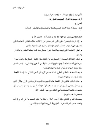 ‫طعام‬ ‫وقوائم‬ ‫تغذية‬
116
‫نبيذ‬ ‫كأس‬(122‫جراما‬= )177‫حراريا‬ ‫سعرا‬
‫أوال‬:‫المكرونة‬ ،‫الحبوب‬ ،‫األرز‬ ‫مجموعة‬:
‫أهميتها‬:
‫بالطاقة‬ ‫الجسم‬ ‫إلمداد‬ ‫هاما‬ ‫مصدرا‬ ‫تعتبر‬‫والمعادن‬ ‫واأللياف‬ ‫والفيتامينات‬
‫التي‬ ‫النصائح‬‫المجموعة‬ ‫هذه‬ ‫أطعمة‬ ‫تناول‬ ‫عند‬ ‫اتباعها‬ ‫يجب‬:
‫باختيار‬ ‫عليك‬ ‫األلياف‬ ‫من‬ ‫ممكن‬ ‫قدر‬ ‫أكبر‬ ‫على‬ ‫الحصول‬ ‫أردت‬ ‫إذا‬‫التي‬ ‫األطعمة‬
‫ومنها‬ ‫اإلمكان‬ ‫بقدر‬ ‫الخالصة‬ ‫الحبوب‬ ‫على‬ ‫تحتوى‬:‫القمح‬ ‫خبز‬‫ا‬‫لخالص‬
‫واألرز‬ ‫المكرونة‬ ‫ومنها‬ ‫قليلة‬ ‫وسكريات‬ ‫دهون‬ ‫نسبة‬ ‫بها‬ ‫توجد‬ ‫التي‬ ‫األطعمة‬ ‫اختر‬
‫والخبز‬
‫والكرواسون‬ ‫والبسكويت‬ ‫الكيك‬ ‫مثل‬ ‫الدقيق‬ ‫من‬ ‫والمصنوعة‬ ‫المخبوزة‬ ‫األكالت‬ ‫تعتبر‬
‫الحذر‬ ‫فيجب‬ ‫والسكريات‬ ‫الدهون‬ ‫من‬ ‫عالية‬ ‫نسب‬ ‫وبها‬ ‫المجموعة‬ ‫هذه‬ ‫أطعمة‬ ‫من‬ ‫جزءا‬
‫عند‬‫الده‬ ‫المواد‬ ‫إضافة‬‫األطعمة‬ ‫لهذه‬ ‫والسكرية‬ ‫نية‬
‫أطعمة‬ ‫إعداد‬ ‫عند‬ ‫النباتي‬ ‫السمن‬ ‫أو‬ ‫الزبد‬ ‫من‬ ‫استخدامه‬ ‫المقرر‬ ‫المقدار‬ ‫نصف‬ ‫يضاف‬
‫المكرونة‬ ‫ومنها‬ ‫المجموعة‬ ‫هذه‬
‫الذي‬ ‫ولكن‬ ‫الوزن‬ ‫في‬ ‫الزيادة‬ ‫تسبب‬ ‫المجموعة‬ ‫هذه‬ ‫أطعمة‬ ‫بأن‬ ‫خاطئ‬ ‫اعتقاد‬ ‫هناك‬
‫يسبب‬‫م‬ ‫األطعمة‬ ‫لهذه‬ ‫إضافته‬ ‫يتم‬ ‫ما‬ ‫هو‬ ‫الوزن‬ ‫في‬ ‫الزيادة‬‫وسكر‬ ‫نباتي‬ ‫وسمن‬ ‫زبد‬ ‫ن‬
‫ودهون‬‫المخبوزات‬ ‫عمل‬ ‫في‬ ‫الدقيق‬ ‫مع‬ ‫المستخدمة‬ ‫وخاصة‬
‫تناوله‬ ‫المحدد‬ ‫المقدار‬:
‫ينصحك‬‫من‬ ‫بتناول‬ ‫الغذائي‬ ‫الهرم‬6-11‫الواحد‬ ‫اليوم‬ ‫في‬ ‫المجموعة‬ ‫هذه‬ ‫من‬ ‫وحدة‬
‫حسب‬ ‫وتحدد‬‫اإلنسان‬ ‫جسم‬ ‫يحتاجها‬ ‫التي‬ ‫الحرارية‬ ‫السعرات‬ ‫كمية‬.
 