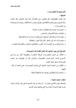 ‫طعام‬ ‫وقوائم‬ ‫تغذية‬
117
‫الخضراوات‬ ‫مجموعة‬ ‫ثانيا‬:
‫أه‬‫ميتها‬:
‫والفوالت‬ ‫ا،ج‬ ‫فيتامين‬ ‫مثل‬ ‫بالفيتامينات‬ ‫الجسم‬ ‫تمد‬.‫تمده‬ ‫كما‬‫الحديد‬ ‫مثل‬ ‫بالمعادن‬
‫لأللياف‬ ‫هام‬ ‫ومصدر‬ ‫دهونها‬ ‫في‬ ‫قليلة‬ ‫مجموعة‬ ‫وهى‬ ‫والماغنسيوم‬.‫متعددة‬ ‫أنواع‬ ‫وتوجد‬
‫الخضراوات‬ ‫من‬:
‫والبسلة‬ ،‫والذرة‬ ‫البطاطس‬ ‫مثل‬ ‫نشوية‬ ‫خضراوات‬.
‫والحمص‬ ،‫الفاصوليا‬ ‫ومنها‬ ‫بقوليات‬.
‫مثل‬ ‫ورقية‬ ‫خضراوات‬:‫والبروكلى‬ ،‫السبانخ‬(‫القرنبيط‬ ‫أنواع‬ ‫من‬ ‫نوعا‬)
‫والبطاطا‬ ‫الجزر‬ ‫مثل‬ ‫داكن‬ ‫أصفر‬ ‫لون‬ ‫ذات‬ ‫خضراوات‬
‫الخضراوات‬ ‫من‬ ‫أخرى‬ ‫وأنواع‬:‫الخضراء‬ ‫والفاصوليا‬ ،‫والبصل‬ ،‫والطماطم‬ ،‫الخس‬
‫يجب‬ ‫التي‬ ‫النصائح‬‫المجموعة‬ ‫هذه‬ ‫أطعمة‬ ‫تناول‬ ‫عند‬ ‫اتباعها‬:
‫ال‬ ‫تناول‬ ‫من‬ ‫اإلكثار‬‫في‬ ‫مرة‬ ‫من‬ ‫أكثر‬ ‫والبقوليات‬ ‫الخضراء‬ ‫الورقية‬ ‫خضراوات‬
‫األسبوع‬‫الجسم‬ ‫تمد‬ ‫البقوليات‬ ‫أن‬ ‫كما‬ ‫والمعادن‬ ‫للفيتامينات‬ ‫مصدر‬ ‫ألنها‬ ‫الواحد‬
‫بالبروتينات‬‫اللحوم‬ ‫محل‬ ‫وتحل‬
‫أثناء‬ ‫أو‬ ‫المائدة‬ ‫على‬ ‫للخضراوات‬ ‫تضاف‬ ‫التي‬ ‫الدهنية‬ ‫المواد‬ ‫استخدام‬ ‫من‬ ‫اإلقالل‬
‫طهيها‬
‫ف‬ ‫قليلة‬ ‫توابل‬ ‫استخدام‬‫للسلطة‬ ‫إضافتها‬ ‫عند‬ ‫دهونها‬ ‫ي‬
‫تناوله‬ ‫المحدد‬ ‫المقدار‬:
‫ينصحك‬‫بتناول‬ ‫الغذائي‬ ‫الهرم‬3-2‫وتحدد‬ ‫الواحد‬ ‫اليوم‬ ‫في‬ ‫المجموعة‬ ‫هذه‬ ‫من‬ ‫وحدة‬
‫كمية‬ ‫حسب‬‫اإلنسان‬ ‫جسم‬ ‫يحتاجها‬ ‫التي‬ ‫الحرارية‬ ‫السعرات‬.
 