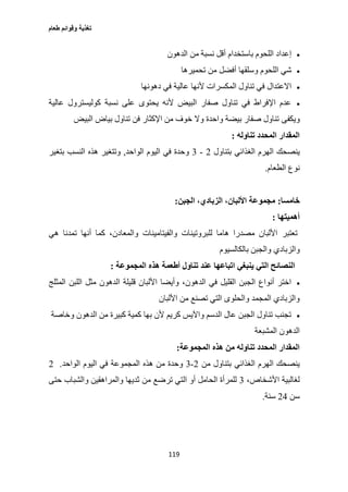 ‫طعام‬ ‫وقوائم‬ ‫تغذية‬
119
‫الدهون‬ ‫من‬ ‫نسبة‬ ‫أقل‬ ‫باستخدام‬ ‫اللحوم‬ ‫إعداد‬
‫من‬ ‫أفضل‬ ‫وسلقها‬ ‫اللحوم‬ ‫شي‬‫تحميرها‬
‫دهونها‬ ‫في‬ ‫عالية‬ ‫ألنها‬ ‫المكسرات‬ ‫تناول‬ ‫في‬ ‫االعتدال‬
‫عالية‬ ‫كوليسترول‬ ‫نسبة‬ ‫على‬ ‫يحتوى‬ ‫ألنه‬ ‫البيض‬ ‫صفار‬ ‫تناول‬ ‫في‬ ‫اإلفراط‬ ‫عدم‬
‫ويكفى‬‫البيض‬ ‫بياض‬ ‫تناول‬ ‫فن‬ ‫اإلكثار‬ ‫من‬ ‫خوف‬ ‫وال‬ ‫واحدة‬ ‫بيضة‬ ‫صفار‬ ‫تناول‬
‫تناوله‬ ‫المحدد‬ ‫المقدار‬:
‫بتناول‬ ‫الغذائي‬ ‫الهرم‬ ‫ينصحك‬2-3‫وحد‬‫الواحد‬ ‫اليوم‬ ‫في‬ ‫ة‬,‫بتغير‬ ‫النسب‬ ‫هذه‬ ‫وتتغير‬
‫الطعام‬ ‫نوع‬.
‫خامسا‬:‫الجبن‬ ،‫الزبادي‬ ،‫األلبان‬ ‫مجموعة‬:
‫أهميتها‬:
‫تعتبر‬‫هي‬ ‫تمدنا‬ ‫أنها‬ ‫كما‬ ،‫والمعادن‬ ‫والفيتامينات‬ ‫للبروتينات‬ ‫هاما‬ ‫مصدرا‬ ‫األلبان‬
‫والزبادي‬‫بالكالسيوم‬ ‫والجبن‬
‫ينبغي‬ ‫التي‬ ‫النصائح‬‫ه‬ ‫أطعمة‬ ‫تناول‬ ‫عند‬ ‫اتباعها‬‫المجموعة‬ ‫ذه‬:
‫اللبن‬ ‫مثل‬ ‫الدهون‬ ‫قليلة‬ ‫األلبان‬ ‫وأيضا‬ ،‫الدهون‬ ‫في‬ ‫القليل‬ ‫الجبن‬ ‫أنواع‬ ‫اختر‬‫المثلج‬
‫األلبان‬ ‫من‬ ‫تصنع‬ ‫التي‬ ‫والحلوى‬ ‫المجمد‬ ‫والزبادي‬
‫وخاصة‬ ‫الدهون‬ ‫من‬ ‫كبيرة‬ ‫كمية‬ ‫بها‬ ‫ألن‬ ‫كريم‬ ‫واآليس‬ ‫الدسم‬ ‫عال‬ ‫الجبن‬ ‫تناول‬ ‫تجنب‬
‫المشبعة‬ ‫الدهون‬
‫هذ‬ ‫من‬ ‫تناوله‬ ‫المحدد‬ ‫المقدار‬‫ه‬‫المجموعة‬:
‫من‬ ‫بتناول‬ ‫الغذائي‬ ‫الهرم‬ ‫ينصحك‬2-3‫هذه‬ ‫من‬ ‫وحدة‬‫الواحد‬ ‫اليوم‬ ‫في‬ ‫المجموعة‬.2
،‫األشخاص‬ ‫لغالبية‬3‫من‬ ‫ترضع‬ ‫التي‬ ‫أو‬ ‫الحامل‬ ‫للمرأة‬‫حتى‬ ‫والشباب‬ ‫والمراهقين‬ ‫ثديها‬
‫سن‬20‫سنة‬.
 