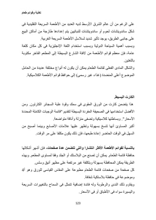 ‫طعام‬ ‫وقوائم‬ ‫تغذية‬
123
‫التقليدي‬ ‫السريعة‬ ‫األطعمة‬ ‫من‬ ‫العديد‬ ‫لديه‬ ‫األوسط‬ ‫الشرق‬ ‫عالم‬ ‫أن‬ ‫من‬ ‫الرغم‬ ‫على‬‫فى‬ ‫ة‬
‫البيع‬ ‫أماكن‬ ‫من‬ ‫طازجة‬ ‫إعدادها‬ ‫يتم‬ ‫للنباتيين‬ ‫ساندويتشات‬ ‫أو‬ ‫لحوم‬ ‫ساندويتشات‬ ‫شكل‬
‫الغربية‬ ‫السريعة‬ ‫األطعمة‬ ‫لسالسل‬ ‫شديد‬ ‫تأثير‬ ‫يوجد‬ ،‫الطريق‬ ‫جانبى‬ ‫على‬.
‫كلغة‬ ‫مكان‬ ‫كل‬ ‫فى‬ ‫اإلنجليزية‬ ‫اللغة‬ ‫استخدام‬ ‫وبسبب‬ ‫الدولية‬ ‫السياحة‬ ‫أهمية‬ ‫وبسبب‬
‫من‬ ‫األطعمة‬ ‫قوائم‬ ‫معظم‬ ‫فإن‬ ،‫عامة‬‫مكتوبة‬ ‫الفاخر‬ ‫المطعم‬ ‫إلى‬ ‫البسيطة‬ ‫الشارع‬ ‫الفتة‬
‫باللغتين‬.
‫الحامل‬ ‫من‬ ‫عديدة‬ ‫مختلفة‬ ‫أنواع‬ ‫له‬ ‫يكون‬ ‫أن‬ ‫يمكن‬ ‫الطعام‬ ‫لقائمة‬ ‫الفعلى‬ ‫المادى‬ ‫والشكل‬
‫المنضدة‬ ‫أعلى‬ ‫الموضوع‬(‫رسمى‬ ‫غير‬ ‫غذاء‬)‫الكالسيكية‬ ‫األطعمة‬ ‫قوائم‬ ‫حوافظ‬ ‫إلى‬.
‫البسيط‬ ‫الكارت‬.
‫الورق‬ ‫من‬ ‫كارت‬ ‫يتضمن‬ ‫هذا‬‫الكارتون‬ ‫السجائر‬ ‫علبة‬ ‫وقوة‬ ‫سمك‬ ‫فى‬ ‫المقوى‬.‫ومن‬
‫لتقديم‬ ‫البسيطة‬ ‫المفردة‬ ‫الصحيفة‬ ‫فى‬ ‫استخدامها‬ ‫األفضل‬"‫المحددة‬ ‫الكاملة‬ ‫الوجبات‬ ‫قائمة‬
‫األسعار‬."‫متواضعة‬ ‫وأناقة‬ ‫منزلة‬ ‫وتضفى‬ ‫كالسيكية‬ ‫وبساطتها‬.
‫من‬ ‫أصبح‬ ‫وبينما‬ ‫األصابع‬ ‫عالمات‬ ‫عليها‬ ‫وتظهر‬ ‫بسهولة‬ ‫تتسخ‬ ‫أنها‬ ‫المساوئ‬ ‫أكبر‬
‫الوقت‬ ‫مر‬ ‫على‬ ‫مكلفا‬ ‫يكون‬ ‫ذلك‬ ‫فإن‬ ،‫طبعها‬ ‫إعادة‬ ‫الحاضر‬ ‫الوقت‬ ‫فى‬ ‫السهل‬.
‫صفحات‬ ‫عدة‬ ‫تتضمن‬ ‫والتى‬ ‫انتشارا‬ ‫األكثر‬ ‫األطعمة‬ ‫لقوائم‬ ‫بالنسبة‬‫أشكالها‬ ‫أشهر‬ ‫فإن‬ ،
‫الطعام‬ ‫قائمة‬ ‫حافظة‬.‫المطعم‬ ‫لمستوى‬ ‫وفقا‬ ‫الجلد‬ ‫أو‬ ‫البالستك‬ ‫من‬ ‫تصنع‬ ‫أن‬ ‫يمكن‬.‫وبهذه‬
‫بسهو‬ ‫المحافظة‬ ‫يمكن‬ ‫الطريقة‬‫وسلس‬ ‫أنيق‬ ‫مظهر‬ ‫على‬ ‫مرتفعة‬ ‫غير‬ ‫وبتكلفة‬ ‫لة‬.
‫أ‬ ‫وهو‬ ‫للورق‬ ‫القياسى‬ ‫المقاس‬ ‫على‬ ‫مطبوعة‬ ‫الطعام‬ ‫قائمة‬ ‫صفحات‬ ‫من‬ ‫صفحة‬ ‫كل‬0
‫شفافة‬ ‫بالستكية‬ ‫حافظة‬ ‫فى‬ ‫وموضوعة‬.
‫السريعة‬ ‫بالتغييرات‬ ‫السماح‬ ‫فى‬ ‫تتمثل‬ ‫إضافية‬ ‫فائدة‬ ‫وله‬ ‫والرطوبة‬ ‫الندى‬ ‫ذلك‬ ‫ويقاوم‬
‫األ‬ ‫فى‬ ‫أو‬ ‫األطباق‬ ‫فى‬ ‫سواء‬ ‫واليسيرة‬‫سعار‬.
 