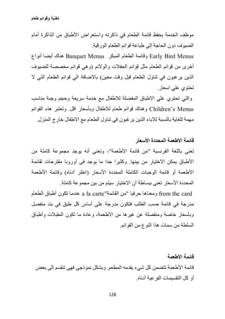 ‫طعام‬ ‫وقوائم‬ ‫تغذية‬
128
‫أمام‬ ‫الذاكرة‬ ‫من‬ ‫األطباق‬ ‫واستعراض‬ ‫ذاكرته‬ ‫في‬ ‫الطعام‬ ‫قائمة‬ ‫بحفظ‬ ‫الخدمة‬ ‫موظف‬
‫الورقية‬ ‫الطعام‬ ‫قوائم‬ ‫طباعة‬ ‫إلى‬ ‫الحاجة‬ ‫دون‬ ‫الضيوف‬.
Early Bird Menus‫المبكر‬ ‫الطعام‬ ‫وقائمة‬Banquet Menus‫أنواع‬ ‫أيضا‬ ‫هناك‬
‫قوائم‬ ‫مثل‬ ‫الطعام‬ ‫قوائم‬ ‫من‬ ‫أخرى‬‫والوالئم‬ ‫الحفالت‬(‫للضيوف‬ ‫مخصصة‬ ‫قوائم‬ ‫وهي‬
‫معين‬ ‫وقت‬ ‫قبل‬ ‫الطعام‬ ‫تناول‬ ‫في‬ ‫يرغبون‬ ‫الذين‬)‫ال‬ ‫التي‬ ‫الطعام‬ ‫قوائم‬ ‫الي‬ ‫باالضافة‬
‫اسعار‬ ‫علي‬ ‫تحتوي‬.
‫مناسب‬ ‫وجبة‬ ‫وحجم‬ ‫سريعة‬ ‫خدمة‬ ‫مع‬ ‫لالطفال‬ ‫المفضلة‬ ‫االطباق‬ ‫علي‬ ‫تحتوي‬ ‫والتي‬
Children’s Menus‫وبأسعار‬ ‫لالطفال‬ ‫طعام‬ ‫قوائم‬ ‫وهناك‬‫اقل‬.‫القوائم‬ ‫هذه‬ ‫وتعتبر‬
‫المنزل‬ ‫خارج‬ ‫االطفال‬ ‫مع‬ ‫الطعام‬ ‫تناول‬ ‫في‬ ‫يرغبون‬ ‫الذين‬ ‫لالباء‬ ‫بالنسبة‬ ‫للغاية‬ ‫مهمة‬.
‫قائمة‬‫األسعار‬ ‫المحددة‬ ‫األطعمة‬
‫الفرنسية‬ ‫باللغة‬ ‫تعنى‬"‫األطعمة‬ ‫قائمة‬ ‫من‬"‫من‬ ‫كاملة‬ ‫مجموعة‬ ‫يوجد‬ ‫أنه‬ ‫وتعنى‬ ،
‫بينها‬ ‫من‬ ‫االختيار‬ ‫يمكن‬ ‫األطباق‬.‫يو‬ ‫ما‬ ‫جدا‬ ‫وكثيرا‬‫لقائمة‬ ‫مقترحات‬ ‫أوروبا‬ ‫فى‬ ‫جد‬
‫األسعار‬ ‫المحددة‬ ‫الكاملة‬ ‫الوجبات‬ ‫قائمة‬ ‫أو‬ ‫األطعمة‬(‫أدناه‬ ‫انظر‬)‫األطعمة‬ ‫وقائمة‬
‫كاملة‬ ‫مجموعة‬ ‫بين‬ ‫من‬ ‫سيتم‬ ‫االختيار‬ ‫أن‬ ‫ببساطة‬ ‫تعنى‬ ‫األسعار‬ ‫المحددة‬.
from the card‫حرفيا‬ ‫ومعناها‬"‫القائمة‬ ‫من‬"a la carte‫الطعام‬ ‫أطباق‬ ‫تكون‬ ‫عندما‬
‫في‬ ‫مدرجة‬‫منفصل‬ ‫بند‬ ‫في‬ ‫طبق‬ ‫كل‬ ‫أساس‬ ‫على‬ ‫مدرجة‬ ‫فتكون‬ ‫الطلب‬ ‫حسب‬ ‫قائمة‬
‫وأطباق‬ ‫المقبالت‬ ‫تكون‬ ‫ما‬ ‫وعادة‬ ،‫األطعمة‬ ‫من‬ ‫غيرها‬ ‫عن‬ ‫ومنفصلة‬ ‫خاصة‬ ‫وبأسعار‬
‫القوائم‬ ‫من‬ ‫النوع‬ ‫هذا‬ ‫سمات‬ ‫من‬ ‫السلطة‬.
‫األطعمة‬ ‫قائمة‬
‫المطعم‬ ‫يقدمه‬ ‫شيء‬ ‫كل‬ ‫تتضمن‬ ‫األطعمة‬ ‫قائمة‬.‫بعض‬ ‫إلى‬ ‫تنقسم‬ ‫فهى‬ ‫نموذجى‬ ‫وبشكل‬
‫أو‬‫أدناه‬ ‫الفرعية‬ ‫التقسيمات‬ ‫كل‬.
 