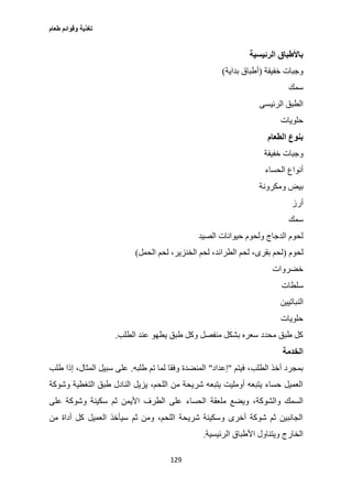 ‫طعام‬ ‫وقوائم‬ ‫تغذية‬
129
‫الرئيسية‬ ‫باألطباق‬
‫خفيفة‬ ‫وجبات‬(‫بداية‬ ‫أطباق‬)
‫سمك‬
‫الرئيسى‬ ‫الطبق‬
‫حلويات‬
‫الطعام‬ ‫بنوع‬
‫خفيفة‬ ‫وجبات‬
‫الحساء‬ ‫أنواع‬
‫ومكرونة‬ ‫بيض‬
‫أرز‬
‫سمك‬
‫الصيد‬ ‫حيوانات‬ ‫ولحوم‬ ‫الدجاج‬ ‫لحوم‬
‫لحوم‬(‫الحمل‬ ‫لحم‬ ،‫الخنزير‬ ‫لحم‬ ،‫الطرائد‬ ‫لحم‬ ،‫بقرى‬ ‫لحم‬)
‫خضروات‬
‫سلطات‬
‫الن‬‫باتيين‬
‫حلويات‬
‫الطلب‬ ‫عند‬ ‫يطهو‬ ‫طبق‬ ‫وكل‬ ‫منفصل‬ ‫بشكل‬ ‫سعره‬ ‫محدد‬ ‫طبق‬ ‫كل‬.
‫الخدمة‬
‫فيتم‬ ،‫الطلب‬ ‫أخذ‬ ‫بمجرد‬"‫إعداد‬"‫طلبه‬ ‫تم‬ ‫لما‬ ‫وفقا‬ ‫المنضدة‬.‫طلب‬ ‫إذا‬ ،‫المثال‬ ‫سبيل‬ ‫على‬
‫وشوكة‬ ‫التغطية‬ ‫طبق‬ ‫النادل‬ ‫يزيل‬ ،‫اللحم‬ ‫من‬ ‫شريحة‬ ‫يتبعه‬ ‫أومليت‬ ‫يتبعه‬ ‫حساء‬ ‫العميل‬
‫ملعقة‬ ‫ويضع‬ ،‫والشوكة‬ ‫السمك‬‫على‬ ‫وشوكة‬ ‫سكينة‬ ‫ثم‬ ‫األيمن‬ ‫الطرف‬ ‫على‬ ‫الحساء‬
‫من‬ ‫أداة‬ ‫كل‬ ‫العميل‬ ‫سيأخذ‬ ‫ثم‬ ‫ومن‬ ،‫اللحم‬ ‫شريحة‬ ‫وسكينة‬ ‫أخرى‬ ‫شوكة‬ ‫ثم‬ ‫الجانبين‬
‫الرئيسية‬ ‫األطباق‬ ‫ويتناول‬ ‫الخارج‬.
 