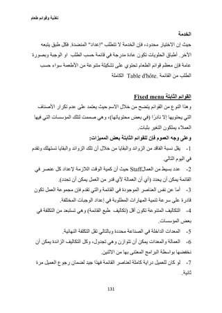 ‫طعام‬ ‫وقوائم‬ ‫تغذية‬
131
‫الخدمة‬
‫تتطلب‬ ‫ال‬ ‫الخدمة‬ ‫فإن‬ ،‫محدود‬ ‫االختيار‬ ‫إن‬ ‫حيث‬"‫إعداد‬"‫المنضدة‬.‫يتبعه‬ ‫طبق‬ ‫فكل‬
‫اآلخر‬.‫الطلب‬ ‫حسب‬ ‫قائمة‬ ‫في‬ ‫مدرجة‬ ‫عادة‬ ‫تكون‬ ‫الحلويات‬ ‫أطباق‬‫الوجبة‬ ‫او‬‫وبصورة‬
‫تشكيل‬ ‫على‬ ‫تحتوي‬ ‫الطعام‬ ‫قوائم‬ ‫معظم‬ ‫فإن‬ ‫عامة‬‫متنو‬ ‫ة‬‫من‬ ‫عة‬‫حسب‬ ‫سواء‬ ‫األطعمة‬
‫القائمة‬ ‫من‬ ‫الطلب‬.Table d'hôte‫الكاملة‬
‫الثابتة‬ ‫القوائم‬Fixed menu
‫األصناف‬ ‫تكرار‬ ‫عدم‬ ‫على‬ ‫يعتمد‬ ‫حيث‬ ‫االسم‬ ‫خالل‬ ‫من‬ ‫يتضح‬ ‫القوائم‬ ‫من‬ ‫النوع‬ ‫وهذا‬
‫ا‬ً‫نادر‬ ‫إال‬ ‫يحتويها‬ ‫التي‬(‫محتوياتها‬ ‫بعض‬ ‫في‬)‫فيها‬ ‫التي‬ ‫المؤسسات‬ ‫لتلك‬ ‫صممت‬ ‫وهي‬ ،
‫العمالء‬‫بثبات‬ ‫التغير‬ ‫يملكون‬.
‫المميزات‬ ‫بعض‬ ‫الثابتة‬ ‫للقوائم‬ ‫فإن‬ ‫العموم‬ ‫وجه‬ ‫وعلى‬:
1-‫وتقدم‬ ‫تستهلك‬ ‫والبقايا‬ ‫الزوائد‬ ‫تلك‬ ‫أن‬ ‫خالل‬ ‫من‬ ‫والبقايا‬ ‫الزوائد‬ ‫من‬ ‫الفاقد‬ ‫نسبة‬ ‫يقل‬
‫التالي‬ ‫اليوم‬ ‫في‬.
2-‫العمال‬ ‫من‬ ‫بسيط‬ ‫عدد‬Staff‫في‬ ‫عنصر‬ ‫كل‬ ‫إلعداد‬ ‫الالزمة‬ ‫الوقت‬ ‫كمية‬ ‫أن‬ ‫حيث‬
‫يح‬ ‫أن‬ ‫يمكن‬ ‫القائمة‬‫دد‬(‫تحدد‬ ‫أن‬ ‫يمكن‬ ‫العمل‬ ‫من‬ ‫قدر‬ ‫ألي‬ ‫العمالة‬ ‫أن‬ ‫أي‬.)
3-‫تكون‬ ‫العمل‬ ‫مجموعة‬ ‫فإن‬ ‫تقدم‬ ‫والتي‬ ‫القائمة‬ ‫في‬ ‫الموجودة‬ ‫العناصر‬ ‫نفس‬ ‫عن‬ ‫أما‬
‫المختلفة‬ ‫الوجبات‬ ‫إعداد‬ ‫في‬ ‫المطلوبة‬ ‫المهارات‬ ‫تنمية‬ ‫سرعة‬ ‫على‬ ‫قادرة‬.
0-‫أقل‬ ‫تكون‬ ‫المتنوعة‬ ‫التكاليف‬(‫القائمة‬ ‫طبع‬ ‫تكاليف‬)‫التكل‬ ‫من‬ ‫تستبعد‬ ‫وهي‬‫في‬ ‫فة‬
‫المؤسسات‬ ‫بعض‬.
2-‫النهائية‬ ‫التكلفة‬ ‫تقل‬ ‫وبالتالي‬ ‫محددة‬ ‫الصناعة‬ ‫في‬ ‫الداخلة‬ ‫المعدات‬.
6-‫أن‬ ‫يمكن‬ ‫الزائدة‬ ‫التكاليف‬ ‫وكل‬ ،‫تجدول‬ ‫وهي‬ ‫تتوازن‬ ‫أن‬ ‫يمكن‬ ‫والمعدات‬ ‫العمالة‬
‫االثنين‬ ‫من‬ ‫بها‬ ‫المعتنى‬ ‫البرامج‬ ‫بواسطة‬ ‫نخفضها‬.
0-‫لضما‬ ‫جيد‬ ‫فهذا‬ ‫القائمة‬ ‫لعناصر‬ ‫كاملة‬ ‫دراية‬ ‫للعميل‬ ‫كان‬ ‫لو‬‫مرة‬ ‫العميل‬ ‫رجوع‬ ‫ن‬
‫ثانية‬.
 