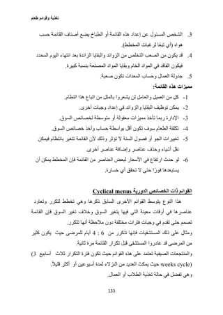 ‫طعام‬ ‫وقوائم‬ ‫تغذية‬
133
3.‫حسب‬ ‫القائمة‬ ‫أصناف‬ ‫يضع‬ ‫الطباخ‬ ‫أو‬ ‫القائمة‬ ‫هذه‬ ‫إعداد‬ ‫عن‬ ‫المسئول‬ ‫الشخص‬
‫هواه‬(‫المخطط‬ ‫لرغبات‬ ‫ًا‬‫ع‬‫تب‬ ‫أي‬.)
0.‫التخ‬ ‫الصعب‬ ‫من‬ ‫يكون‬ ‫قد‬‫المحدد‬ ‫اليوم‬ ‫انتهاء‬ ‫بعد‬ ‫الزائدة‬ ‫والبقايا‬ ‫الزوائد‬ ‫من‬ ‫لص‬
‫كبيرة‬ ‫بنسبة‬ ‫المصنعة‬ ‫المواد‬ ‫وبقايا‬ ‫الخام‬ ‫المواد‬ ‫في‬ ‫الفاقد‬ ‫فيكون‬.
2.‫صعبة‬ ‫تكون‬ ‫المعدات‬ ‫وحساب‬ ‫العمال‬ ‫جدولة‬.
‫القائمة‬ ‫هذه‬ ‫مميزات‬:
1-‫النظام‬ ‫هذا‬ ‫اتباع‬ ‫من‬ ‫بالملل‬ ‫يشعروا‬ ‫لن‬ ‫والعامل‬ ‫العميل‬ ‫من‬ ‫كل‬.
2-‫و‬ ‫البقايا‬ ‫توظيف‬ ‫يمكن‬‫أخرى‬ ‫وجبات‬ ‫إعداد‬ ‫في‬ ‫الزوائد‬.
3-‫السوق‬ ‫لخصائص‬ ‫متوسطة‬ ‫أو‬ ‫معقولة‬ ‫مميزات‬ ‫تأخذ‬ ‫ربما‬ ‫اإلدارة‬.
0-‫السوق‬ ‫خصائص‬ ‫وأخذ‬ ‫حساب‬ ‫بواسطة‬ ‫أقل‬ ‫تكون‬ ‫سوف‬ ‫الطعام‬ ‫تكلفة‬.
2-‫فيمكن‬ ‫بانتظام‬ ‫تتغير‬ ‫القائمة‬ ‫ألن‬ ‫وذلك‬ ‫تؤثر‬ ‫ال‬ ‫السنة‬ ‫فصول‬ ‫أو‬ ‫الجو‬ ‫تغييرات‬
‫أخرى‬ ‫عناصر‬ ‫وإضافة‬ ‫عناصر‬ ‫وحذف‬ ‫أشياء‬ ‫نقل‬.
6-‫لو‬‫أن‬ ‫يمكن‬ ‫المخطط‬ ‫فإن‬ ‫القائمة‬ ‫من‬ ‫العناصر‬ ‫لبعض‬ ‫األسعار‬ ‫في‬ ‫ارتفاع‬ ‫حدث‬
‫خسارة‬ ‫أي‬ ‫تحقق‬ ‫ال‬ ‫حتى‬ ‫ا‬ً‫فور‬ ‫يستبعدها‬.
‫الدورية‬ ‫الخصائص‬ ‫ذات‬ ‫القوائم‬Cyclical menus
‫وتعاود‬ ‫لتكرر‬ ‫تخطط‬ ‫وهي‬ ‫ذكرها‬ ‫السابق‬ ‫األخرى‬ ‫القوائم‬ ‫يتوسط‬ ‫النوع‬ ‫هذا‬
‫ي‬ ‫فيها‬ ‫التي‬ ‫معينة‬ ‫أوقات‬ ‫في‬ ‫عناصرها‬‫فإن‬ ‫السوق‬ ‫تغير‬ ‫وخالف‬ ‫السوق‬ ‫تغير‬‫القائمة‬
‫تتكرر‬ ‫أنها‬ ‫مالحظة‬ ‫دون‬ ‫مختلفة‬ ‫فترات‬ ‫وجبات‬ ‫في‬ ‫تقدم‬ ‫حتى‬ ‫تصمم‬.
‫من‬ ‫تتكرر‬ ‫فإنها‬ ‫المستشفيات‬ ‫ذلك‬ ‫على‬ ‫ومثال‬6:0‫حيث‬ ‫للمرضى‬ ‫أيام‬‫كثير‬ ‫يكون‬
‫ثانية‬ ‫مرة‬ ‫القائمة‬ ‫تكرار‬ ‫قبل‬ ‫المستشفى‬ ‫غادروا‬ ‫قد‬ ‫المرضى‬ ‫من‬.
‫تعتمد‬ ‫الصيفية‬ ‫والمنتجعات‬‫ثالث‬ ‫التكرار‬ ‫فترة‬ ‫تكون‬ ‫حيث‬ ‫القوائم‬ ‫هذه‬ ‫على‬‫أسابيع‬(3
weeks cycle)‫أو‬ ‫أسبوعين‬ ‫لمدة‬ ‫النزالء‬ ‫من‬ ‫العديد‬ ‫يمكث‬ ‫حيث‬ً‫ال‬‫قلي‬ ‫أكثر‬.
‫العمال‬ ‫أو‬ ‫الطالب‬ ‫تغذية‬ ‫حالة‬ ‫في‬ ‫تفضل‬ ‫وهي‬.
 