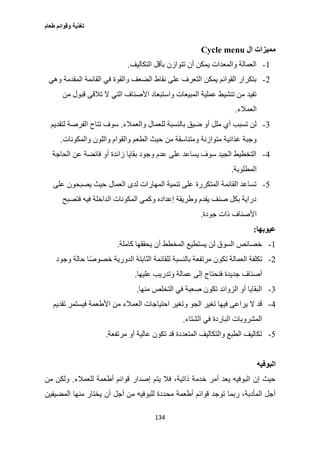 ‫طعام‬ ‫وقوائم‬ ‫تغذية‬
134
‫ال‬ ‫مميزات‬Cycle menu
1-‫الت‬ ‫بأقل‬ ‫تتوازن‬ ‫أن‬ ‫يمكن‬ ‫والمعدات‬ ‫العمالة‬‫كاليف‬.
2-‫وهي‬ ‫المقدمة‬ ‫القائمة‬ ‫في‬ ‫والقوة‬ ‫الضعف‬ ‫نقاط‬ ‫على‬ ‫التعرف‬ ‫يمكن‬ ‫القوائم‬ ‫بتكرار‬
‫من‬ ‫قبول‬ ‫تالقى‬ ‫ال‬ ‫التي‬ ‫األصناف‬ ‫واستبعاد‬ ‫المبيعات‬ ‫عملية‬ ‫تنشيط‬ ‫من‬ ‫تفيد‬
‫العمالء‬.
3-‫والعمالء‬ ‫للعمال‬ ‫بالنسبة‬ ‫ضيق‬ ‫أو‬ ‫ملل‬ ‫أي‬ ‫تسبب‬ ‫لن‬.‫لتقديم‬ ‫الفرصة‬ ‫تتاح‬ ‫سوف‬
‫م‬ ‫ومتناسقة‬ ‫متوازنة‬ ‫غذائية‬ ‫وجبة‬‫والمكونات‬ ‫واللون‬ ‫والقوام‬ ‫الطعم‬ ‫حيث‬ ‫ن‬.
0-‫الحاجة‬ ‫عن‬ ‫فائضة‬ ‫أو‬ ‫زائدة‬ ‫بقايا‬ ‫وجود‬ ‫عدم‬ ‫على‬ ‫يساعد‬ ‫سوف‬ ‫الجيد‬ ‫التخطيط‬
‫المطلوبة‬.
2-‫على‬ ‫يصبحون‬ ‫حيث‬ ‫العمال‬ ‫لدى‬ ‫المهارات‬ ‫تنمية‬ ‫على‬ ‫المتكررة‬ ‫القائمة‬ ‫تساعد‬
‫فتصبح‬ ‫فيه‬ ‫الداخلة‬ ‫المكونات‬ ‫وكمي‬ ‫إعداده‬ ‫وطريقة‬ ‫يقدم‬ ‫صنف‬ ‫بكل‬ ‫دراية‬
‫األصناف‬‫جودة‬ ‫ذات‬.
‫عيوبها‬:
1-‫كاملة‬ ‫يحققها‬ ‫أن‬ ‫المخطط‬ ‫يستطيع‬ ‫لن‬ ‫السوق‬ ‫خصائص‬.
2-‫وجود‬ ‫حالة‬ ‫خصوصًا‬ ‫الدورية‬ ‫الثابتة‬ ‫للقائمة‬ ‫بالنسبة‬ ‫مرتفعة‬ ‫تكون‬ ‫العمالة‬ ‫تكلفة‬
‫عليها‬ ‫وتدريب‬ ‫عمالة‬ ‫إلى‬ ‫فنحتاج‬ ‫جديدة‬ ‫أصناف‬.
3-‫منها‬ ‫التخلص‬ ‫في‬ ‫صعبة‬ ‫تكون‬ ‫الزوائد‬ ‫أو‬ ‫البقايا‬.
0-‫و‬ ‫الجو‬ ‫تغير‬ ‫فيها‬ ‫يراعى‬ ‫ال‬ ‫قد‬‫تقديم‬ ‫فيستمر‬ ‫األطعمة‬ ‫من‬ ‫العمالء‬ ‫احتياجات‬ ‫تغير‬
‫الشتاء‬ ‫في‬ ‫الباردة‬ ‫المشروبات‬.
2-‫مرتفعة‬ ‫أو‬ ‫عالية‬ ‫تكون‬ ‫قد‬ ‫المتعددة‬ ‫والتكاليف‬ ‫الطبع‬ ‫تكاليف‬.
‫البوفيه‬
‫للعمالء‬ ‫أطعمة‬ ‫قوائم‬ ‫إصدار‬ ‫يتم‬ ‫فال‬ ،‫ذاتية‬ ‫خدمة‬ ‫أمر‬ ‫يعد‬ ‫البوفيه‬ ‫إن‬ ‫حيث‬.‫من‬ ‫ولكن‬
‫مح‬ ‫أطعمة‬ ‫قوائم‬ ‫توجد‬ ‫ربما‬ ،‫المأدبة‬ ‫أجل‬‫المضيفين‬ ‫منها‬ ‫يختار‬ ‫أن‬ ‫أجل‬ ‫من‬ ‫للبوفيه‬ ‫ددة‬
 