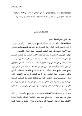 ‫طعام‬ ‫وقوائم‬ ‫تغذية‬
137
Formal seat down meal:‫على‬ ‫بها‬ ‫يتفق‬‫البوفيهات‬ ‫تكاليف‬ ‫من‬ ‫المختلفة‬ ‫النواحي‬-
‫الديكور‬-‫الموسيقى‬-‫والعرض‬-‫الدعوة‬ ‫بطاقات‬-‫الزينة‬-‫شيء‬ ‫وكل‬ ‫التصوير‬.
‫الطعام‬ ‫قوائم‬ ‫تخطيط‬
‫الطعام‬ ‫قائمة‬ ‫تخطيط‬ ‫عن‬ ‫مقدمة‬
‫اإلطالق‬ ‫على‬ ‫المالمح‬ ‫أهم‬ ‫تكون‬ ‫أن‬ ‫يجب‬ ‫مطعم‬ ‫أى‬ ‫أطعمة‬ ‫قائمة‬.‫الديكور‬ ‫من‬ ‫أهم‬ ‫فهى‬
‫لف‬ ‫الرسمى‬ ‫الزى‬ ‫أو‬‫العمل‬ ‫ريق‬.‫فى‬ ‫أمرا‬ ‫يعد‬ ‫صحيحة‬ ‫بطريقة‬ ‫إخراجها‬ ‫فإن‬ ‫السبب‬ ‫ولهذا‬
‫األهمية‬ ‫غاية‬.‫كالفيضان‬ ‫العمالء‬ ‫وسيأتى‬ ‫الصحيحة‬ ‫األطعمة‬ ‫قائمة‬ ‫على‬ ‫احصل‬.
‫التصميم‬ ‫تتضمن‬ ‫بك‬ ‫الخاصة‬ ‫األطعمة‬ ‫قائمة‬ ‫وضع‬ ‫عند‬ ‫تتذكرها‬ ‫أن‬ ‫يجب‬ ‫التى‬ ‫األشياء‬
‫كث‬ ‫صور‬ ‫وضعت‬ ‫فإذا‬ ،‫بك‬ ‫الخاصة‬ ‫األطعمة‬ ‫لقائمة‬ ‫اإلجمالى‬‫سيصرف‬ ‫فهل‬ ‫جدا‬ ‫يرة‬
‫األطباق‬ ‫عن‬ ‫الناس‬ ‫انتباه‬ ‫ذلك‬.‫إلى‬ ‫حاجة‬ ‫فى‬ ‫فأنت‬ ،‫األطعمة‬ ‫قائمة‬ ‫أصناف‬ ‫اختيار‬ ‫وعند‬
‫يريد‬ ‫فرد‬ ‫كل‬ ‫فليس‬ ‫المختلفة‬ ‫األصناف‬ ‫من‬ ‫جيد‬ ‫توازن‬ ‫تتضمن‬ ‫أنها‬ ‫من‬ ‫متأكدا‬ ‫تكون‬ ‫أن‬
‫مختلفة‬ ‫طرق‬ ‫بأربع‬ ‫مطهى‬ ‫دجاج‬.‫والدجاج‬ ‫األسماك‬ ‫من‬ ‫خليط‬ ‫أقترح‬ ‫فأنا‬ ‫ثم‬ ‫ومن‬
‫الحمر‬ ‫واللحوم‬‫النباتيين‬ ‫وطعام‬ ‫اء‬.‫الذين‬ ‫األشخاص‬ ‫عدد‬ ‫تزايد‬ ‫الحاضر‬ ‫الوقت‬ ‫وفى‬
‫المفرطة‬ ‫الحساسية‬ ‫مثل‬ ‫غذائية‬ ‫متطلبات‬ ‫لهم‬ ‫والذين‬ ‫األطعمة‬ ‫بعض‬ ‫حساسية‬ ‫من‬ ‫يعانون‬
‫الطعام‬ ‫تقديم‬ ‫أقترح‬ ‫ال‬ ‫بينما‬ ،‫األلبان‬ ‫منتجات‬ ‫من‬ ‫الخالى‬ ‫الغذائى‬ ‫النظام‬ ‫أو‬ ‫الجلوتين‬ ‫من‬
‫ولك‬ ‫الغذائية‬ ‫النظم‬ ‫أنواع‬ ‫من‬ ‫نوع‬ ‫لكل‬‫لتقديم‬ ‫ومستعد‬ ‫بها‬ ‫وعى‬ ‫على‬ ‫تكون‬ ‫أن‬ ‫يجب‬ ‫ن‬
‫لها‬ ‫الطعام‬.
‫األمر‬ ‫كان‬ ‫إذا‬ ‫مطعمك‬ ‫تاريخ‬ ‫عن‬ ‫موجز‬ ‫بك‬ ‫الخاصة‬ ‫األطعمة‬ ‫قائمة‬ ‫تضمن‬ ‫ان‬ ‫تود‬ ‫ربما‬
‫خاص‬ ‫نحو‬ ‫على‬ ‫ممتع‬.‫الغذائية‬ ‫بالقيمة‬ ‫المتعلقة‬ ‫التفاصيل‬ ‫بعض‬ ‫أيضا‬ ‫تحتاج‬ ‫ربما‬
‫يتنا‬ ‫أن‬ ‫يريدوا‬ ‫بما‬ ‫وعيا‬ ‫أكثر‬ ‫أصبحوا‬ ‫الناس‬ ‫إن‬ ‫حيث‬ ‫ألطباقك‬‫القيمة‬ ‫ناحية‬ ‫من‬ ‫وله‬
 