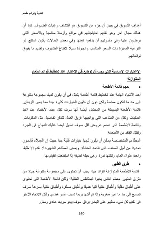 ‫طعام‬ ‫وقوائم‬ ‫تغذية‬
140
‫ا‬ ‫أهداف‬‫لتس‬‫و‬‫ي‬‫ق‬‫حي‬ ‫في‬‫أن‬ ‫ن‬‫ج‬‫زء‬‫م‬‫ا‬ ‫ن‬‫لتس‬‫و‬‫ي‬‫ا‬ ‫هو‬ ‫ق‬‫كتشا‬‫ر‬ ‫ف‬‫غبا‬‫ا‬ ‫ت‬‫لضي‬‫وف‬.‫كما‬‫أن‬
‫ه‬‫نا‬‫ك‬‫مجا‬‫آ‬ ‫ل‬‫خ‬‫وهو‬ ‫ر‬‫تق‬‫د‬‫ي‬‫ا‬ ‫م‬‫حتياجاته‬‫م‬‫م‬ ‫في‬‫وا‬‫قع‬‫وأز‬‫مناسبة‬ ‫منة‬‫و‬‫باألسعا‬‫ا‬ ‫ر‬‫لتي‬
‫ي‬‫ر‬‫ض‬‫ون‬‫عنها‬‫و‬‫مق‬ ‫في‬‫در‬‫ته‬‫أن‬ ‫م‬‫ي‬‫د‬‫فع‬‫وا‬‫ثمنها‬‫و‬‫بع‬ ‫في‬‫ا‬ ‫ض‬‫لحاال‬‫ت‬‫يك‬‫ا‬ ‫ون‬‫لمنتج‬‫ذو‬
‫ا‬‫لن‬‫و‬‫عية‬‫ا‬‫لممي‬‫ا‬ ‫ذات‬ ‫زة‬‫لسع‬‫ا‬ ‫ر‬‫لمناس‬‫وا‬ ‫ب‬‫لج‬‫ودة‬‫القنا‬ ‫سبيال‬‫ا‬ ‫ع‬‫لضي‬‫و‬ ‫وف‬‫تق‬‫د‬‫ي‬‫م‬‫يف‬ ‫ما‬‫وق‬
‫ت‬‫و‬‫قعاته‬‫م‬.
‫الطعام‬ ‫قوائم‬ ‫تخطيط‬ ‫عند‬ ‫االعتبار‬ ‫في‬ ‫توضع‬ ‫أن‬ ‫يجب‬ ‫التي‬ ‫االساسية‬ ‫االعتبارات‬
‫المتوازنة‬
‫األطعمة‬ ‫قائمة‬ ‫حجم‬
‫تخطيط‬ ‫عند‬ ‫الهامة‬ ‫األشياء‬ ‫أحد‬‫فى‬ ‫يتمثل‬ ‫أطعمة‬ ‫قائمة‬‫متنوعة‬ ‫مجموعة‬ ‫لديك‬ ‫يكون‬ ‫أن‬
‫الزبائن‬ ‫يحير‬ ‫مما‬ ‫جدا‬ ‫كثيرة‬ ‫الخيارات‬ ‫تكون‬ ‫أن‬ ‫دون‬ ‫ولكن‬ ‫ممتعة‬ ‫لتكون‬ ‫ما‬ ‫حد‬ ‫إلى‬.
‫اخذ‬ ‫عند‬ ‫األخطاء‬ ‫عدد‬ ‫تقلل‬ ‫سوف‬ ‫أنها‬ ‫أيضا‬ ‫المحتمل‬ ‫من‬ ‫البسيطة‬ ‫األطعمة‬ ‫قائمة‬
‫تفاص‬ ‫لتذكر‬ ‫العمل‬ ‫فريق‬ ‫يواجهها‬ ‫التى‬ ‫المتاعب‬ ‫من‬ ‫وتقلل‬ ‫الطلبات‬‫المكونات‬ ‫مثل‬ ‫يل‬.
‫الجرد‬ ‫فى‬ ‫النجاح‬ ‫عليك‬ ‫أيضا‬ ‫تسهل‬ ‫سوف‬ ‫أقل‬ ‫عروض‬ ‫تضم‬ ‫التى‬ ‫األطعمة‬ ‫وقائمة‬
‫األطعمة‬ ‫من‬ ‫الفاقد‬ ‫وتقلل‬.
‫قادمون‬ ‫العمالء‬ ‫إن‬ ‫حيث‬ ‫جدا‬ ‫قليلة‬ ‫خيارات‬ ‫لديها‬ ‫يكون‬ ‫أن‬ ‫يمكن‬ ‫المتخصصة‬ ‫المطاعم‬
‫المنشأة‬ ‫تقدمه‬ ‫التى‬ ‫الصنف‬ ‫أجل‬ ‫من‬ ‫تحديدا‬.‫إال‬ ‫تقدم‬ ‫ال‬ ‫الشهيرة‬ ‫المطاعم‬ ‫وبعض‬‫طبقا‬
‫ندرة‬ ‫ولكنها‬ ،‫العام‬ ‫طوال‬ ‫واحدا‬.‫بها‬ ‫القيام‬ ‫استطعت‬ ‫إذا‬ ‫لطيفة‬ ‫حيلة‬ ‫وهى‬.
‫الطهى‬ ‫طرق‬
‫من‬ ‫جيدة‬ ‫متنوعة‬ ‫مجموعة‬ ‫على‬ ‫تحتوى‬ ‫أن‬ ‫يجب‬ ‫جيدا‬ ‫اتزانا‬ ‫المتوازنة‬ ‫األطعمة‬ ‫قائمة‬
‫الطهى‬ ‫طرق‬.‫تحتوى‬ ‫التى‬ ‫األطعمة‬ ‫قائمة‬ ‫ولكن‬ ‫المقلية؛‬ ‫البطاطس‬ ‫يحبوا‬ ‫الناس‬ ‫معظم‬
‫وأط‬ ‫مقلية‬ ‫أطباق‬ ‫على‬‫سوف‬ ‫بسرعة‬ ‫مقلية‬ ‫وأطباق‬ ‫مسكرة‬ ‫وأطباق‬ ‫عميقا‬ ‫قليا‬ ‫مقلية‬ ‫باق‬
‫هضم‬ ‫عسر‬ ‫تسبب‬ ‫ربما‬ ‫أكلها‬ ‫تم‬ ‫وإذا‬ ‫مغرية‬ ‫غير‬ ‫ما‬ ‫حد‬ ‫إلى‬ ‫تصبح‬.‫اآلخر‬ ‫االتجاه‬ ‫ولكن‬
‫وممل‬ ‫عادى‬ ‫سريعا‬ ‫يبدو‬ ‫سوف‬ ‫برفق‬ ‫البخار‬ ‫على‬ ‫مطهو‬ ‫شيء‬ ‫كل‬ ‫تقديم‬ ‫فى‬.
 