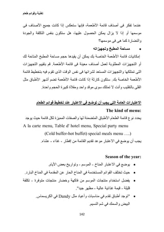 ‫طعام‬ ‫وقوائم‬ ‫تغذية‬
142
‫فى‬ ‫األصناف‬ ‫جميع‬ ‫كانت‬ ‫إذا‬ ‫ستعكس‬ ‫فإنها‬ ،‫األطعمة‬ ‫قائمة‬ ‫أصناف‬ ‫فى‬ ‫تفكر‬ ‫عندما‬
‫ال‬ ‫يمكن‬ ‫يزال‬ ‫ال‬ ‫إذا‬ ‫أو‬ ‫موسمها‬‫والجودة‬ ‫التكلفة‬ ‫بنفس‬ ‫ستكون‬ ‫هل‬ ،‫عليها‬ ‫حصول‬
‫موسمها؟‬ ‫فى‬ ‫هى‬ ‫كما‬ ‫والنضارة‬
‫وتجهيزاته‬ ‫المطبخ‬ ‫مساحة‬
‫لك‬ ‫المتاحة‬ ‫المطبخ‬ ‫مساحة‬ ‫حجم‬ ‫يقيدها‬ ‫أن‬ ‫يمكن‬ ‫بك‬ ‫الخاصة‬ ‫األطعمة‬ ‫قائمة‬ ‫إمكانيات‬
‫األطعمة‬ ‫قائمة‬ ‫فى‬ ‫معينة‬ ‫أصناف‬ ‫لعمل‬ ‫المطلوبة‬ ‫التجهيزات‬ ‫أو‬.‫التجهيزات‬ ‫بتقييم‬ ‫قم‬
‫تمتلك‬ ‫التى‬‫قائمة‬ ‫بتخطيط‬ ‫فيه‬ ‫تقوم‬ ‫الذى‬ ‫الوقت‬ ‫نفس‬ ‫فى‬ ‫لشرائها‬ ‫المستعد‬ ‫والتجهيزات‬ ‫ها‬
‫بك‬ ‫الخاصة‬ ‫األطعمة‬.‫مثل‬ ‫األطباق‬ ‫أشهر‬ ‫تضم‬ ‫األطعمة‬ ‫قائمة‬ ‫كانت‬ ‫إذا‬ ‫كارثة‬ ‫ستكون‬
‫واحدة‬ ‫الحجم‬ ‫كبيرة‬ ‫ومقالة‬ ‫واحد‬ ‫موقد‬ ‫سوى‬ ‫تمتلك‬ ‫ال‬ ‫وأنت‬ ‫بالتقليب‬ ‫القلى‬.
‫اال‬ ‫في‬ ‫توضع‬ ‫أن‬ ‫يجب‬ ‫التي‬ ‫العامة‬ ‫االعتبارات‬‫الطعام‬ ‫قوائم‬ ‫تخطيط‬ ‫عند‬ ‫عتبار‬
The kind of menu:
‫يوجد‬ ‫حيث‬ ‫قائمة‬ ‫لكل‬ ‫المميزة‬ ‫والصفات‬ ‫لها‬ ‫المتضمنة‬ ‫األطباق‬ ‫الطعام‬ ‫قائمة‬ ‫نوع‬ ‫يحدد‬
A la carte menu, Table d' hotel menu, Special party menu
(Cold buffer-hot buffet) special meals menu ….)
‫يج‬‫إفطار‬ ‫من‬ ‫القائمة‬ ‫تقديم‬ ‫موعد‬ ‫االعتبار‬ ‫في‬ ‫يوضع‬ ‫أن‬ ‫ب‬-‫غذاء‬-‫عشاء‬.
Season of the year:
‫المناخ‬ ‫االعتبار‬ ‫في‬ ‫يوضع‬-‫الموسم‬-‫األيام‬ ‫بعض‬ ‫وتواريخ‬.
‫المستخدم‬ ‫القوائم‬ ‫تختلف‬ ‫حيث‬‫في‬ ‫المقدمة‬ ‫عن‬ ‫الحار‬ ‫المناخ‬ ‫في‬ ‫ة‬‫المناخ‬‫البارد‬.
‫وخضار‬ ‫فاكهة‬ ‫من‬ ‫الموسم‬ ‫منتجات‬ ‫استخدام‬ ‫يفضل‬‫متوفرة‬ ‫منتجات‬-‫تكلفة‬
‫قليلة‬-‫عالية‬ ‫غذائية‬ ‫قيمة‬-‫جيد‬ ‫مظهر‬."
"‫مثل‬ ‫وأعياد‬ ‫مناسبات‬ ‫في‬ ‫تقدم‬ ‫أطباق‬ ‫توجد‬Dandy‫الكريسماس‬ ‫في‬.
‫البيض‬‫النسيم‬ ‫شم‬ ‫في‬ ‫والسمك‬.
 