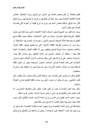 ‫طعام‬ ‫وقوائم‬ ‫تغذية‬
149
‫منافسيك‬ ‫زيارة‬ ‫طريق‬ ‫عن‬ ‫السوق‬ ‫فى‬ ‫البحث‬ ‫ببعض‬ ‫تقوم‬ ‫أن‬ ‫مطعمك‬ ‫تفتح‬.‫افحص‬
‫ل‬ ‫يصلح‬ ‫ما‬ ‫واعرف‬ ،‫طعامهم‬ ‫من‬ ‫عينة‬ ‫وخذ‬ ،‫بهم‬ ‫الخاصة‬ ‫األطعمة‬ ‫قائمة‬‫تتعلم‬ ‫وربما‬ ،‫هم‬
‫تتوقع‬ ‫مما‬ ‫أكثر‬.‫يقدموها‬ ‫التى‬ ‫الجودة‬ ‫أو‬ ‫القيمة‬ ‫نوع‬ ‫ما‬ ‫وترى‬ ‫أسعارهم‬ ‫فحص‬ ‫يمكنك‬
‫السعر‬ ‫مقابل‬ ‫فى‬ ‫للعمالء‬.
‫تحديد‬ ‫فى‬ ‫ستساعدك‬ ‫والتى‬ ‫األطعمة‬ ‫قائمة‬ ‫أصناف‬ ‫لتسعير‬ ‫الصيغ‬ ‫من‬ ‫قليل‬ ‫عدد‬ ‫يوجد‬
‫التكلفة‬.‫تحديد‬ ‫يمكنك‬ ،‫االتجاهات‬ ‫أشهر‬ ‫من‬ ‫واحدة‬ ،‫العوامل‬ ‫تحليل‬ ‫بطريقة‬‫صنع‬ ‫تكلفة‬
‫اإلضافية‬ ‫المصاريف‬ ‫من‬ ‫وغيرها‬ ‫باألجور‬ ‫لتسمح‬ ‫أضعاف‬ ‫ثالثة‬ ‫تضاعفه‬ ‫ثم‬ ‫الطبق‬.‫أو‬
‫تستخدم‬ ‫أن‬ ‫تريد‬ ‫ربما‬"‫األولية‬ ‫التكلفة‬ ‫طريقة‬"‫العمال‬ ‫تكلفة‬ ‫تضيف‬ ‫بواسطتها‬ ‫التى‬
‫ربح‬ ‫بتحقيق‬ ‫لتسمح‬ ‫مئوية‬ ‫نسبة‬ ‫وتضيف‬ ‫والطعام‬.‫النيئة‬ ‫والمكونات‬ ‫العمال‬ ‫تكلف‬ ‫إذا‬
67‫أن‬ ‫يمكنك‬ ، ‫جنيه‬‫وتحمل‬ ‫ربح‬ ‫لتحقيق‬ ‫المائة‬ ‫فى‬ ‫خمسين‬ ‫تضيف‬07‫جنيه‬.
‫بارتياح‬ ‫معها‬ ‫التعامل‬ ‫الزبائن‬ ‫لمستوى‬ ‫يمكن‬ ‫التى‬ ‫التسعير‬ ‫نوع‬ ‫على‬ ‫ستعتمد‬ ‫وأسعارك‬.
‫تكلفة‬ ‫تحمل‬ ‫أن‬ ‫يمكن‬ ‫المرتفعة‬ ‫الدخول‬ ‫أصحاب‬ ‫للزبائن‬ ‫أطعمة‬ ‫تقدم‬ ‫التى‬ ‫المطاعم‬
‫أن‬ ‫يجب‬ ‫الرسمية‬ ‫وغير‬ ‫األسرية‬ ‫التغذية‬ ‫منشآت‬ ‫أن‬ ‫بينما‬ ‫أضافية‬‫أسعارها‬ ‫على‬ ‫تحافظ‬
‫منخفضة‬.
‫كثيف‬ ‫عمل‬ ‫يستلزم‬ ‫ولكن‬ ‫الثمن‬ ‫مرتفعة‬ ‫غير‬ ‫مكونات‬ ‫على‬ ‫يحتوى‬ ‫أن‬ ‫يمكن‬ ‫الطبق‬-‫مثل‬
‫النباتيين‬ ‫كباب‬.‫العمالة‬ ‫لتوازن‬ ‫الطعام‬ ‫تكلفة‬ ‫حساب‬ ‫من‬ ‫أعلى‬ ‫تسعره‬ ‫أن‬ ‫يمكن‬ ‫ثم‬ ‫ومن‬
‫والوقت‬.
‫المباشرين‬ ‫منافسيك‬ ‫على‬ ‫عجلى‬ ‫نظرة‬ ‫تلقى‬ ‫أن‬ ‫يجب‬ ،‫بالحساب‬ ‫تقوم‬ ‫بينما‬ ‫ولكن‬.‫إذا‬
‫بنسبة‬ ‫أرخص‬ ‫بسعر‬ ‫تقريبا‬ ‫الطباق‬ ‫نفس‬ ‫يقدموا‬ ‫كانوا‬12%‫عملك‬ ‫قريبا‬ ‫ستخسر‬ ،.
‫نفسية‬ ‫ألسباب‬ ‫تعدله‬ ‫أن‬ ‫الضرورى‬ ‫من‬ ‫فيكون‬ ‫السعر‬ ‫تحديد‬ ‫بمجرد‬.‫سعره‬ ‫الذى‬ ‫فالطبق‬
172‫سعره‬ ‫أصبح‬ ‫إذا‬ ‫أفضل‬ ‫بشكل‬ ‫بيعه‬ ‫سيتم‬ ‫جنيه‬00‫جنيه‬.
‫مفهوم‬ ‫يوجد‬ ،‫األطعمة‬ ‫قائمة‬ ‫تسعر‬ ‫إلى‬ ‫باإلضافة‬"‫قائ‬ ‫هندسة‬‫األطعمة‬ ‫مة‬."‫أن‬ ‫يمكن‬ ‫كما‬
‫تحت‬ ‫بعد‬ ‫فيما‬ ‫يرى‬"‫السجالت‬ ‫على‬ ‫الحفاظ‬"‫بشكل‬ ‫تباع‬ ‫األطباق‬ ‫أى‬ ‫نالحظ‬ ‫أن‬ ‫يمكن‬ ،
 