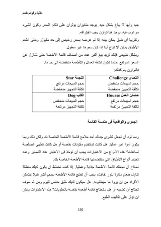 ‫طعام‬ ‫وقوائم‬ ‫تغذية‬
150
‫جيد‬ ‫بشكل‬ ‫يباع‬ ‫ال‬ ‫وأيها‬ ‫جيد‬.‫ذلك‬ ‫على‬ ‫يؤثران‬ ‫متغيران‬ ‫يوجد‬:‫الشيء‬ ‫وكون‬ ‫السعر‬
‫فيه‬ ‫مرغوب‬.‫يجب‬ ‫توازن‬ ‫هنا‬ ‫يوجد‬‫اختراقه‬.
‫ر‬ ‫بسعر‬ ‫عرضه‬ ‫تم‬ ‫إذا‬ ‫بيعه‬ ‫يمكن‬ ‫طبق‬ ‫أى‬ ‫وتقريبا‬‫مقبول‬ ‫حد‬ ‫إلى‬ ‫خيص‬.‫أطعم‬ ‫وحتى‬
‫معقول‬ ‫غير‬ ‫سعرها‬ ‫كان‬ ‫إذا‬ ‫أبدا‬ ‫تباع‬ ‫أال‬ ‫يمكن‬ ‫األطباق‬.
‫عن‬ ‫تتنازل‬ ‫حتى‬ ‫األطعمة‬ ‫قائمة‬ ‫أصناف‬ ‫من‬ ‫عدد‬ ‫أكبر‬ ‫بيع‬ ‫تريد‬ ‫فإنك‬ ‫طبيعى‬ ‫وبشكل‬
‫ما‬ ‫حد‬ ‫إلى‬ ‫منخفضة‬ ‫واألطعمة‬ ‫العمال‬ ‫تكلفة‬ ‫تكون‬ ‫عندما‬ ‫المرتفع‬ ‫السعر‬.
‫كذلك‬ ‫يتم‬ ‫فالتوازن‬:
‫التحدى‬Challenge
‫حجم‬‫منخفض‬ ‫المبيعات‬
‫منخفضة‬ ‫التجهيز‬ ‫تكلفة‬
‫النجمة‬Star
‫مرتفع‬ ‫المبيعات‬ ‫حجم‬
‫منخفضة‬ ‫التجهيز‬ ‫تكلفة‬
‫العمل‬ ‫حصان‬Hourse
‫مرتفع‬ ‫المبيعات‬ ‫حجم‬
‫مرتفعة‬ ‫التجهيز‬ ‫تكلفة‬
‫الكلب‬Dog
‫منخفض‬ ‫المبيعات‬ ‫حجم‬
‫مرتفعة‬ ‫التجهيز‬ ‫تكلفة‬
‫القائمة‬ ‫هندسة‬ ‫فى‬ ‫والواقعية‬ ‫الجدوى‬
‫ك‬ ‫تجعل‬ ‫أن‬ ‫تود‬ ‫ربما‬‫ربما‬ ‫ذلك‬ ‫ولكن‬ ‫بك‬ ‫الخاصة‬ ‫األطعمة‬ ‫قائمة‬ ‫مالمح‬ ‫أحد‬ ‫جدتك‬ ‫شرى‬
‫عمليا‬ ‫غير‬ ‫أمرا‬ ‫يكون‬.‫الصلصة‬ ‫تطهى‬ ‫كانت‬ ‫هل‬ ‫أو‬ ‫خاصة‬ ‫مكونات‬ ‫تستخدم‬ ‫كانت‬ ‫هل‬
‫وعند‬ ‫التسعير‬ ‫عند‬ ‫االعتبار‬ ‫فى‬ ‫تؤخذ‬ ‫أن‬ ‫يجب‬ ‫االعتبارات‬ ‫من‬ ‫األنواع‬ ‫هذه‬ ‫لساعات؟‬
‫الخاص‬ ‫األطعمة‬ ‫قائمة‬ ‫ستتضمنها‬ ‫التى‬ ‫األطباق‬ ‫أنواع‬ ‫تحديد‬‫بك‬ ‫ة‬.
‫وعملية‬ ‫جذابة‬ ‫األطعمة‬ ‫قائمة‬ ‫تجعلك‬ ‫أن‬ ‫تحتاج‬.‫منطقة‬ ‫لديك‬ ‫يكون‬ ‫أن‬ ‫تخطط‬ ‫كنت‬ ‫إذا‬
‫ليتمكن‬ ‫قليال‬ ‫أكبر‬ ‫بحجم‬ ‫األطعمة‬ ‫قائمة‬ ‫تطبع‬ ‫أن‬ ‫يجب‬ ،‫خافت‬ ‫بنور‬ ‫منارة‬ ‫طعام‬ ‫تناول‬
‫سيطلبونه‬ ‫ما‬ ‫يروا‬ ‫أن‬ ‫من‬ ‫األفراد‬.‫سوف‬ ‫ثم‬ ‫ومن‬ ‫لليوم‬ ‫خاص‬ ‫طبق‬ ‫لديك‬ ‫سيكون‬ ‫هل‬
‫ستحتاج‬ ‫هل‬ ‫أو‬ ‫تضيفه‬ ‫أن‬ ‫تحتاج‬‫يمكن‬ ‫االعتبارات‬ ‫هذه‬ ‫بالحلويات؟‬ ‫خاصة‬ ‫أطعمة‬ ‫قائمة‬
‫الطبع‬ ‫تكاليف‬ ‫على‬ ‫تؤثر‬ ‫أن‬.
 