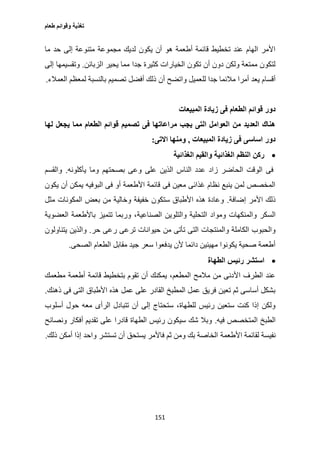 ‫طعام‬ ‫وقوائم‬ ‫تغذية‬
151
‫ما‬ ‫حد‬ ‫إلى‬ ‫متنوعة‬ ‫مجموعة‬ ‫لديك‬ ‫يكون‬ ‫أن‬ ‫هو‬ ‫أطعمة‬ ‫قائمة‬ ‫تخطيط‬ ‫عند‬ ‫الهام‬ ‫األمر‬
‫الزبائن‬ ‫يحير‬ ‫مما‬ ‫جدا‬ ‫كثيرة‬ ‫الخيارات‬ ‫تكون‬ ‫أن‬ ‫دون‬ ‫ولكن‬ ‫ممتعة‬ ‫لتكون‬.‫إلى‬ ‫وتقسيمها‬
‫لل‬ ‫جدا‬ ‫مالئما‬ ‫أمرا‬ ‫يعد‬ ‫أقسام‬‫العمالء‬ ‫لمعظم‬ ‫بالنسبة‬ ‫تصميم‬ ‫أفضل‬ ‫ذلك‬ ‫أن‬ ‫واتضح‬ ‫عميل‬.
‫المبيعات‬ ‫زيادة‬ ‫فى‬ ‫الطعام‬ ‫قوائم‬ ‫دور‬
‫لها‬ ‫يجعل‬ ‫مما‬ ‫الطعام‬ ‫قوائم‬ ‫تصميم‬ ‫فى‬ ‫مراعاتها‬ ‫يجب‬ ‫التى‬ ‫العوامل‬ ‫من‬ ‫العديد‬ ‫هناك‬
‫المبيعات‬ ‫زيادة‬ ‫فى‬ ‫اساسى‬ ‫دور‬,‫االتى‬ ‫ومنها‬:
‫الغذائية‬ ‫والقيم‬ ‫الغذائية‬ ‫النظم‬ ‫ركن‬
‫الح‬ ‫الوقت‬ ‫فى‬‫يأكلونه‬ ‫وما‬ ‫بصحتهم‬ ‫وعى‬ ‫على‬ ‫الذين‬ ‫الناس‬ ‫عدد‬ ‫زاد‬ ‫اضر‬.‫والقسم‬
‫يكون‬ ‫أن‬ ‫يمكن‬ ‫البوفيه‬ ‫فى‬ ‫أو‬ ‫األطعمة‬ ‫قائمة‬ ‫فى‬ ‫معين‬ ‫غذائى‬ ‫نظام‬ ‫ينبع‬ ‫لمن‬ ‫المخصص‬
‫إضافة‬ ‫األمر‬ ‫ذلك‬.‫مثل‬ ‫المكونات‬ ‫بعض‬ ‫من‬ ‫وخالية‬ ‫خفيفة‬ ‫ستكون‬ ‫األطباق‬ ‫هذه‬ ‫وعادة‬
‫الصناعية‬ ‫والتلوين‬ ‫التحلية‬ ‫ومواد‬ ‫والمنكهات‬ ‫السكر‬‫العضوية‬ ‫باألطعمة‬ ‫تتميز‬ ‫وربما‬ ،
‫حر‬ ‫رعى‬ ‫ترعى‬ ‫حيوانات‬ ‫من‬ ‫تأتى‬ ‫التى‬ ‫والمنتجات‬ ‫الكاملة‬ ‫والحبوب‬.‫يتناولون‬ ‫والذين‬
‫الصحى‬ ‫الطعام‬ ‫مقابل‬ ‫جيد‬ ‫سعر‬ ‫يدفعوا‬ ‫ألن‬ ‫دائما‬ ‫مهيئين‬ ‫يكونوا‬ ‫صحية‬ ‫أطعمة‬.
‫الطهاة‬ ‫رئيس‬ ‫استشر‬
‫قائمة‬ ‫بتخطيط‬ ‫تقوم‬ ‫أن‬ ‫يمكنك‬ ،‫المطعم‬ ‫مالمح‬ ‫من‬ ‫األدنى‬ ‫الطرف‬ ‫عند‬‫مطعمك‬ ‫أطعمة‬
‫ذهنك‬ ‫فى‬ ‫التى‬ ‫األطباق‬ ‫هذه‬ ‫عمل‬ ‫على‬ ‫القادر‬ ‫المطبخ‬ ‫عمل‬ ‫فريق‬ ‫تعين‬ ‫ثم‬ ‫أساسى‬ ‫بشكل‬.
‫أسلوب‬ ‫حول‬ ‫معه‬ ‫الرأى‬ ‫تتبادل‬ ‫أن‬ ‫إلى‬ ‫ستحتاج‬ ،‫للطهاة‬ ‫رئيس‬ ‫ستعين‬ ‫كنت‬ ‫إذا‬ ‫ولكن‬
‫فيه‬ ‫المتخصص‬ ‫الطبخ‬.‫ونصائح‬ ‫أفكار‬ ‫تقديم‬ ‫على‬ ‫قادرا‬ ‫الطهاة‬ ‫رئيس‬ ‫سيكون‬ ‫شك‬ ‫وبال‬
‫األطعمة‬ ‫لقائمة‬ ‫نفيسة‬‫ذلك‬ ‫أمكن‬ ‫إذا‬ ‫واحد‬ ‫تستشر‬ ‫أن‬ ‫يستحق‬ ‫فاألمر‬ ‫ثم‬ ‫ومن‬ ‫بك‬ ‫الخاصة‬.
 