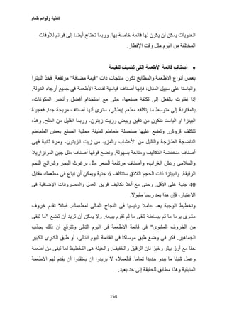 ‫طعام‬ ‫وقوائم‬ ‫تغذية‬
154
‫بها‬ ‫خاصة‬ ‫قائمة‬ ‫لها‬ ‫يكون‬ ‫أن‬ ‫يمكن‬ ‫الحلويات‬.‫لألوقات‬ ‫قوائم‬ ‫إلى‬ ‫أيضا‬ ‫تحتاج‬ ‫وربما‬
‫اإلفطار‬ ‫وقت‬ ‫مثل‬ ‫اليوم‬ ‫من‬ ‫المختلفة‬.
‫األطعم‬ ‫قائمة‬ ‫أصناف‬‫للقيمة‬ ‫تضيف‬ ‫التى‬ ‫ة‬
‫ذات‬ ‫منتجات‬ ‫تكون‬ ‫والمطابخ‬ ‫األطعمة‬ ‫أنواع‬ ‫بعض‬"‫مضافة‬ ‫قيمة‬"‫مرتفعة‬.‫البيتزا‬ ‫فخذ‬
‫الدولة‬ ‫أرجاء‬ ‫جميع‬ ‫فى‬ ‫األطعمة‬ ‫لقائمة‬ ‫قياسية‬ ‫أصناف‬ ‫فإنها‬ ،‫المثال‬ ‫سبيل‬ ‫على‬ ‫والباستا‬.
‫صنعها‬ ‫تكلفة‬ ‫إلى‬ ‫بالفعل‬ ‫نظرت‬ ‫إذا‬-‫المكونات‬ ‫وأنضر‬ ‫أفضل‬ ‫استخدام‬ ‫مع‬ ‫حتى‬-
‫بالمقارنة‬‫جدا‬ ‫مربحة‬ ‫أصناف‬ ‫أنها‬ ‫سترى‬ ،‫إيطالى‬ ‫مطعم‬ ‫يتكلفه‬ ‫ما‬ ‫متوسط‬ ‫إلى‬.‫فعجينة‬
‫زيتون‬ ‫وزيت‬ ‫وبيض‬ ‫دقيق‬ ‫من‬ ‫تتكون‬ ‫الباستا‬ ‫او‬ ‫البيتزا‬-‫الملح‬ ‫من‬ ‫القليل‬ ‫وربما‬.‫وهذه‬
‫قروش‬ ‫تتكلف‬.‫الطماطم‬ ‫بعض‬ ‫الصنع‬ ‫محلية‬ ‫لطيفة‬ ‫طماطم‬ ‫صلصلة‬ ‫عليها‬ ‫وتضع‬
‫من‬ ‫والمزيد‬ ‫األعشاب‬ ‫من‬ ‫والقليل‬ ‫الطازجة‬ ‫الناضجة‬‫الزيتون‬ ‫زيت‬-‫فهى‬ ‫ثانية‬ ‫ومرة‬
‫بسهولة‬ ‫ومتاحة‬ ‫التكاليف‬ ‫منخفضة‬ ‫أصناف‬.‫الموتزاريال‬ ‫جبن‬ ‫مثل‬ ‫أصناف‬ ‫فوقها‬ ‫وتضع‬
‫اللحم‬ ‫وشرائح‬ ‫البحر‬ ‫برغوث‬ ‫مثل‬ ‫السعر‬ ‫مرتفعة‬ ‫وأصناف‬ ،‫الغراب‬ ‫وعش‬ ‫والسالمى‬
‫الرقيقة‬.‫ستتكلف‬ ‫الالئق‬ ‫الحجم‬ ‫ذات‬ ‫والبيتزا‬6‫مقابل‬ ‫مطعمك‬ ‫فى‬ ‫تباع‬ ‫أن‬ ‫ويمكن‬ ‫جنية‬
07‫جني‬‫األقل‬ ‫على‬ ‫ة‬.‫فى‬ ‫اإلضافية‬ ‫والمصروفات‬ ‫العمل‬ ‫فريق‬ ‫تكاليف‬ ‫أخذ‬ ‫مع‬ ‫وحتى‬
‫مقبوال‬ ‫ربحا‬ ‫يعد‬ ‫هذا‬ ‫فإن‬ ،‫االعتبار‬.
‫لمطعمك‬ ‫المالى‬ ‫النجاح‬ ‫فى‬ ‫رئيسيا‬ ‫عامال‬ ‫يعد‬ ‫الوجبة‬ ‫وتخطيط‬.‫خروف‬ ‫تقدم‬ ‫فمثال‬
‫ببيعه‬ ‫تقوم‬ ‫لم‬ ‫ما‬ ‫تلقى‬ ‫ببساطة‬ ‫ثم‬ ‫ما‬ ‫يوما‬ ‫مشوى‬.‫تضع‬ ‫أن‬ ‫تريد‬ ‫أن‬ ‫يمكن‬ ‫وال‬"‫تبقى‬ ‫ما‬
‫ا‬ ‫من‬‫المشوى‬ ‫لخروف‬"‫يجذب‬ ‫ذلك‬ ‫أن‬ ‫وتتوقع‬ ‫التالى‬ ‫اليوم‬ ‫فى‬ ‫األطعمة‬ ‫قائمة‬ ‫فى‬
‫الجماهير‬.‫الكبير‬ ‫الكارى‬ ‫طبق‬ ‫أو‬ ،‫التالى‬ ‫اليوم‬ ‫القائمة‬ ‫فى‬ ‫موساكا‬ ‫طبق‬ ‫وضع‬ ‫فى‬ ‫فكر‬
‫والخفيف‬ ‫الرقيق‬ ‫نان‬ ‫وخبز‬ ‫بيلو‬ ‫أرز‬ ‫مع‬ ‫حقا‬.‫أطعمة‬ ‫من‬ ‫تبقى‬ ‫لما‬ ‫التخطيط‬ ‫هى‬ ‫والحيلة‬
‫تماما‬ ‫جديدا‬ ‫يبدو‬ ‫ما‬ ‫شيئا‬ ‫وعمل‬.‫فال‬‫األطعمة‬ ‫لهم‬ ‫يقدم‬ ‫أن‬ ‫يعتقدوا‬ ‫ان‬ ‫يريدوا‬ ‫ال‬ ‫عمالء‬
‫بعيد‬ ‫حد‬ ‫إلى‬ ‫للحقيقة‬ ‫مطابق‬ ‫وهذا‬ ‫المتبقية‬.
 