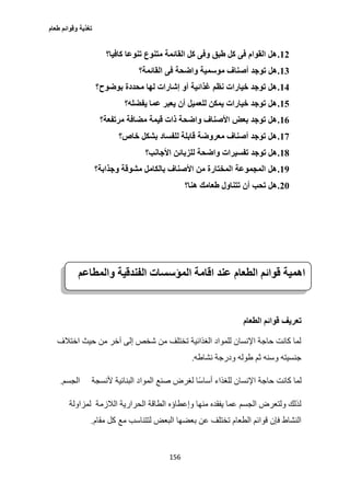 ‫طعام‬ ‫وقوائم‬ ‫تغذية‬
156
12.‫كافيا؟‬ ‫تنوعا‬ ‫متنوع‬ ‫القائمة‬ ‫كل‬ ‫وفى‬ ‫طبق‬ ‫كل‬ ‫فى‬ ‫القوام‬ ‫هل‬
13.‫أصنا‬ ‫توجد‬ ‫هل‬‫القائمة؟‬ ‫فى‬ ‫واضحة‬ ‫موسمية‬ ‫ف‬
14.‫بوضوح؟‬ ‫محددة‬ ‫لها‬ ‫إشارات‬ ‫أو‬ ‫غذائية‬ ‫نظم‬ ‫خيارات‬ ‫توجد‬ ‫هل‬
15.‫يفضله؟‬ ‫عما‬ ‫يعبر‬ ‫أن‬ ‫للعميل‬ ‫يمكن‬ ‫خيارات‬ ‫توجد‬ ‫هل‬
16.‫مرتفعة؟‬ ‫مضافة‬ ‫قيمة‬ ‫ذات‬ ‫واضحة‬ ‫األصناف‬ ‫بعض‬ ‫توجد‬ ‫هل‬
17.‫خاص؟‬ ‫بشكل‬ ‫للفساد‬ ‫قابلة‬ ‫معروضة‬ ‫أصناف‬ ‫توجد‬ ‫هل‬
18.‫ل‬ ‫واضحة‬ ‫تفسيرات‬ ‫توجد‬ ‫هل‬‫األجانب؟‬ ‫لزبائن‬
19.‫وجذابة؟‬ ‫مشوقة‬ ‫بالكامل‬ ‫األصناف‬ ‫من‬ ‫المختارة‬ ‫المجموعة‬ ‫هل‬
21.‫هنا؟‬ ‫طعامك‬ ‫تتناول‬ ‫أن‬ ‫تحب‬ ‫هل‬
‫تعريف‬‫الطعام‬ ‫قوائم‬
‫اختالف‬ ‫حيث‬ ‫من‬ ‫آخر‬ ‫إلى‬ ‫شخص‬ ‫من‬ ‫تختلف‬ ‫الغذائية‬ ‫للمواد‬ ‫اإلنسان‬ ‫حاجة‬ ‫كانت‬ ‫لما‬
‫نشاطه‬ ‫ودرجة‬ ‫طوله‬ ‫ثم‬ ‫وسنه‬ ‫جنسيته‬.
‫حاجة‬ ‫كانت‬ ‫لما‬‫ألنسجة‬ ‫البنائية‬ ‫المواد‬ ‫صنع‬ ‫لغرض‬ ‫ًا‬‫س‬‫أسا‬ ‫للغذاء‬ ‫اإلنسان‬‫الجسم‬.
‫الالزمة‬ ‫الحرارية‬ ‫الطاقة‬ ‫وإعطاؤه‬ ‫منها‬ ‫يفقده‬ ‫عما‬ ‫الجسم‬ ‫ولتعرض‬ ‫لذلك‬‫لمزاولة‬
‫كل‬ ‫مع‬ ‫لتتناسب‬ ‫البعض‬ ‫بعضها‬ ‫عن‬ ‫تختلف‬ ‫الطعام‬ ‫قوائم‬ ‫فإن‬ ‫النشاط‬‫مقام‬.
‫المؤ‬ ‫اقامة‬ ‫عند‬ ‫الطعام‬ ‫قوائم‬ ‫اهمية‬‫س‬‫والمطاعم‬ ‫الفندقية‬ ‫سات‬
 