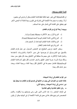 ‫طعام‬ ‫وقوائم‬ ‫تغذية‬
157
‫الطعام‬ ‫قائمة‬Menu:
‫كلمة‬ ‫إن‬Menu‫باللغ‬ ‫عنها‬ ‫تعبر‬ ‫التي‬‫معنيين‬ ‫إلى‬ ‫تؤدي‬ ‫أن‬ ‫يمكن‬ ‫الطعام‬ ‫قائمة‬ ‫بلفظ‬ ‫ة‬:
ً‫ال‬‫أو‬:‫اآلخر‬ ‫المعنى‬ ‫أما‬ ‫كاملة‬ ‫وجبة‬ ‫تكوين‬ ‫في‬ ‫تشترك‬ ‫التي‬ ‫األطعمة‬ ‫مجموعة‬ ‫به‬ ‫ويقصد‬
‫أصناف‬ ‫عدة‬ ‫على‬ ‫تشمل‬ ‫التي‬ ‫القائمة‬ ‫على‬ ‫ينطبق‬ ‫فهو‬.
‫الطعام‬ ‫قوائم‬ ‫من‬ ‫أنواع‬ ‫أربعة‬ ‫ويوجد‬:
1-‫األول‬ ‫النوع‬:‫األالكارت‬ ‫وهو‬A La Carte Menu.
2-‫النوع‬‫الثاني‬:‫المحددة‬ ‫اليومية‬ ‫الطعام‬ ‫قائمة‬Fixed Menu.
3-‫الثالث‬ ‫النوع‬:‫المجموعات‬ ‫أو‬ ‫الجماعات‬ ‫الطعام‬ ‫قائمة‬.
0-‫الرابع‬ ‫النوع‬:‫اإلفطار‬ ‫طعام‬ ‫قائمة‬.
‫الشيف‬ ‫ويعتبر‬(‫المطبخ‬ ‫رئيس‬)‫الطعام‬ ‫قوائم‬ ‫عمل‬ ‫عن‬ ‫المسئول‬ ‫الشخص‬ ‫هو‬
‫والمشروب‬ ‫األغذية‬ ‫مدير‬ ‫على‬ ‫يعرضها‬ ‫ثم‬ ‫المترودوتيل‬ ‫مع‬ ‫بالتنسيق‬‫العتمادها‬ ‫ات‬
‫محدد‬ ‫سعر‬ ‫طبق‬ ‫كل‬ ‫يحدد‬ ‫األطباق‬ ‫في‬ ‫مختلفة‬ ‫مجموعة‬ ‫على‬ ‫اإلالكارت‬ ‫قائمة‬ ‫وتشمل‬
‫الطعام‬ ‫قائمة‬ ‫أمام‬ ‫طبق‬ ‫لكل‬ ‫المناسب‬ ‫والسعر‬ ‫الطبق‬ ‫اختيار‬ ‫حرية‬ ‫للرواد‬ ‫يترك‬ ‫وبذلك‬
‫اليومية‬Menu‫ويحدد‬ ‫العشاء‬ ‫ووجبة‬ ‫الغذاء‬ ‫وجبة‬ ‫لكل‬ ‫األطباق‬ ‫في‬ ‫مجموعة‬ ‫فتشمل‬
‫وجبة‬ ‫لكل‬ ‫شامل‬ ‫سعر‬.
‫دور‬‫المبيعات‬ ‫زيادة‬ ‫فى‬ ‫الطعام‬ ‫قوائم‬
‫لها‬ ‫يجعل‬ ‫مما‬ ‫الطعام‬ ‫قوائم‬ ‫تصميم‬ ‫فى‬ ‫مراعاتها‬ ‫يجب‬ ‫التى‬ ‫العوامل‬ ‫من‬ ‫العديد‬ ‫هناك‬
‫المبيعات‬ ‫زيادة‬ ‫فى‬ ‫اساسى‬ ‫دور‬,‫االتى‬ ‫ومنها‬:
‫الغذائية‬ ‫والقيم‬ ‫الغذائية‬ ‫النظم‬ ‫ركن‬
‫ا‬ ‫عدد‬ ‫زاد‬ ‫الحاضر‬ ‫الوقت‬ ‫فى‬‫يأكلونه‬ ‫وما‬ ‫بصحتهم‬ ‫وعى‬ ‫على‬ ‫الذين‬ ‫لناس‬.‫والقسم‬
‫يكون‬ ‫أن‬ ‫يمكن‬ ‫البوفيه‬ ‫فى‬ ‫أو‬ ‫األطعمة‬ ‫قائمة‬ ‫فى‬ ‫معين‬ ‫غذائى‬ ‫نظام‬ ‫ينبع‬ ‫لمن‬ ‫المخصص‬
 