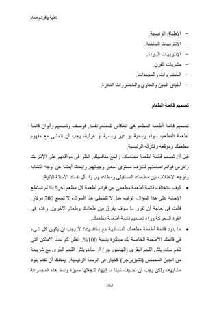 ‫طعام‬ ‫وقوائم‬ ‫تغذية‬
162
-‫الرئيسية‬ ‫األطباق‬.
-‫الساخنة‬ ‫اإلنتريهات‬.
-‫الباردة‬ ‫اإلنتريهات‬.
-‫الفرن‬ ‫مشويات‬.
-‫والمجمدات‬ ‫الخضروات‬.
-‫النادرة‬ ‫والخضروات‬ ‫والحاوي‬ ‫الجبن‬ ‫أطباق‬.
‫الطعام‬ ‫قائمة‬ ‫تصميم‬
‫نفسه‬ ‫للمطعم‬ ‫انعكاس‬ ‫هى‬ ‫المطعم‬ ‫أطعمة‬ ‫قائمة‬ ‫تصميم‬.‫وتصمي‬ ‫فوصف‬‫قائمة‬ ‫وألوان‬ ‫م‬
‫مفهوم‬ ‫مع‬ ‫تتمشى‬ ‫أن‬ ‫يجب‬ ،‫هزلية‬ ‫أو‬ ‫رسمية‬ ‫غير‬ ‫أو‬ ‫رسمية‬ ‫سواء‬ ،‫المطعم‬ ‫أطعمة‬
‫الرئيسية‬ ‫وفكرته‬ ‫وموقعه‬ ‫مطعمك‬.
‫منافسيك‬ ‫راجع‬ ،‫مطعمك‬ ‫أطعمة‬ ‫قائمة‬ ‫تصمم‬ ‫أن‬ ‫قبل‬.‫اإلنترنت‬ ‫على‬ ‫مواقعهم‬ ‫فى‬ ‫انظر‬
‫وجباتهم‬ ‫أسعار‬ ‫مستوى‬ ‫لتعرف‬ ‫أطعمتهم‬ ‫قوائم‬ ‫وادرس‬.‫ا‬ ‫أوجه‬ ‫عن‬ ‫أيضا‬ ‫وابحث‬‫لتشابه‬
‫ومطاعمهم‬ ‫المستقبلى‬ ‫مطعمك‬ ‫بين‬ ‫االختالف‬ ‫وأوجه‬.‫اآلتية‬ ‫األسئلة‬ ‫نفسك‬ ‫واسأل‬:
‫تستطع‬ ‫لم‬ ‫إذا‬ ‫آخر؟‬ ‫مطعم‬ ‫كل‬ ‫أطعمة‬ ‫قوائم‬ ‫عن‬ ‫مطعمى‬ ‫أطعمة‬ ‫قائمة‬ ‫ستختلف‬ ‫كيف‬
‫هنا‬ ‫توقف‬ ،‫السؤال‬ ‫هذا‬ ‫على‬ ‫اإلجابة‬.‫تجمع‬ ‫ال‬ ،‫السؤال‬ ‫هذا‬ ‫تتخطى‬ ‫ال‬277‫دوالر‬.
‫يفرق‬ ‫سوف‬ ‫ما‬ ‫تقرر‬ ‫أن‬ ‫حاجة‬ ‫فى‬ ‫فأنت‬‫اآلخرين‬ ‫وطعام‬ ‫طعامك‬ ‫بين‬.‫هى‬ ‫وهذه‬
‫مطعمك‬ ‫أطعمة‬ ‫قائمة‬ ‫تصميم‬ ‫وراء‬ ‫المحركة‬ ‫القوة‬.
‫شيء‬ ‫كل‬ ‫يكون‬ ‫ان‬ ‫يجب‬ ‫ال‬ ‫منافسيك؟‬ ‫مع‬ ‫المتشابهة‬ ‫مطعمك‬ ‫أطعمة‬ ‫قائمة‬ ‫بنود‬ ‫ما‬
‫بنسبة‬ ‫مبتكرة‬ ‫بك‬ ‫الخاصة‬ ‫األطعمة‬ ‫قائمك‬ ‫فى‬177.%‫التى‬ ‫األماكن‬ ‫عدد‬ ‫كم‬ ‫انظر‬
‫البقرى‬ ‫اللحم‬ ‫ساندويتش‬ ‫تقدم‬(‫الهامبورجر‬)‫شريحة‬ ‫مع‬ ‫البقرى‬ ‫اللحم‬ ‫ساندويتش‬ ‫أو‬
‫المحمص‬ ‫الجبن‬ ‫من‬(‫تشيزبرجر‬)‫الرئيسية‬ ‫الوجبة‬ ‫فى‬ ‫كخيار‬.‫بنود‬ ‫تقدم‬ ‫أن‬ ‫يمكنك‬
‫المجموعة‬ ‫هذه‬ ‫وسط‬ ‫مميزة‬ ‫لتجعلها‬ ،‫إليها‬ ‫ما‬ ‫شيئا‬ ‫تضيف‬ ‫أن‬ ‫يجب‬ ‫ولكن‬ ،‫مشابهه‬
 