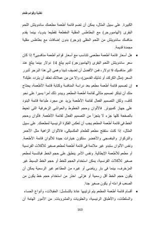 ‫طعام‬ ‫وقوائم‬ ‫تغذية‬
163
‫الكبيرة‬.‫اللحم‬ ‫ساندويتش‬ ‫مطعمك‬ ‫أطعمة‬ ‫قائمة‬ ‫تضم‬ ‫أن‬ ‫يمكن‬ ،‫المثال‬ ‫سبيل‬ ‫على‬
‫البقر‬‫ى‬(‫الهامبورجر‬)‫يقدم‬ ‫بينما‬ ،‫يدويا‬ ‫تقطيعا‬ ‫المقطعة‬ ‫المقلية‬ ‫البطاطس‬ ‫مع‬
‫المقلى‬ ‫اللحم‬ ‫من‬ ‫ساندويتش‬ ‫منافسك‬(‫برجر‬)‫مقلية‬ ‫بطاطس‬ ‫مع‬ ‫إضافات‬ ‫بدون‬
‫قديمة‬ ‫مجمدة‬.
‫كان‬ ‫إذا‬ ‫منافسيى؟‬ ‫أطعمة‬ ‫قوائم‬ ‫أسعار‬ ‫مع‬ ‫تتناسب‬ ‫مطعمى‬ ‫أطعمة‬ ‫قائمة‬ ‫أسعار‬ ‫هل‬
‫البقرى‬ ‫اللحم‬ ‫ساندويتش‬ ‫سعر‬(‫الهامبورجر‬)‫يبلغ‬ ‫لديم‬10‫عند‬ ‫يبلغ‬ ‫بينما‬ ‫دوالر‬
‫منافسيك‬ ‫اكبر‬0‫لتبرر‬ ‫البرجر‬ ‫هذا‬ ‫إلى‬ ‫وهمى‬ ‫شيئا‬ ‫تضيف‬ ‫أن‬ ‫األفضل‬ ‫فمن‬ ،‫دوالر‬
‫السعر‬(‫القدمين‬ ‫تدليك‬ ‫أو‬ ‫الكركند‬ ‫مثل‬)‫عليك؟‬ ‫يتردد‬ ‫أن‬ ‫تعتقد‬ ‫عمالئك‬ ‫ن‬ِ‫م‬ ‫ن‬َ‫م‬ ‫وإال‬ ،
‫يح‬ ،‫األطعمة‬ ‫قائمة‬ ‫وكتابة‬ ‫المنافسة‬ ‫دراسة‬ ‫بعد‬ ‫مطعم‬ ‫أطعمة‬ ‫قائمة‬ ‫تصميم‬ ‫إن‬‫تاج‬
‫المطعم‬ ‫أطعمة‬ ‫لقائمة‬ ‫مثالى‬ ‫تصميم‬ ‫تبتكر‬ ‫أن‬ ‫منك‬.‫نحو‬ ‫على‬ ‫يسيرا‬ ‫أمرا‬ ‫ذلك‬ ‫ويبدو‬
‫البنود‬ ‫قائمة‬ ‫طباعة‬ ‫مجرد‬ ‫عن‬ ‫يزيد‬ ‫األطعمة‬ ‫لقائمة‬ ‫الفعال‬ ‫التصميم‬ ‫ولكن‬ ،‫كاف‬
‫كمبيوتر‬ ‫جهاز‬ ‫على‬.‫تحيط‬ ‫التى‬ ‫الزخرفية‬ ‫والحواشى‬ ‫الخطوط‬ ‫وحجم‬ ‫فاأللوان‬
‫ا‬ ‫التصميم‬ ‫من‬ ‫يتجزأ‬ ‫ال‬ ‫جزء‬ ‫كلها‬ ‫بالصفحة‬‫األطعمة‬ ‫لقائمة‬ ‫لفعال‬.‫وحجم‬ ‫فألوان‬
‫لمطعمك‬ ‫الرئيسية‬ ‫الفكرة‬ ‫تعكس‬ ‫أن‬ ‫يجب‬ ‫المطعم‬ ‫أطعمة‬ ‫قائمة‬ ‫فى‬ ‫الخط‬.‫سبيل‬ ‫على‬
‫األحمر‬ ‫مثل‬ ‫الزاهية‬ ‫فاأللوان‬ ،‫المكسيكى‬ ‫للطعام‬ ‫مطعم‬ ‫ستفتح‬ ‫كنت‬ ‫إذا‬ ،‫المثال‬
‫األطعمة‬ ‫قائمة‬ ‫لأللوان‬ ‫جيدة‬ ‫خيارات‬ ‫ستكون‬ ‫واألخضر‬ ‫والبنفسجى‬ ‫والتركواز‬.
‫األل‬ ‫ونفس‬‫الفرنسية‬ ‫لألكالت‬ ‫صغير‬ ‫لمطعم‬ ‫أطعمة‬ ‫قائمة‬ ‫فى‬ ‫مالئمة‬ ‫غير‬ ‫ستبدو‬ ‫وان‬
‫اإليطالية‬ ‫لألطعمة‬ ‫مطعم‬ ‫أو‬.‫الخط‬ ‫حجم‬ ‫على‬ ‫ينطبق‬ ‫األمر‬ ‫ونفس‬.‫لمطعم‬ ‫فبالنسبة‬
‫غير‬ ‫البسيط‬ ‫الخط‬ ‫حجم‬ ‫أو‬ ‫للخط‬ ‫الحجم‬ ‫استخدام‬ ‫يمكن‬ ،‫الفرنسية‬ ‫لألكالت‬ ‫صغير‬
‫غي‬ ‫المطاعم‬ ‫من‬ ‫غيره‬ ‫أو‬ ‫رياضى‬ ‫بار‬ ‫فى‬ ‫بينما‬ ،‫المزخرف‬‫أن‬ ‫يمكن‬ ‫الرسمية‬ ‫ر‬
‫هزلى‬ ‫أو‬ ‫رسمية‬ ‫أقل‬ ‫الخط‬ ‫حجم‬ ‫يكون‬.‫من‬ ‫يكون‬ ‫خط‬ ‫حجم‬ ‫استخدام‬ ‫من‬ ‫احذر‬
‫جدا‬ ‫صغير‬ ‫يكون‬ ‫أو‬ ‫قراءته‬ ‫الصعب‬.
‫با‬ ‫عادة‬ ‫ترتيبها‬ ‫يتم‬ ‫المطعم‬ ‫أطعمة‬ ‫قائمة‬ ‫أقسام‬‫لتسلسل‬:‫الحساء‬ ‫وأنواع‬ ،‫المقبالت‬
‫والمشروبات‬ ‫والحلويات‬ ،‫الرئيسية‬ ‫واألطباق‬ ،‫والسلطات‬.‫الها‬ ‫األمور‬ ‫من‬‫أن‬ ‫مة‬
 