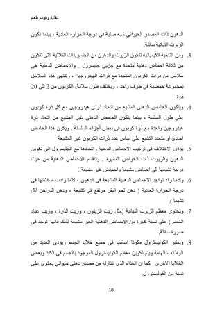 ‫طعام‬ ‫وقوائم‬ ‫تغذية‬
18
‫بين‬ ، ‫العادية‬ ‫الحرارة‬ ‫درجة‬ ‫فى‬ ‫صلبة‬ ‫شبه‬ ‫الحيوانى‬ ‫المصدر‬ ‫ذات‬ ‫الدهون‬‫تكون‬ ‫ما‬
‫سائلة‬ ‫النباتية‬ ‫الزيوت‬.
3.‫تتكون‬ ‫التى‬ ‫الثالثية‬ ‫الجلسريدات‬ ‫من‬ ‫والدهون‬ ‫الزيوت‬ ‫تتكون‬ ‫الكيميائية‬ ‫الناحية‬ ‫ومن‬
‫جليسرول‬ ‫جزيئ‬ ‫مع‬ ‫متحدة‬ ‫دهنية‬ ‫احماض‬ ‫ثالثة‬ ‫من‬.‫هى‬ ‫الدهنية‬ ‫واالحماض‬
‫السالسل‬ ‫هذه‬ ‫وتنتهى‬ ، ‫الهيدروجين‬ ‫ذرات‬ ‫مع‬ ‫المتحدة‬ ‫الكربون‬ ‫ذرات‬ ‫من‬ ‫سالسل‬
‫حمضي‬ ‫بمجموعة‬‫من‬ ‫الكربون‬ ‫سالسل‬ ‫طول‬ ‫ويختلف‬ ، ‫واحد‬ ‫طرف‬ ‫فى‬ ‫ة‬2‫الى‬27
‫ذرة‬.
0.‫كربون‬ ‫ذرة‬ ‫كل‬ ‫مع‬ ‫هيدروجين‬ ‫ذرتى‬ ‫اتحاد‬ ‫من‬ ‫المشبع‬ ‫الدهنى‬ ‫الحامض‬ ‫ويتكون‬
‫ذرة‬ ‫اتحاد‬ ‫من‬ ‫المشبع‬ ‫غير‬ ‫الدهنى‬ ‫الحامض‬ ‫يتكون‬ ‫بينما‬ ، ‫السلسة‬ ‫طول‬ ‫على‬
‫السلسلة‬ ‫أجزاء‬ ‫بعض‬ ‫فى‬ ‫كربون‬ ‫ذرة‬ ‫مع‬ ‫واحدة‬ ‫هيدروجين‬.‫الح‬ ‫هذا‬ ‫ويكون‬‫امض‬
‫المشبعة‬ ‫غير‬ ‫الكربون‬ ‫ذرات‬ ‫عدد‬ ‫أساس‬ ‫على‬ ‫التشبع‬ ‫متعدد‬ ‫او‬ ‫احادى‬
2.‫تكوين‬ ‫الى‬ ‫الجليسرول‬ ‫مع‬ ‫واتحادها‬ ‫الدهنية‬ ‫االحماض‬ ‫تركيب‬ ‫فى‬ ‫االختالف‬ ‫يؤدى‬
‫المميزة‬ ‫الخواص‬ ‫ذات‬ ‫والزيوت‬ ‫الدهون‬.‫حيث‬ ‫من‬ ‫الدهنية‬ ‫االحماض‬ ‫وتنقسم‬
‫مشبعة‬ ‫غير‬ ‫واحماض‬ ‫مشبعة‬ ‫احماض‬ ‫الى‬ ‫تشبعها‬ ‫درجة‬.
6.‫زا‬ ‫وكلما‬‫فى‬ ‫صالبتها‬ ‫زادت‬ ‫كلما‬ ، ‫الدهون‬ ‫فى‬ ‫المشبعة‬ ‫الدهنية‬ ‫االحماض‬ ‫تواجد‬ ‫د‬
‫العادية‬ ‫الحرارة‬ ‫درجة‬(‫أقل‬ ‫الدواجن‬ ‫ودهن‬ ، ‫تشبعة‬ ‫فى‬ ‫مرتفع‬ ‫البقر‬ ‫لحم‬ ‫دهن‬
‫تشبعا‬.)
0.‫النباتية‬ ‫الزيوت‬ ‫معظم‬ ‫وتحتوى‬(‫عباد‬ ‫وزيت‬ ، ‫الذرة‬ ‫وزيت‬ ، ‫الزيتون‬ ‫زيت‬ ‫مثل‬
‫الشمس‬)‫الدهنية‬ ‫االحماض‬ ‫من‬ ‫كبيرة‬ ‫نسبة‬ ‫على‬‫فانها‬ ‫لذلك‬ ‫مشبعة‬ ‫الغير‬‫فى‬ ‫توجد‬
‫سائلة‬ ‫صورة‬.
0.‫من‬ ‫العديد‬ ‫ويؤدى‬ ‫الجسم‬ ‫خاليا‬ ‫جميع‬ ‫فى‬ ‫اساسيا‬ ‫مكونا‬ ‫الكوليسترول‬ ‫ويعتبر‬
‫وبعض‬ ‫الكبد‬ ‫فى‬ ‫بالجسم‬ ‫الموجود‬ ‫الكوليسترول‬ ‫معظم‬ ‫تكوين‬ ‫ويتم‬ ‫الهامة‬ ‫الوظائف‬
‫االخرى‬ ‫الخاليا‬.‫عل‬ ‫يحتوى‬ ‫حيوانى‬ ‫دهنى‬ ‫مصدر‬ ‫من‬ ‫نتناوله‬ ‫الذى‬ ‫الغذاء‬ ‫ان‬ ‫كما‬‫ى‬
‫الكوليسترول‬ ‫من‬ ‫نسبة‬.
 