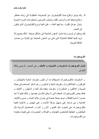 ‫طعام‬ ‫وقوائم‬ ‫تغذية‬
19
0.‫مخاطر‬ ‫زيادة‬ ‫الى‬ ‫المطلوبة‬ ‫المستويات‬ ‫عن‬ ‫الكوليسترول‬ ‫نسبة‬ ‫ارتفاع‬ ‫يؤدى‬ ‫وقد‬
‫الدموية‬ ‫الدورة‬ ‫واضطرابات‬ ‫الشرايين‬ ‫وتصلب‬ ‫القلب‬ ‫وأمراض‬ ‫الدم‬ ‫ضغط‬ ‫ارتفاع‬
‫يتكون‬ ‫الذى‬ ‫الكوليسترول‬ ‫ونوع‬ ‫كمية‬ ‫على‬ ، ‫الغذاء‬ ‫فيها‬ ‫بما‬ ، ‫كثيرة‬ ‫عوامل‬ ‫وتؤثر‬
‫الجسم‬ ‫فى‬.
17.‫أ‬ ‫ويمكن‬‫صحية‬ ‫مشاكل‬ ‫الى‬ ‫المشبعة‬ ‫الدهون‬ ‫تناول‬ ‫زيادة‬ ‫تؤدى‬ ‫ن‬.‫باال‬ ‫ينصح‬ ‫لذلك‬
‫عن‬ ‫المشبعة‬ ‫الدهون‬ ‫من‬ ‫تاتى‬ ‫التى‬ ‫المتناولة‬ ‫الطاقة‬ ‫كمية‬ ‫تزيد‬17%‫مصادر‬ ‫من‬
‫اليومية‬ ‫الطاقة‬.
‫الكربوهيدرات‬
‫األلياف‬ ‫و‬ ‫النشويات‬ ‫و‬ ‫السكريات‬ ‫الكربوهيدرات‬ ‫تشمل‬‫طاقة‬ ‫الرئيسى‬ ‫المصدر‬ ‫هى‬ ‫و‬
‫لإلنسان‬.
‫و‬‫السكريات‬(‫البسيطة‬ ‫الكربوهيدرات‬)‫أحادية‬ ‫سكريات‬ ‫تكون‬ ‫أن‬ ‫إما‬(‫و‬ ‫الجلوكوز‬
‫الجاالكتوز‬ ‫و‬ ‫الفركتوز‬)‫ثنائية‬ ‫سكريات‬ ‫أو‬(‫حياتنا‬ ‫فى‬ ‫المستخدم‬ ‫السكر‬ ‫هو‬ ‫و‬ ‫السكروز‬
‫المالتوز‬ ‫و‬ ‫الالكتوز‬ ‫و‬ ‫اليومية‬)‫و‬ ‫األلياف‬ ‫و‬ ‫السليلوز‬ ‫و‬ ‫النشا‬ ‫مثل‬ ‫معقدة‬ ‫سكريات‬ ‫أو‬
‫الم‬ ‫الكربوهيدرات‬ ‫بعض‬ ‫هناك‬‫هضمها‬ ‫لإلنسان‬ ‫يمكن‬ ‫ال‬ ‫التى‬ ‫عقدة‬.‫تعد‬ ‫ال‬ ‫فإنها‬ ‫لذلك‬ ‫و‬
‫باأللياف‬ ‫تسمى‬ ‫و‬ ‫النبات‬ ‫خاليا‬ ‫جدران‬ ‫فى‬ ‫خاصة‬ ‫بصفة‬ ‫توجد‬ ‫و‬ ‫للطاقة‬ ‫أساسيا‬ ‫مصدرا‬
‫الهضم‬ ‫على‬ ‫و‬ ‫األمعاء‬ ‫حركة‬ ‫تسهيل‬ ‫على‬ ‫تساعد‬ ‫هى‬ ‫و‬ ‫الغذائية‬.‫الغنية‬ ‫األغذية‬ ‫و‬
‫الم‬ ‫و‬ ‫الذرة‬ ‫و‬ ‫األرز‬ ‫و‬ ‫القمح‬ ‫مثل‬ ‫الحبوب‬ ‫هى‬ ‫بالكربوهيدرات‬‫مثل‬ ‫الدرنية‬ ‫حاصيل‬
‫متفاوته‬ ‫كميات‬ ‫على‬ ‫الخضروات‬ ‫و‬ ‫الفواكه‬ ‫و‬ ‫البقوليات‬ ‫كماتحتوى‬ ‫البطاطا‬ ‫و‬ ‫البطاطس‬
‫الكربوهيدرات‬ ‫من‬.
 