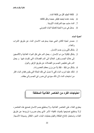 ‫طعام‬ ‫وقوائم‬ ‫تغذية‬
22
2.‫الماء‬ ‫كثافة‬ ‫من‬ ‫أقل‬ ‫الجليد‬ ‫كثافة‬.
6.‫كث‬ ‫وتقل‬ ‫حجمه‬ ‫فيكبر‬ ‫يتجمد‬ ‫عندما‬ ‫يتمدد‬‫افته‬
0.‫األيونية‬ ‫للمركبات‬ ‫جيد‬ ‫مذيب‬ ‫الماء‬.
0.‫الضوئي‬ ‫البناء‬ ‫كعملية‬ ‫الحياة‬ ‫دورة‬ ‫في‬ ‫يدخل‬.
‫الماء‬ ‫أهمية‬
1.‫االنسا‬ ‫يستوعب‬ ‫حيث‬ ‫الحي‬ ‫الكائن‬ ‫لحياة‬ ‫مصدر‬‫الشراب‬ ‫طريق‬ ‫عن‬ ‫الماء‬ ‫ن‬
‫والغذاء‬.
2.‫اإلنسان‬ ‫جسم‬ ‫وزن‬ ‫ثلثي‬ ‫يشكل‬.
3.‫يشكل‬07%‫اإلنسان‬ ‫دم‬ ‫من‬:-‫الغذائية‬ ‫المواد‬ ‫نقل‬ ‫على‬ ‫الدم‬ ‫يعمل‬‫واألكسجين‬
‫إلى‬ ‫الخاليا‬ ‫وتفرز‬ ‫الجسم‬ ‫خاليا‬ ‫إلى‬‫و‬ ‫فيها‬ ‫تكونت‬ ‫التي‬ ‫الفضالت‬ ‫الدم‬‫يعمل‬
‫والبول‬ ‫الزفير‬ ‫طريق‬ ‫عن‬ ‫الفضالت‬ ‫من‬ ‫الجسم‬ ‫تخليص‬ ‫على‬ ‫الدم‬
0.‫من‬ ‫يشكل‬07–07%‫الخضروات‬ ‫معظم‬ ‫وزن‬ ‫من‬.
2.‫نصل‬ ‫ال‬ ‫لكي‬ ‫الماء‬ ‫شرب‬ ‫علينا‬ ‫لذلك‬‫فقدان‬ ‫يكون‬ ‫التي‬ ‫الحالة‬ ‫تلك‬ ‫الى‬‫اكثر‬ ‫الماء‬
‫است‬ ‫من‬‫جفاف‬ ‫والى‬ ‫الجسم‬ ‫في‬ ‫ضرر‬ ‫الى‬ ‫سيؤدي‬ ‫ذلك‬ ‫الن‬ ‫الماء‬ ‫يعاب‬.
،‫العناصر‬ ‫هذه‬ ‫تصنيع‬ ‫االنسان‬ ‫جسم‬ ‫يستطيع‬ ‫وال‬ ،‫الغذائية‬ ‫العناصر‬ ‫على‬ ‫الغذاء‬ ‫يحتوي‬
‫طريق‬ ‫عن‬ ‫تزويدها‬ ‫ضرورة‬ ‫يحتم‬ ‫الذي‬ ‫األمر‬ ‫كافية؛‬ ‫بكميات‬ ‫تصنيعها‬ ‫يستطيع‬ ‫أوال‬
‫ا‬ ‫بعمليات‬ ‫والقيام‬ ‫الطاقة‬ ‫إلنتاج‬ ‫وتستعمل‬ ،‫الغذاء‬‫األنسجة‬ ‫وصيانة‬ ‫التكاثر‬ ،‫النمو‬ ،‫لبناء‬.
‫احتياجات‬‫الفرد‬‫من‬‫العناصر‬‫الغذائية‬‫المختلفة‬
 