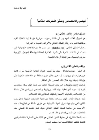 ‫طعام‬ ‫وقوائم‬ ‫تغذية‬
25
‫الغذائي‬ ‫التمثيل‬(‫ا‬‫الغذائي‬ ‫أليض‬: )
‫للقيام‬ ‫الخاليا‬ ‫لهذه‬ ‫الزمة‬ ‫حرارية‬ ‫وسعرات‬ ‫طاقة‬ ‫إلى‬ ‫المهضوم‬ ‫الغذاء‬ ‫تحويل‬ ‫هو‬
‫الوراثية‬ ‫أو‬ ‫المعدية‬ ‫باألمراض‬ ‫الغذائي‬ ‫التمثيل‬ ‫ويتأثر‬ ، ‫الحيوية‬ ‫بوظائفها‬.
‫الغذائي‬ ‫التمثيل‬ ‫وعملية‬(Metabolism)‫التي‬ ‫الكيميائية‬ ‫التفاعالت‬ ‫من‬ ‫مجموعة‬ ‫هي‬
‫الكا‬ ‫في‬ ‫تحدث‬‫العوامل‬ ‫بواسطة‬ ‫المختلفة‬ ‫الغذائية‬ ‫المواد‬ ‫على‬ ‫الحية‬ ‫ئنات‬‫اإلنزيمية‬
‫األنسجة‬ ‫بناء‬ ‫أو‬ ‫الطاقة‬ ‫على‬ ‫الحصول‬ ‫بغرض‬.
‫إلى‬ ‫الغذائي‬ ‫التمثيل‬ ‫وينقسم‬:
1-‫الهدم‬Catabolism:‫كانت‬ ‫سواء‬ ‫الرئيسية‬ ‫الغذائية‬ ‫المواد‬ ‫تكسير‬ ‫يتم‬ ‫حيث‬
‫إلى‬ ‫الحيوية‬ ‫التفاعالت‬ ‫من‬ ‫مختلفة‬ ‫طرق‬ ‫خالل‬ ‫دهون‬ ‫أو‬ ‫بروتينات‬ ‫أو‬ ‫كربوهيدرات‬
‫الطاقة‬ ‫على‬ ‫الحصول‬ ‫ذلك‬ ‫خالل‬ ‫ويتم‬ ‫بسيطة‬ ‫جزيئات‬.
2-‫البناء‬(Anabolism:)‫استخدامها‬ ‫يمكن‬ ‫الهدم‬ ‫عملية‬ ‫من‬ ‫الناتجة‬ ‫البسيطة‬ ‫الجزيئات‬
‫سلسلة‬ ‫خالل‬ ‫من‬ ‫نووية‬ ‫أحماض‬ ‫أو‬ ‫بروتينية‬ ‫كانت‬ ‫سواء‬ ‫تعقيدا‬ ‫أكثر‬ ‫مواد‬ ‫لبناء‬ ‫كنواة‬
‫التفاعالت‬ ‫تلك‬ ‫في‬ ‫الطاقة‬ ‫ُلك‬‫ه‬‫وتست‬ ‫األنسجة‬ ‫لبناء‬ ‫وذلك‬ ‫التفاعالت‬ ‫من‬.
‫ناحية‬ ‫من‬ ‫مختلفة‬ ‫مسارات‬ ‫والهدم‬ ‫البناء‬ ‫عمليات‬ ‫تأخذ‬‫جسم‬ ‫داخل‬ ‫الحيوية‬ ‫التفاعالت‬
‫األنزيمات‬ ‫من‬ ‫سلسلة‬ ‫طريق‬ ‫عن‬ ‫الكيميائية‬ ‫المواد‬ ‫تحويل‬ ‫فيها‬ ‫يتم‬ ،‫الحي‬ ‫الكائن‬.‫هذه‬
‫لهذه‬ ‫للسماح‬ ‫كمحفزات‬ ‫تعمل‬ ‫حيث‬ ‫الغذائي‬ ‫التمثيل‬ ‫لعملية‬ ‫حاسمة‬ ‫هي‬ ‫األنزيمات‬
‫وكفاءة‬ ‫بسرعة‬ ‫قدما‬ ‫المضي‬ ‫على‬ ‫التفاعالت‬.
‫الغذا‬ ‫التمثيل‬ ‫عملية‬ ‫في‬ ‫البارزة‬ ‫السمات‬ ‫أحد‬‫بين‬ ‫األساسية‬ ‫المسارات‬ ‫في‬ ‫التشابه‬ ‫هو‬ ‫ئي‬
‫البعض‬ ‫بعضها‬ ‫عن‬ ‫شاسعا‬ ‫اختالفا‬ ‫تختلف‬ ‫كائنات‬.
‫الهضم‬‫واالمتصاص‬‫وتمثيل‬‫المكونات‬‫الغذائية‬
 