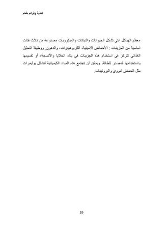 ‫طعام‬ ‫وقوائم‬ ‫تغذية‬
26
‫فئات‬ ‫ثالث‬ ‫من‬ ‫مصنوعة‬ ‫والميكروبات‬ ‫والنباتات‬ ‫الحيوانات‬ ‫تشكل‬ ‫التي‬ ‫الهياكل‬ ‫معظم‬
‫الجزيئات‬ ‫من‬ ‫أساسية‬:‫والدهون‬ ،‫الكربوهيدرات‬ ،‫األمينية‬ ‫األحماض‬.‫التمثيل‬ ‫ووظيفة‬
‫است‬ ‫في‬ ‫تتركز‬ ‫الغذائي‬‫تقسيمها‬ ‫أو‬ ،‫واألنسجة‬ ‫الخاليا‬ ‫بناء‬ ‫في‬ ‫الجزيئات‬ ‫هذه‬ ‫خدام‬
‫للطاقة‬ ‫كمصدر‬ ‫واستخدامها‬.‫بوليمرات‬ ‫لتشكل‬ ‫الكيميائية‬ ‫المواد‬ ‫هذه‬ ‫تجتمع‬ ‫أن‬ ‫ويمكن‬
‫والبروتينات‬ ‫النووي‬ ‫الحمض‬ ‫مثل‬.
 