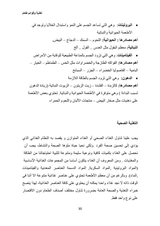 ‫طعام‬ ‫وقوائم‬ ‫تغذية‬
30
‫البروتينات‬:‫في‬ ‫وتوجد‬ ‫الخاليا‬ ‫واستبدال‬ ‫النمو‬ ‫على‬ ‫الجسم‬ ‫تساعد‬ ‫التي‬ ‫وهي‬
‫والنباتية‬ ‫الحيوانية‬ ‫األطعمة‬
‫أه‬‫مصادرها‬ ‫م‬:‫الحيوانية‬:‫اللحوم‬–‫السمك‬–‫الدجاج‬–‫البيض‬.
‫النباتية‬:‫العدس‬ ‫مثل‬ ‫البقول‬ ‫معظم‬..‫الفول‬..‫ألخ‬
‫الفيتامينات‬:‫األمراض‬ ‫من‬ ‫للوقاية‬ ‫الطبيعية‬ ‫بالمناعة‬ ‫الجسم‬ ‫تزود‬ ‫التي‬ ‫وهي‬
‫مصادرها‬ ‫أهم‬:‫الخس‬ ‫مثل‬ ‫والخضراوات‬ ‫الطازجة‬ ‫الفواكه‬–‫الطماطم‬–‫الخيار‬–
‫البامية‬–‫ال‬‫الخضراء‬ ‫فاصوليا‬–‫الجزر‬–‫السبانخ‬
‫الدهون‬:‫الالزمة‬ ‫بالطاقة‬ ‫الجسم‬ ‫تزود‬ ‫التي‬ ‫وهي‬
‫مصادرها‬ ‫أهم‬:‫كالزبدة‬–‫القشدة‬–‫الزيتون‬ ‫زيت‬–‫النباتية‬ ‫الزيوت‬(‫الدهون‬ ‫زيادة‬
‫البدانة‬ ‫تسبب‬)‫والنباتية‬ ‫الحيوانية‬ ‫األطعمة‬ ‫في‬ ‫متوفرة‬ ‫وهي‬.‫األطعمة‬ ‫بعض‬ ‫تحتوي‬
‫البيض‬ ‫صفار‬ ‫مثل‬ ‫دهنيات‬ ‫على‬–‫الحمراء‬ ‫واللحوم‬ ‫األلبان‬ ‫منتجات‬
‫الصحية‬ ‫التغذية‬
‫تناول‬ ‫علينا‬ ‫يجب‬‫الذي‬ ‫الغذائي‬ ‫النظام‬ ‫به‬ ‫يقصد‬ ‫و‬ ‫المتوازن‬ ‫الغذاء‬ ‫أو‬ ‫الصحي‬ ‫الغذاء‬
‫صحة‬ ‫تحسين‬ ‫إلى‬ ‫يؤدي‬‫الفرد‬.‫أن‬ ‫يجب‬ ،‫والنشاط‬ ‫الصحة‬ ‫ملؤها‬ ‫حياة‬ ‫نحيا‬ ‫ولكى‬
‫لتلبية‬ ‫ومتنوعة‬ ‫سليمة‬ ‫ونوعية‬ ‫كافية‬ ‫بكميات‬ ‫الغذاء‬ ‫على‬ ‫نحصل‬‫الطاقة‬ ‫من‬ ‫احتياجاتنا‬
‫والمغذيات‬.‫الغذاء‬ ‫أن‬ ‫المعروف‬ ‫ومن‬‫األساسية‬ ‫الغذائية‬ ‫المجموعات‬ ‫من‬ ‫أساسا‬ ‫يتكون‬
)‫البروتينية‬ ‫المواد‬,‫السكرية‬ ‫المواد‬,‫الدسمة‬ ‫المواد‬‫والفيتامينات‬ ‫المعدنية‬ ‫العناصر‬
,‫الماء‬(.‫معظم‬ ‫أن‬ ‫من‬ ‫وبالرغم‬‫في‬ ‫أننا‬ ‫اال‬ ‫متنوعة‬ ‫غذائية‬ ‫عناصر‬ ‫على‬ ‫تحتوي‬ ‫األطعمة‬
‫واحدا‬ ‫غذاء‬ ‫نجد‬ ‫ال‬ ‫ذاته‬ ‫الوقت‬‫ينصح‬ ‫لهذا‬ ،‫الغذائية‬ ‫العناصر‬ ‫كافة‬ ‫على‬ ‫يحتوي‬ ‫أن‬ ‫يمكنه‬
‫العامة‬ ‫والصحة‬ ‫التغذية‬ ‫خبراء‬‫االقتصار‬ ‫دون‬ ‫الطعام‬ ‫أصناف‬ ‫مختلف‬ ‫تناول‬ ‫بضرورة‬
‫واحد‬ ‫نوع‬ ‫على‬‫فقط‬.
 