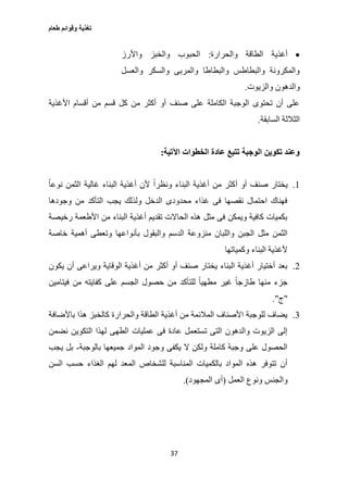 ‫طعام‬ ‫وقوائم‬ ‫تغذية‬
37
‫والحرارة‬ ‫الطاقة‬ ‫أغذية‬:‫واألرز‬ ‫والخبز‬ ‫الحبوب‬
‫والعسل‬ ‫والسكر‬ ‫والمربى‬ ‫والبطاطا‬ ‫والبطاطس‬ ‫والمكرونة‬
‫والزيوت‬ ‫والدهون‬.
‫األغذية‬ ‫أقسام‬ ‫من‬ ‫قسم‬ ‫كل‬ ‫من‬ ‫أكثر‬ ‫أو‬ ‫صنف‬ ‫على‬ ‫الكاملة‬ ‫الوجبة‬ ‫تحتوى‬ ‫أن‬ ‫على‬
‫السابقة‬ ‫الثالثة‬.
‫اآلتية‬ ‫الخطوات‬ ‫عادة‬ ‫تتبع‬ ‫الوجبة‬ ‫تكوين‬ ‫وعند‬:
1.‫ص‬ ‫يختار‬ً‫ا‬‫نوع‬ ‫الثمن‬ ‫غالية‬ ‫البناء‬ ‫أغذية‬ ‫ألن‬ ً‫ا‬‫ونظر‬ ‫البناء‬ ‫أغذية‬ ‫من‬ ‫أكثر‬ ‫أو‬ ‫نف‬
‫وجودها‬ ‫من‬ ‫التأكد‬ ‫يجب‬ ‫ولذلك‬ ‫الدخل‬ ‫محدودى‬ ‫غذاء‬ ‫فى‬ ‫نقصها‬ ‫احتمال‬ ‫فهناك‬
‫رخيصة‬ ‫األطعمة‬ ‫من‬ ‫البناء‬ ‫أغذية‬ ‫تقديم‬ ‫الحاالت‬ ‫هذه‬ ‫مثل‬ ‫فى‬ ‫ويمكن‬ ‫كافية‬ ‫بكميات‬
‫ب‬ ‫والبقول‬ ‫الدسم‬ ‫منزوعة‬ ‫واللبان‬ ‫الجبن‬ ‫مثل‬ ‫الثمن‬‫خاصة‬ ‫أهمية‬ ‫وتعطى‬ ‫أنواعها‬
‫وكمياتها‬ ‫البناء‬ ‫ألغذية‬
2.‫يكون‬ ‫أن‬ ‫ويراعى‬ ‫الوقاية‬ ‫أغذية‬ ‫من‬ ‫أكثر‬ ‫أو‬ ‫صنف‬ ‫يختار‬ ‫البناء‬ ‫أغذية‬ ‫أختيار‬ ‫بعد‬
‫فيتامين‬ ‫من‬ ‫كفايته‬ ‫على‬ ‫الجسم‬ ‫حصول‬ ‫من‬ ‫للتأكد‬ ً‫ا‬‫مطهي‬ ‫غير‬ ً‫ا‬‫طازج‬ ‫منها‬ ‫جزء‬
"‫ج‬."
3.‫كالخ‬ ‫والحرارة‬ ‫الطاقة‬ ‫أغذية‬ ‫من‬ ‫المالئمة‬ ‫األصناف‬ ‫للوجبة‬ ‫يضاف‬‫باألضافة‬ ‫هذا‬ ‫بز‬
‫نضمن‬ ‫التكوين‬ ‫لهذا‬ ‫الطهى‬ ‫عمليات‬ ‫فى‬ ‫عادة‬ ‫تستعمل‬ ‫التى‬ ‫والدهون‬ ‫الزيوت‬ ‫إلى‬
‫بالوجبة‬ ‫جميعها‬ ‫المواد‬ ‫وجود‬ ‫يكفى‬ ‫ال‬ ‫ولكن‬ ‫كاملة‬ ‫وجبة‬ ‫على‬ ‫الحصول‬-‫يجب‬ ‫بل‬
‫السن‬ ‫حسب‬ ‫الغذاء‬ ‫لهم‬ ‫المعد‬ ‫للشخاص‬ ‫المناسبة‬ ‫بالكميات‬ ‫المواد‬ ‫هذه‬ ‫تتوفر‬ ‫أن‬
‫العمل‬ ‫ونوع‬ ‫والجنس‬(‫المجهود‬ ‫أى‬.)
 