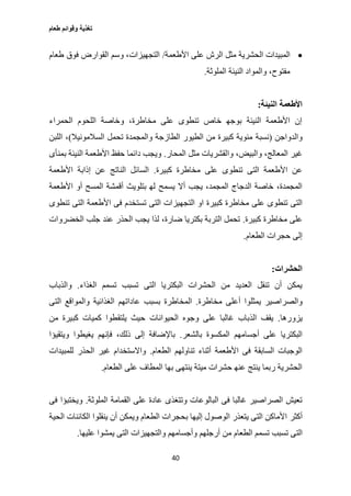 ‫طعام‬ ‫وقوائم‬ ‫تغذية‬
40
‫الم‬‫األطعمة‬ ‫على‬ ‫الرش‬ ‫مثل‬ ‫الحشرية‬ ‫بيدات‬/‫طعام‬ ‫فوق‬ ‫القوارض‬ ‫وسم‬ ،‫التجهيزات‬
‫الملوثة‬ ‫النيئة‬ ‫والمواد‬ ،‫مفتوح‬.
‫النيئة‬ ‫األطعمة‬:
‫الحمراء‬ ‫اللحوم‬ ‫وخاصة‬ ،‫مخاطرة‬ ‫على‬ ‫تنطوى‬ ‫خاص‬ ‫بوجه‬ ‫النيئة‬ ‫األطعمة‬ ‫إن‬
‫والدواجن‬(‫نسبة‬‫السالمونيال‬ ‫تحمل‬ ‫والمجمدة‬ ‫الطازجة‬ ‫الطيور‬ ‫من‬ ‫كبيرة‬ ‫مئوية‬)‫ا‬ ،‫للبن‬
،‫والبيض‬ ،‫المعالج‬ ‫غير‬‫المحار‬ ‫مثل‬ ‫والقشريات‬.‫بمنأى‬ ‫النيئة‬ ‫األطعمة‬ ‫حفظ‬ ‫دائما‬ ‫ويجب‬
‫على‬ ‫تنطوى‬ ‫التى‬ ‫األطعمة‬ ‫عن‬‫كبيرة‬ ‫مخاطرة‬.‫األطعمة‬ ‫إذابة‬ ‫عن‬ ‫الناتج‬ ‫السائل‬
‫يسمح‬ ‫أال‬ ‫يجب‬ ،‫المجمد‬ ‫الدجاج‬ ‫خاصة‬ ،‫المجمدة‬‫األطعمة‬ ‫أو‬ ‫المسح‬ ‫أقمشة‬ ‫بتلويث‬ ‫له‬
‫كبير‬ ‫مخاطرة‬ ‫على‬ ‫تنطوى‬ ‫التى‬‫تستخدم‬ ‫التى‬ ‫التجهيزات‬ ‫او‬ ‫ة‬‫تنطوى‬ ‫التى‬ ‫األطعمة‬ ‫فى‬
‫كبيرة‬ ‫مخاطرة‬ ‫على‬.‫عند‬ ‫الحذر‬ ‫يجب‬ ‫لذا‬ ،‫ضارة‬ ‫بكتريا‬ ‫التربة‬ ‫تحمل‬‫الخضروات‬ ‫جلب‬
‫الطعام‬ ‫حجرات‬ ‫إلى‬.
‫الحشرات‬:
‫الغذاء‬ ‫تسمم‬ ‫تسبب‬ ‫التى‬ ‫البكتريا‬ ‫الحشرات‬ ‫من‬ ‫العديد‬ ‫تنقل‬ ‫أن‬ ‫يمكن‬.‫والذباب‬
‫يمثلوا‬ ‫والصراصير‬‫مخاطرة‬ ‫أعلى‬.‫المخ‬‫التى‬ ‫والمواقع‬ ‫الغذائية‬ ‫عاداتهم‬ ‫بسبب‬ ‫اطرة‬
‫يزورها‬.‫الحيوانات‬ ‫وجوه‬ ‫على‬ ‫غالبا‬ ‫الذباب‬ ‫يقف‬‫من‬ ‫كبيرة‬ ‫كميات‬ ‫يلتقطوا‬ ‫حيث‬
‫بالشعر‬ ‫المكسوة‬ ‫أجسامهم‬ ‫على‬ ‫البكتريا‬.‫فإنهم‬ ،‫ذلك‬ ‫إلى‬ ‫باإلضافة‬‫ويتقيؤا‬ ‫يغيطوا‬
‫الطعام‬ ‫تناولهم‬ ‫أثناء‬ ‫األطعمة‬ ‫فى‬ ‫السابقة‬ ‫الوجبات‬.‫الحذ‬ ‫غير‬ ‫واالستخدام‬‫للمبيدات‬ ‫ر‬
‫على‬ ‫المطاف‬ ‫بها‬ ‫ينتهى‬ ‫ميتة‬ ‫حشرات‬ ‫عنه‬ ‫ينتج‬ ‫ربما‬ ‫الحشرية‬‫الطعام‬.
‫الملوثة‬ ‫القمامة‬ ‫على‬ ‫عادة‬ ‫وتتغذى‬ ‫البالوعات‬ ‫فى‬ ‫غالبا‬ ‫الصراصير‬ ‫تعيش‬.‫فى‬ ‫ويختبؤا‬
‫أكثر‬‫الحية‬ ‫الكائنات‬ ‫ينقلوا‬ ‫أن‬ ‫ويمكن‬ ‫الطعام‬ ‫بحجرات‬ ‫إليها‬ ‫الوصول‬ ‫يتعذر‬ ‫التى‬ ‫األماكن‬
‫تسبب‬ ‫التى‬‫م‬ ‫الطعام‬ ‫تسمم‬‫عليها‬ ‫يمشوا‬ ‫التى‬ ‫والتجهيزات‬ ‫وأجسامهم‬ ‫أرجلهم‬ ‫ن‬.
 