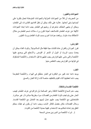 ‫طعام‬ ‫وقوائم‬ ‫تغذية‬
41
‫والطيور‬ ‫الحيوانات‬:
‫على‬ ‫بكتريا‬ ‫تحمل‬ ‫المتوحشة‬ ‫والحيوانات‬ ‫المنزلية‬ ‫الحيوانات‬ ‫من‬ ‫كال‬ ‫أن‬ ‫المعروف‬ ‫من‬
‫أجسامها‬‫أمعائها‬ ‫وفى‬.،‫الطعام‬ ‫إلى‬ ‫القاذورات‬ ‫أقدامهم‬ ‫تنقل‬ ‫أن‬ ‫يمكن‬ ،‫ذلك‬ ‫على‬ ‫عالوة‬
‫ينتهى‬ ‫أن‬ ‫ويمكن‬‫ريش‬ ‫أو‬ ‫بشعرهم‬ ‫المطاف‬‫الطعام‬ ‫فى‬ ‫هم‬.‫الحيوانات‬ ‫إبعاد‬ ‫دائما‬ ‫يجب‬
‫الطعام‬ ‫غرف‬ ‫عن‬ ‫األليفة‬.‫تسمم‬ ‫حاالت‬ ‫وراء‬ ‫تكون‬ ‫أحيانا‬ ‫فالسالحف‬‫خالل‬ ‫من‬ ‫الطعام‬
‫ملوث‬ ‫بماء‬ ‫االحتكاك‬.‫بروث‬ ‫الطعام‬ ‫تلوث‬ ‫بسبب‬ ‫أخرى‬ ‫حوادث‬ ‫ووقعت‬‫الطيور‬.
‫القوارض‬:
‫السالمونيال‬ ‫مثل‬ ‫دقيقة‬ ‫حية‬ ‫كائنات‬ ‫عادة‬ ‫والفئران‬ ‫الجرذان‬ ‫تفرز‬.‫وتل‬‫أن‬ ‫يمكن‬ ‫الغذاء‬ ‫وث‬
‫يحدث‬‫القرض‬ ‫أو‬ ‫الشعر‬ ‫أو‬ ‫البول‬ ‫أو‬ ‫الروث‬ ‫بسبب‬.‫عليها‬ ‫يوضع‬ ‫التى‬ ‫واألسطح‬
‫مشى‬ ‫والتى‬ ‫األطعمة‬‫االستخدام‬ ‫قبل‬ ‫تطهيرها‬ ‫يجب‬ ‫قوارض‬ ‫عليها‬.‫المشكوك‬ ‫واألطعمة‬
‫يجب‬ ‫القوارض‬ ‫من‬ ‫تلوثها‬ ‫فى‬‫منها‬ ‫التخلص‬.
‫الغبار‬:
‫ف‬ ‫منطلق‬ ‫الغبار‬ ‫فى‬ ‫البكتريا‬ ‫من‬ ‫كبير‬ ‫عدد‬ ‫دائما‬ ‫يوجد‬‫الهواء‬ ‫ى‬.‫المفتوحة‬ ‫واألطعمة‬
‫دائما‬ ‫يجب‬‫والمسح‬ ‫الغبار‬ ‫إزالة‬ ‫أثناء‬ ‫خاصة‬ ‫بالتنظيف‬ ‫القيام‬ ‫أثناء‬ ‫تغطيتها‬.
‫والتالفة‬ ‫الفاسدة‬ ‫األطعمة‬:
‫الطعام‬ ‫غرف‬ ‫فى‬ ‫تتراكم‬ ‫بأن‬ ‫الصالحة‬ ‫وغير‬ ‫التالفة‬ ‫لألطعمة‬ ‫السماح‬ ‫عدم‬ ‫يجب‬.‫فيجب‬
‫حتى‬ ‫الحذر‬‫بطريقة‬ ‫سواء‬ ‫الفضالت‬ ‫من‬ ‫الطعام‬ ‫تلوث‬ ‫تجنب‬ ‫يتم‬‫مباشرة‬ ‫غير‬ ‫أو‬ ‫مباشرة‬.
‫مع‬ ‫فالمتعاملين‬‫الفاسدة‬ ‫األطعمة‬ ‫مع‬ ‫التعامل‬ ‫بعد‬ ‫أيديهم‬ ‫غسل‬ ‫عليهم‬ ‫يجب‬ ‫األطعمة‬.
‫مفضل‬ ‫مكان‬ ‫الفضالت‬ ‫وسالل‬‫محكم‬ ‫غطاء‬ ‫له‬ ‫يكون‬ ‫أن‬ ‫دائما‬ ‫ويجب‬ ‫الذباب‬ ‫لتكاثر‬
‫االستخدام‬ ‫بعد‬ ‫لمكانه‬ ‫إعادته‬ ‫يتم‬ ‫الغلق‬.‫التلوث‬ ‫من‬ ‫األطعمة‬ ‫حماية‬ ‫كيفية‬:
1.‫ال‬ ‫من‬ ‫األطعمة‬ ‫شراء‬‫السمعة‬ ‫حسنى‬ ‫موردين‬
 