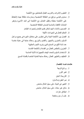 ‫طعام‬ ‫وقوائم‬ ‫تغذية‬
42
2.‫األطعمة‬ ‫مع‬ ‫للمتعاملين‬ ‫الفعال‬ ‫والتدريب‬ ‫واإلشراف‬ ‫التعليم‬
3.‫جيدة‬ ‫نظافة‬ ‫وممارسات‬ ‫الشخصية‬ ‫النظافة‬ ‫من‬ ‫مرتفع‬ ‫قياسى‬ ‫مستوى‬(‫الحفاظ‬
‫على‬‫األدنى‬ ‫الحد‬ ‫إلى‬ ‫األطعمة‬ ‫مع‬ ‫التعامل‬ ‫وتقليل‬ ‫مغطاة‬ ‫األطعمة‬)‫وتوفير‬
‫الكافية‬ ‫المنشآت‬‫الشخصية‬ ‫النظافة‬ ‫لضمان‬ ‫والمناسبة‬.
0.‫الطعام‬ ‫ولحجرات‬ ‫الطعام‬ ‫تقديم‬ ‫لمكان‬ ‫الجيد‬ ‫واإلنشاء‬ ‫التصميم‬
2.‫األليفة‬ ‫الحيوانات‬ ‫فى‬ ‫الفعال‬ ‫التحكم‬
6.‫مراحل‬ ‫جميع‬ ‫فى‬ ‫كبيرة‬ ‫مخاطرة‬ ‫على‬ ‫تنطوى‬ ‫والتى‬ ‫النيئة‬ ‫األطعمة‬ ‫بين‬ ‫الفصل‬
‫التسليم‬‫والتوزيع‬ ‫والتقديم‬ ‫والتجهيز‬ ‫والتخزين‬.‫خاصة‬ ‫عناية‬ ‫الي‬ ‫حاجة‬ ‫وهناك‬
‫من‬ ‫الثلج‬ ‫إذابة‬ ‫عند‬‫الدجاج‬‫المطهية‬ ‫اللحوم‬ ‫وتبريد‬ ‫النيئ‬
0.‫الفاسدة‬ ‫واألطعمة‬ ‫القمامة‬ ‫من‬ ‫الفعال‬ ‫والتخلص‬ ‫التخزين‬
0.‫للتجهيزات‬ ‫الهدف‬ ‫والمحدد‬ ‫السليم‬ ‫االستخدام‬/‫المناسبة‬ ‫اآلنية‬
0.‫الفعال‬ ‫والتطهير‬ ‫التنظيف‬.‫المسح‬ ‫بأقمشة‬ ‫الخاصة‬ ‫للعناية‬ ‫حاجة‬ ‫وهناك‬.
‫األطعمة‬ ‫فساد‬ ‫عالمات‬:
1.‫كريهة‬ ‫روائح‬
2.‫اللون‬ ‫تغير‬
3.‫اللزوجة‬/‫البدق‬
0.‫العفن‬ ‫نمو‬(‫سالسل‬)
2.‫حامض‬ ‫المثال‬ ‫سبيل‬ ‫على‬ ،‫البنية‬ ‫فى‬ ‫التغيير‬
6.‫المثال‬ ‫سبيل‬ ‫على‬ ،‫معتاد‬ ‫غير‬ ‫مذاق‬:‫حامض‬
0.‫غازات‬ ‫انطالق‬
0.‫منتفخة‬ ‫حزم‬ ‫أو‬ ‫علب‬
 