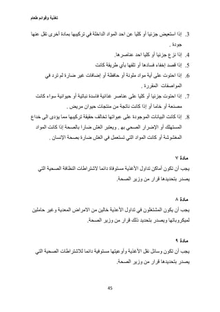 ‫طعام‬ ‫وقوائم‬ ‫تغذية‬
45
3.‫عنها‬ ‫تقل‬ ‫أخرى‬ ‫بمادة‬ ‫تركيبها‬ ‫في‬ ‫الداخلة‬ ‫المواد‬ ‫احد‬ ‫عن‬ ‫كليا‬ ‫أو‬ ‫جزئيا‬ ‫استعيض‬ ‫إذا‬
‫جودة‬.
0.‫ج‬ ‫نزع‬ ‫إذا‬‫عناصرها‬ ‫احد‬ ‫كليا‬ ‫أو‬ ‫زئيا‬.
2.‫كانت‬ ‫طريقة‬ ‫بأي‬ ‫تلفها‬ ‫أو‬ ‫فسادها‬ ‫إخفاء‬ ‫قصد‬ ‫إذا‬
6.‫في‬ ‫ترد‬ ‫لم‬ ‫ضارة‬ ‫غير‬ ‫إضافات‬ ‫أو‬ ‫حافظة‬ ‫أو‬ ‫ملونة‬ ‫مواد‬ ‫أية‬ ‫على‬ ‫احتوت‬ ‫إذا‬
‫المواصفات‬‫المقررة‬.
0.‫كانت‬ ‫سواء‬ ‫حيوانية‬ ‫أو‬ ‫نباتية‬ ‫فاسدة‬ ‫غذائية‬ ‫عناصر‬ ‫على‬ ‫كليا‬ ‫أو‬ ‫جزئيا‬ ‫احتوت‬ ‫إذا‬
‫أو‬ ‫مصنعة‬‫إ‬ ‫أو‬ ‫خاما‬‫مريض‬ ‫حيوان‬ ‫منتجات‬ ‫من‬ ‫ناتجة‬ ‫كانت‬ ‫ذا‬.
0.‫خداع‬ ‫الى‬ ‫يؤدى‬ ‫مما‬ ‫تركيبها‬ ‫حقيقة‬ ‫تخالف‬ ‫عبواتها‬ ‫على‬ ‫الموجودة‬ ‫البيانات‬ ‫كانت‬ ‫إذا‬
‫به‬ ‫الصحي‬ ‫اإلضرار‬ ‫أو‬ ‫المستهلك‬.‫المواد‬ ‫كانت‬ ‫إذا‬ ‫بالصحة‬ ‫ضارا‬ ‫الغش‬ ‫ويعتبر‬
‫أو‬ ‫المغشوشة‬‫اإلنسان‬ ‫بصحة‬ ‫ضارة‬ ‫الغش‬ ‫في‬ ‫تستعمل‬ ‫التي‬ ‫المواد‬ ‫كانت‬.
‫مادة‬٧
‫التي‬ ‫الصحية‬ ‫النظافة‬ ‫الشتراطات‬ ‫دائما‬ ‫مستوفاة‬ ‫األغذية‬ ‫تداول‬ ‫أماكن‬ ‫تكون‬ ‫أن‬ ‫يجب‬
‫يصدر‬‫الصحة‬ ‫وزير‬ ‫من‬ ‫قرار‬ ‫بتحديدها‬.
‫مادة‬٨
‫وغير‬ ‫المعدية‬ ‫االمراض‬ ‫من‬ ‫خالين‬ ‫األعذية‬ ‫تداول‬ ‫في‬ ‫المشتغلون‬ ‫يكون‬ ‫أن‬ ‫يجب‬‫حاملين‬
‫الصحة‬ ‫وزير‬ ‫من‬ ‫قرار‬ ‫ذلك‬ ‫بتحديد‬ ‫ويصدر‬ ‫لميكروباتها‬.
‫مادة‬٩
‫لالشتراطات‬ ‫دائما‬ ‫مستوفية‬ ‫وأوعيتها‬ ‫األغذية‬ ‫نقل‬ ‫وسائل‬ ‫تكون‬ ‫أن‬ ‫يجب‬‫التي‬ ‫الصحية‬
‫الصحة‬ ‫وزير‬ ‫من‬ ‫قرار‬ ‫بتحديدها‬ ‫يصدر‬.
 