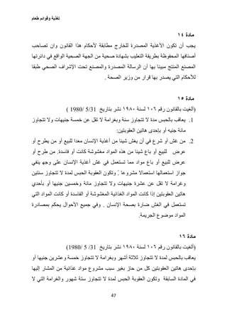 ‫طعام‬ ‫وقوائم‬ ‫تغذية‬
47
‫مادة‬٠١
‫تصاحب‬ ‫وان‬ ‫القانون‬ ‫هذا‬ ‫ألحكام‬ ‫مطابقة‬ ‫للخارج‬ ‫المصدرة‬ ‫األغذية‬ ‫تكون‬ ‫أن‬ ‫يجب‬
‫أصنافها‬‫دائرتها‬ ‫في‬ ‫الواقع‬ ‫الصحية‬ ‫الجهة‬ ‫من‬ ‫صحية‬ ‫بشهادة‬ ‫التعليب‬ ‫بطريقة‬ ‫المحفوظة‬
‫المنتج‬ ‫المصنع‬‫مبي‬‫طبقا‬ ‫الصحي‬ ‫اإلشراف‬ ‫تحت‬ ‫والمصنع‬ ‫المصدرة‬ ‫الرسالة‬ ‫أن‬ ‫بها‬ ‫نا‬
‫ب‬ ‫يصدر‬ ‫التي‬ ‫لألحكام‬‫ها‬‫الصحة‬ ‫وزير‬ ‫من‬ ‫قرار‬.
‫مادة‬٠٥
(‫رقم‬ ‫بالقانون‬ ‫ألغيت‬٦٠١‫لسنة‬٦٨٩٠‫بتاريخ‬ ‫نشر‬31/2/1007)
1.‫تتجاوز‬ ‫وال‬ ‫جنيهات‬ ‫خمسة‬ ‫عن‬ ‫تقل‬ ‫ال‬ ‫وبغرامة‬ ‫سنة‬ ‫تتجاوز‬ ‫ال‬ ‫مدة‬ ‫بالحبس‬ ‫يعاقب‬
‫جني‬ ‫مائة‬‫ه‬‫أو‬‫العقوبتين‬ ‫هاتين‬ ‫بإحدى‬:
2.‫للب‬ ‫معدا‬ ‫اإلنسان‬ ‫أغذية‬ ‫من‬ ‫شيئا‬ ‫يغش‬ ‫أن‬ ‫في‬ ‫شرع‬ ‫أو‬ ‫غش‬ ‫من‬‫أو‬ ‫يطرح‬ ‫من‬ ‫أو‬ ‫يع‬
‫عرض‬‫فاسدة‬ ‫أو‬ ‫كانت‬ ‫مغشوشة‬ ‫المواد‬ ‫هذه‬ ‫من‬ ‫شيئا‬ ‫باع‬ ‫أو‬ ‫للبيع‬.‫أو‬ ‫طرح‬ ‫من‬
‫ينفي‬ ‫وجه‬ ‫على‬ ‫اإلنسان‬ ‫أغذية‬ ‫غش‬ ‫في‬ ‫تستعمل‬ ‫مما‬ ‫مواد‬ ‫باع‬ ‫أو‬ ‫للبيع‬ ‫عرض‬
‫مشروعا‬ ‫استعماال‬ ‫استعمالها‬ ‫جواز‬ً.‫سنتين‬ ‫تتجاوز‬ ‫ال‬ ‫لمدة‬ ‫الحبس‬ ‫العقوبة‬ ‫وتكون‬
‫جنيها‬ ‫عشرة‬ ‫عن‬ ‫تقل‬ ‫ال‬ ‫وغرامة‬‫مائة‬ ‫تتجاوز‬ ‫وال‬ ‫ت‬‫بأحدي‬ ‫أو‬ ‫جنيها‬ ‫وخمسين‬
‫كانت‬ ‫أو‬ ‫الفاسدة‬ ‫أو‬ ‫المغشوشة‬ ‫الغذائية‬ ‫المواد‬ ‫كانت‬ ‫إذا‬ ‫العقوبتين‬ ‫هاتين‬‫التي‬ ‫المواد‬
‫اإلنسان‬ ‫بصحة‬ ‫ضارة‬ ‫الغش‬ ‫في‬ ‫تستعمل‬.‫بمصادرة‬ ‫يحكم‬ ‫األحوال‬ ‫جميع‬ ‫وفي‬
‫الجريمة‬ ‫موضوع‬ ‫المواد‬.
‫مادة‬٠٦
(‫رقم‬ ‫بالقانون‬ ‫ألغيت‬٦٠١‫لسنة‬٦٨٩٠‫ب‬ ‫نشر‬‫تاريخ‬31/2/1007)
‫ال‬ ‫لمدة‬ ‫بالحبس‬ ‫يعاقب‬‫أو‬ ‫جنيها‬ ‫وعشرين‬ ‫خمسة‬ ‫تتجاوز‬ ‫ال‬ ‫وبغرامة‬ ‫أشهر‬ ‫ثالثة‬ ‫تتجاوز‬
‫من‬ ‫كل‬ ‫العقوبتين‬ ‫هاتين‬ ‫بإحدى‬‫إليها‬ ‫المشار‬ ‫من‬ ‫غذائية‬ ‫مواد‬ ‫مشروع‬ ‫سبب‬ ‫بغير‬ ‫حاز‬
‫الحبس‬ ‫العقوبة‬ ‫وتكون‬ ‫السابقة‬ ‫المادة‬ ‫في‬‫ال‬ ‫التي‬ ‫والغرامة‬ ‫شهور‬ ‫ستة‬ ‫تتجاوز‬ ‫ال‬ ‫لمدة‬
 