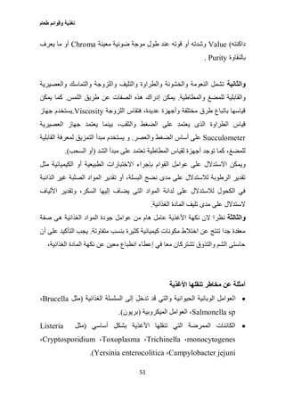 ‫طعام‬ ‫وقوائم‬ ‫تغذية‬
51
‫داكنته‬)Value‫ضو‬ ‫موجة‬ ‫طول‬ ‫عند‬ ‫قوته‬ ‫أو‬ ‫وشدته‬‫معينة‬ ‫ئية‬Chroma‫يعرف‬ ‫ما‬ ‫أو‬
‫بالنقاوة‬Purity.
‫والثانية‬‫والعصيرية‬ ‫والتماسك‬ ‫واللزوجة‬ ‫والتليف‬ ‫والطراوة‬ ‫والخشونة‬ ‫النعومة‬ ‫تشمل‬
‫والمطاطية‬ ‫للمضغ‬ ‫والقابلية‬.‫اللمس‬ ‫طريق‬ ‫عن‬ ‫الصفات‬ ‫هذه‬ ‫إدراك‬ ‫يمكن‬.‫يمكن‬ ‫كما‬
‫اللزوجة‬ ‫فتقاس‬ ،‫عديدة‬ ‫وأجهزة‬ ‫مختلفة‬ ‫طرق‬ ‫باتباع‬ ‫قياسها‬Viscosity.‫جهاز‬ ‫يستخدم‬
‫العصيرية‬ ‫جهاز‬ ‫يعتمد‬ ‫بينما‬ ،‫والثقب‬ ‫الضغط‬ ‫على‬ ‫يعتمد‬ ‫الذى‬ ‫الطراوة‬ ‫قياس‬
Succulometer‫والعصر‬ ‫الضغط‬ ‫أساس‬ ‫على‬.‫القابلية‬ ‫لمعرفة‬ ‫التمزيق‬ ‫مبدأ‬ ‫يستخدم‬ ‫و‬
‫الشد‬ ‫مبدأ‬ ‫على‬ ‫تعتمد‬ ‫المطاطية‬ ‫لقياس‬ ‫أجهزة‬ ‫توجد‬ ‫كما‬ ،‫للمضغ‬(‫السحب‬ ‫أو‬.)
‫ال‬ ‫عوامل‬ ‫على‬ ‫االستدالل‬ ‫ويمكن‬‫مثل‬ ‫الكيميائية‬ ‫أو‬ ‫الطبيعية‬ ‫االختبارات‬ ‫بإجراء‬ ‫قوام‬
‫الذائبة‬ ‫غير‬ ‫الصلبة‬ ‫المواد‬ ‫تقدير‬ ‫أو‬ ،‫البسلة‬ ‫نضج‬ ‫مدى‬ ‫على‬ ‫لالستدالل‬ ‫الرطوبة‬ ‫تقدير‬
‫األلياف‬ ‫وتقدير‬ ،‫السكر‬ ‫إليها‬ ‫يضاف‬ ‫التى‬ ‫المواد‬ ‫لدانة‬ ‫على‬ ‫لالستدالل‬ ‫الكحول‬ ‫في‬
‫الغذائية‬ ‫المادة‬ ‫تليف‬ ‫مدى‬ ‫على‬ ‫الستدالل‬.
‫والثالثة‬‫نظر‬‫صفة‬ ‫هى‬ ‫الغذائية‬ ‫المواد‬ ‫جودة‬ ‫عوامل‬ ‫من‬ ‫هام‬ ‫عامل‬ ‫األغذية‬ ‫نكهة‬ ‫الن‬ ‫ا‬
‫متفاوتة‬ ‫بنسب‬ ‫كثيرة‬ ‫كيميائية‬ ‫مكونات‬ ‫اختالط‬ ‫عن‬ ‫تنتج‬ ‫جدا‬ ‫معقدة‬.‫أن‬ ‫على‬ ‫التأكيد‬ ‫يجب‬
،‫الغذائية‬ ‫المادة‬ ‫نكهة‬ ‫عن‬ ‫معين‬ ‫انطباع‬ ‫إعطاء‬ ‫في‬ ‫معا‬ ‫تشتركان‬ ‫والتذوق‬ ‫الشم‬ ‫حاستى‬
‫األغذية‬ ‫تنقلها‬ ‫مخاطر‬ ‫عن‬ ‫أمثلة‬
‫ا‬‫الغذائية‬ ‫السلسلة‬ ‫إلى‬ ‫تدخل‬ ‫قد‬ ‫والتي‬ ‫الحيوانية‬ ‫الوبائية‬ ‫لعوامل‬(‫مثل‬Brucella،
Salmonella sp‫الميكروبية‬ ‫العوامل‬ ،(‫بريون‬.)
‫أساسي‬ ‫بشكل‬ ‫األغذية‬ ‫تنقلها‬ ‫التي‬ ‫الممرضة‬ ‫الكائنات‬(‫مثل‬Listeria
monocytogenes،Trichinella،Toxoplasma،Cryptosporidium،
Campylobacter jejuni،Yersinia enterocolitica.)
 