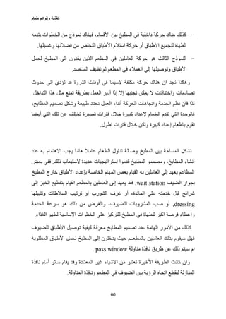 ‫طعام‬ ‫وقوائم‬ ‫تغذية‬
60
-‫يتبعه‬ ‫الخطوات‬ ‫من‬ ‫نموذج‬ ‫فهناك‬ ،‫األقسام‬ ‫بين‬ ‫المطبخ‬ ‫في‬ ‫داخلية‬ ‫حركة‬ ‫هناك‬ ‫كذلك‬
‫وغسي‬ ‫فضالتها‬ ‫من‬ ‫التخلص‬ ‫األطباق‬ ‫استالم‬ ‫حركة‬ ‫أو‬ ‫األطباق‬ ‫لتجميع‬ ‫الطهاة‬‫لها‬.
-‫لحمل‬ ‫المطبخ‬ ‫إلي‬ ‫يقدون‬ ‫الذين‬ ‫المطعم‬ ‫في‬ ‫العاملين‬ ‫حركة‬ ‫هو‬ ‫الثالث‬ ‫النموذج‬
‫المناضد‬ ‫نظيف‬ ‫ثم‬ ‫المطعم‬ ‫في‬ ‫العمالء‬ ‫إلي‬ ‫وتوصيلها‬ ‫األطباق‬.
‫حدوث‬ ‫إلي‬ ‫تؤدي‬ ‫فد‬ ‫الذروة‬ ‫أوقات‬ ‫في‬ ‫السيما‬ ‫مكثفة‬ ‫حركة‬ ‫هناك‬ ‫ان‬ ‫نجد‬ ‫وهكذا‬
‫ب‬ ‫العمل‬ ‫أدير‬ ‫إذا‬ ‫إال‬ ‫تجنبها‬ ‫يمكن‬ ‫ال‬ ‫واختناقات‬ ‫تصادمات‬‫التداخل‬ ‫هذا‬ ‫مثل‬ ‫تمنع‬ ‫طريقة‬.
،‫المطابخ‬ ‫تصميم‬ ‫وشكل‬ ‫طبيعة‬ ‫تحدد‬ ‫العمل‬ ‫أثناء‬ ‫الحركة‬ ‫واتجاهات‬ ‫الخدمة‬ ‫نظم‬ ‫فان‬ ‫لذا‬
‫أيضا‬ ‫التي‬ ‫تلك‬ ‫عن‬ ‫تختلف‬ ‫قصيرة‬ ‫فترات‬ ‫خالل‬ ‫كبيرة‬ ‫إلعداد‬ ‫الطعام‬ ‫تقدم‬ ‫التي‬ ‫فالوحدة‬
‫اطول‬ ‫فترات‬ ‫خالل‬ ‫ولكن‬ ‫كبيرة‬ ‫إعداد‬ ‫باطعام‬ ‫تقوم‬.
‫المطبخ‬ ‫بين‬ ‫المساحة‬ ‫تشكل‬‫عند‬ ‫به‬ ‫االهتمام‬ ‫يجب‬ ‫هاما‬ ‫عامال‬ ‫الطعام‬ ‫تناول‬ ‫وصالة‬
‫ذلك‬ ‫الستيعاب‬ ‫عديدة‬ ‫استراتيجيات‬ ‫قدموا‬ ‫المطابخ‬ ‫ومصممو‬ ،‫المطابخ‬ ‫انشاء‬.‫بعض‬ ‫ففي‬
‫المطبخ‬ ‫خارج‬ ‫األطباق‬ ‫بإعداد‬ ‫الخاصة‬ ‫المهام‬ ‫بعض‬ ‫القيام‬ ‫به‬ ‫العاملين‬ ‫إلي‬ ‫يعهد‬ ‫المطاعم‬
‫الضيف‬ ‫بجوار‬wait station,‫العاملين‬ ‫إلي‬ ‫يعهد‬ ‫فقد‬‫إلي‬ ‫الخبز‬ ‫بتقطيع‬ ‫القيام‬ ‫بالمطعم‬
‫وتتبيلها‬ ‫السالطات‬ ‫ترتيب‬ ‫أو‬ ‫الشورب‬ ‫غرف‬ ‫أو‬ ،‫المائدة‬ ‫علي‬ ‫خدمته‬ ‫قبل‬ ‫شرائح‬
dressing,‫الخدمة‬ ‫سرعة‬ ‫هو‬ ‫ذلك‬ ‫من‬ ‫والغرض‬ ،‫للضيوف‬ ‫المشروبات‬ ‫صب‬ ‫أو‬
‫الغذاء‬ ‫لطهو‬ ‫االساسية‬ ‫الخطوات‬ ‫علي‬ ‫للتركيز‬ ‫المطبخ‬ ‫في‬ ‫للطهاة‬ ‫اكبر‬ ‫فرصة‬ ‫واعطاء‬.
‫االمو‬ ‫من‬ ‫كذلك‬‫للضيوف‬ ‫األطباق‬ ‫توصيل‬ ‫كيفية‬ ‫معرفة‬ ‫المطابخ‬ ‫تصميم‬ ‫عند‬ ‫الهامة‬ ‫ر‬
‫المطلوبة‬ ‫األطباق‬ ‫لحمل‬ ‫المطبخ‬ ‫إلي‬ ‫يدخلون‬ ‫حيث‬ ‫بالمطعــم‬ ‫العاملين‬ ‫بذلك‬ ‫سيقوم‬ ‫فهل‬
‫مناولة‬ ‫نافذة‬ ‫طريق‬ ‫عن‬ ‫ذلك‬ ‫سيتم‬ ‫ام‬pass window.
‫ساتر‬ ‫يقام‬ ‫وقد‬ ‫المعتادة‬ ‫غير‬ ‫االشياء‬ ‫من‬ ‫تعتبر‬ ‫األخيرة‬ ‫الطريقة‬ ‫كانت‬ ‫وان‬‫نافذة‬ ‫أمام‬
‫المناولة‬ ‫ونافذة‬ ‫المطعم‬ ‫في‬ ‫الضيوف‬ ‫بين‬ ‫الرؤية‬ ‫اتجاه‬ ‫ليقطع‬ ‫المناولة‬.
 