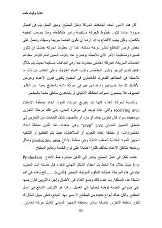 ‫طعام‬ ‫وقوائم‬ ‫تغذية‬
61
‫المطبخ‬ ‫داخل‬ ‫الحركة‬ ‫اتجاهات‬ ‫تحدد‬ ‫االمور‬ ‫هذه‬ ‫كل‬,‫أفضل‬ ‫في‬ ‫يتم‬ ‫العمل‬ ‫وسير‬
‫تحقيقه‬ ‫يصعب‬ ‫وهذا‬ ،‫متقاطعة‬ ‫وغير‬ ‫مستقيمة‬ ‫الحركة‬ ‫خطوط‬ ‫تكون‬ ‫عندما‬ ‫صورة‬
‫ارد‬ ‫إذا‬ ‫به‬ ‫االقتناع‬ ‫يجب‬ ‫ولكن‬ ،‫بالكامل‬‫علي‬ ‫وتعمل‬ ،‫وسهلة‬ ‫سريعة‬ ‫الخدمة‬ ‫تكون‬ ‫ان‬ ‫نا‬
‫تكون‬ ‫ان‬ ‫يفضل‬ ‫الحركة‬ ‫خطوط‬ ‫ان‬ ‫كما‬ ،‫ممكنة‬ ‫درجة‬ ‫باكبر‬ ‫التقاطع‬ ‫فرص‬ ‫خفض‬
‫مطاعم‬ ‫كاونتر‬ ‫أمام‬ ‫العميل‬ ‫وقوف‬ ‫عند‬ ‫بوضوح‬ ‫نالحظه‬ ‫الذي‬ ‫االمر‬ ‫ومستقيمة‬ ‫قصيرة‬
‫خالل‬ ‫يتم‬ ‫بحيث‬ ‫مستقيمة‬ ‫اتجاهات‬ ‫وفي‬ ‫جدا‬ ‫محدودة‬ ‫العاملين‬ ‫فحركة‬ ،‫السريعة‬ ‫الخدمات‬
‫ما‬ ‫ذلك‬ ‫من‬ ‫العكس‬ ‫وعلي‬ ،‫الغازية‬ ‫المياه‬ ‫وكوب‬ ‫البطاطس‬ ‫وكيس‬ ‫البرجر‬ ‫تقديم‬ ‫دقائق‬
‫وعرض‬ ‫اإلعداد‬ ‫فنون‬ ‫يتقنون‬ ‫المطبخ‬ ‫في‬ ‫فالعاملون‬ ،‫الفاخرة‬ ‫المطاعم‬ ‫في‬ ‫نالحظه‬
‫انظار‬ ‫عن‬ ‫بعيدا‬ ‫بالمطبخ‬ ‫دائبة‬ ‫حركة‬ ‫في‬ ‫فهم‬ ‫وارضائهم‬ ‫ضيوفهم‬ ‫السعاد‬ ‫األطباق‬
‫األطبا‬ ‫احتكاك‬ ‫اصوات‬ ‫يسمعون‬ ‫فال‬ ‫الضيوف‬‫بالمطعم‬ ‫خدمة‬ ‫مناطق‬ ‫يشاهدون‬ ‫أو‬ ‫ق‬.
‫االستالم‬ ‫بمنطقة‬ ‫الخام‬ ‫المواد‬ ‫عربات‬ ‫بتفريغ‬ ‫تبد‬ ‫فانها‬ ‫الغذاء‬ ‫لحركة‬ ‫وبالنسبة‬
receiving area‫التخزين‬ ‫مرحلة‬ ‫ذلك‬ ‫يلي‬ ،‫المبني‬ ‫مؤخرة‬ ‫في‬ ‫توجد‬ ‫عادة‬ ‫والتي‬
storage‫إلي‬ ‫التخزين‬ ‫من‬ ‫الخامات‬ ‫تنتقل‬ ،‫بالتجميد‬ ‫أو‬ ‫بارد‬ ‫أو‬ ‫جاف‬ ‫تخزين‬ ‫كان‬ ‫سواء‬
‫المبدئي‬ ‫التجهيز‬ ‫مناطق‬“prep” area‫إعداد‬ ‫منطقة‬ ‫تكون‬ ‫فقد‬ ،‫متعددة‬ ‫وهي‬
‫التشفيه‬ ‫أو‬ ‫التقطيع‬ ‫يتم‬ ‫حيث‬ ،‫السالطات‬ ‫أو‬ ،‫اللحوم‬ ‫إعداد‬ ‫منطقة‬ ‫أو‬ ،‫الخضراوات‬
‫اإلنتاج‬ ‫منطقة‬ ‫وهي‬ ‫التالية‬ ‫للخطوة‬ ‫الغذائية‬ ‫المواد‬ ‫لتجهيز‬production area‫وشكل‬
‫اعتما‬ ‫كثيرا‬ ‫تختلف‬ ‫اإلعداد‬ ‫مناطق‬ ‫ووظيفة‬‫المطبخ‬ ‫وطابع‬ ‫الخدمة‬ ‫نوع‬ ‫علي‬ ‫دا‬.
‫اإلنتاج‬ ‫خط‬ ‫مباشرة‬ ‫الذهن‬ ‫إلي‬ ‫يتبادر‬ ‫المطبخ‬ ‫عمل‬ ‫في‬ ‫نفكر‬ ‫عندما‬Production
line،‫العميل‬ ‫أمام‬ ‫خدمته‬ ‫قبل‬ ‫للغذاء‬ ‫النهائي‬ ‫الشكل‬ ‫اعطاء‬ ‫يتم‬ ‫الخط‬ ‫هذا‬ ‫خالل‬ ‫حيث‬
‫التحمير‬ ،‫السوتية‬ ،‫السلق‬ ‫عمليات‬ ‫المرحلة‬ ‫هذه‬ ‫في‬ ‫فيتم‬(‫الشيء‬........)‫وهذه‬ ‫الخ‬‫أهم‬ ‫هي‬
‫المنطقة‬ ‫هذه‬ ‫انشطة‬.‫رصها‬ ‫قبل‬ ‫التزيين‬ ‫وإجراء‬ ‫األطباق‬ ‫في‬ ‫الغذاء‬ ‫وضع‬ ‫ذلك‬ ‫عقب‬ ‫يتم‬
‫العميل‬ ‫إلي‬ ‫لحملها‬ ‫توطئه‬ ‫الخدمة‬ ‫صواني‬ ‫علي‬.‫عمل‬ ‫في‬ ‫الشائع‬ ‫الترتيب‬ ‫هو‬ ‫وهذا‬
‫المطبخ‬.‫قد‬ ‫المثال‬ ‫سبيل‬ ‫فعلي‬ ،‫التتابع‬ ‫بهذا‬ ‫تسير‬ ‫ال‬ ‫المطابخ‬ ‫من‬ ‫عديدة‬ ‫أنواع‬ ‫هناك‬ ‫ولكن‬
‫التخز‬ ‫منطقة‬ ‫تكون‬‫العاملين‬ ‫حركة‬ ‫لتقليل‬ ‫المبدئي‬ ‫التجهيز‬ ‫بمنطقة‬ ‫مباشر‬ ‫متصلة‬ ‫ين‬.
 