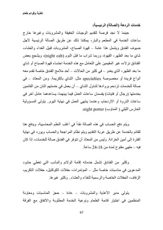 ‫طعام‬ ‫وقوائم‬ ‫تغذية‬
67
‫الردهة‬ ‫خدمات‬(‫الصالة‬)‫الرئيسية‬:
‫خارج‬ ‫وغيرها‬ ‫والمشروبات‬ ‫الخفيفة‬ ‫الوجبات‬ ‫لتقديم‬ ‫فرصة‬ ‫نجد‬ ‫ال‬ ‫حينما‬
‫ع‬ ‫ذلك‬ ‫يمكننا‬ ،‫والبار‬ ‫المطعم‬ ‫في‬ ‫الخدمة‬ ‫ساعات‬‫ألجل‬ ‫الرئيسية‬ ‫الصالة‬ ‫طريق‬ ‫ن‬
‫عامة‬ ‫هذا‬ ‫ويشمل‬ ‫الفندق‬ ‫ضيوف‬–،‫والعشاء‬ ‫الغداء‬ ‫قبيل‬ ‫المشروبات‬ ،‫الصباح‬ ‫قهوة‬
‫النوم‬ ‫قبل‬ ‫ما‬ ‫شراب‬ ‫وربما‬ ،‫القهوة‬ ،‫الظهر‬ ‫بعد‬ ‫ما‬ ‫شاي‬(night cab)‫بعض‬ ‫ويشجع‬ ،
‫شاي‬ ‫أو‬ ‫الصباح‬ ‫قهوة‬ ‫احتساء‬ ‫الخدمة‬ ‫هذه‬ ‫مع‬ ‫التعامل‬ ‫على‬ ‫المقيمين‬ ‫غير‬ ‫نزالءه‬ ‫الفنادق‬
‫ما‬‫يغدو‬ ‫الذي‬ ،‫الظهر‬ ‫بعد‬–‫الحاالت‬ ‫من‬ ‫كثير‬ ‫في‬–‫معه‬ ‫تقدم‬ ‫خاصة‬ ‫الفندق‬ ‫مالمح‬ ‫أحد‬
‫مخصوصة‬ ‫أو‬ ‫فريدة‬ ‫أنواع‬specialties‫مثل‬:‫بالكريمة‬ ‫الشاي‬.‫المعتاد‬ ‫ومن‬–‫في‬
‫الشاي‬ ‫لتناول‬ ‫بروادها‬ ‫تزدحم‬ ‫للخدمات‬ ‫صالة‬–‫القائمين‬ ‫من‬ ‫اثنان‬ ‫خدمتهم‬ ‫في‬ ‫يعمل‬ ‫أن‬
‫بخدمتها‬(‫فتيات‬ ‫أو‬ ‫رجال‬)‫يقسمان‬‫في‬ ‫آخر‬ ‫عامل‬ ‫يساعدهما‬ ،‫بينهما‬ ‫فيما‬ ‫العمل‬ ‫ساعات‬
‫اليوم‬ ‫نهاية‬ ‫في‬ ‫العمل‬ ‫ينتهي‬ ‫وعندما‬ ،‫االزدحام‬ ‫أو‬ ‫الذروة‬ ‫ساعات‬..‫المسؤولية‬ ‫يتولى‬
‫الليلي‬ ‫الحارس‬(‫المناوب‬)night porter.
‫هنا‬ ‫ويدفع‬ ،‫المحاسبية‬ ‫النظم‬ ‫أغلب‬ ‫في‬ ً‫ا‬‫نقد‬ ‫الصالة‬ ‫هذه‬ ‫في‬ ‫الحساب‬ ‫دفع‬ ‫ويتم‬
‫ط‬ ‫عن‬ ‫بالخدمة‬ ‫للقائم‬‫نهاية‬ ‫في‬ ‫ويورد‬ ‫والحساب‬ ‫المراجعة‬ ‫نظام‬ ‫ويتم‬ ‫التقديم‬ ‫عربة‬ ‫ريق‬
‫الخزانة‬ ‫أمين‬ ‫إلى‬ ‫الفترة‬.‫كان‬ ‫إذا‬ ،‫للخدمات‬ ‫صالة‬ ‫الفندق‬ ‫في‬ ‫تتوفر‬ ‫أن‬ ‫المعتاد‬ ‫من‬ ‫وليس‬
‫فيه‬–‫من‬ ‫لمدة‬ ‫مفتوح‬ ‫مقهى‬10-20‫ساعة‬.
‫حشود‬ ‫تغطي‬ ‫التي‬ ‫والمآدب‬ ‫الوالئم‬ ‫إقامة‬ ‫خدماته‬ ‫تشمل‬ ‫الفنادق‬ ‫من‬ ‫وكثير‬
‫ف‬ ‫المدعوين‬‫مثل‬ ‫خاصة‬ ‫مناسبات‬ ‫ي‬–،‫التكريم‬ ‫حفالت‬ ،‫الكوكتيل‬ ‫حفالت‬ ،‫المؤتمرات‬
‫والعشاء‬ ‫للغذاء‬ ‫والرسمية‬ ‫الخاصة‬ ‫الحفالت‬ ،‫الزفاف‬..‫غيرها‬ ‫وكثير‬.
‫والمشروبات‬ ‫األغذية‬ ‫مدير‬ ‫يتولى‬–‫عادة‬–‫ومعاونة‬ ‫المناسبات‬ ‫حجز‬
‫ا‬ ‫مع‬ ‫واالتفاق‬ ‫المطلوبة‬ ‫الخدمة‬ ‫ونوعية‬ ‫الطعام‬ ‫قائمة‬ ‫اختيار‬ ‫في‬ ‫المنظمين‬‫لفرقة‬
 