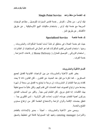 ‫طعام‬ ‫وقوائم‬ ‫تغذية‬
75
4-‫واحد‬ ‫منفذ‬ ‫من‬ ‫الخدمة‬Single Point Service
‫أواى‬ ‫تيك‬:‫خالل‬ ‫من‬:‫كاونتر‬,‫للتوصيل‬ ‫السيارات‬ ‫قائدى‬ ‫خدمة‬,‫مطا‬‫الوجبات‬ ‫عم‬
‫أواى‬ ‫تيك‬ ‫خدمة‬ ‫مع‬ ‫السريعة‬,‫األتوماتيكية‬ ‫البيع‬ ‫ماكينات‬ ‫باستخدام‬,‫طريق‬ ‫عن‬
‫األكشاك‬,‫البار‬ ‫طريق‬ ‫عن‬.
5-‫خاصة‬ ‫خدمة‬Specialized Service
‫والمشروبات‬ ‫المأكوالت‬ ‫لخدمة‬ ‫أساسا‬ ‫تنشأ‬ ‫لم‬ ‫مناطق‬ ‫فى‬ ‫العمالء‬ ‫خدمة‬ ‫تتم‬ ‫حيث‬,
‫ومنها‬:‫المأ‬ ‫لتقديم‬ ‫الصوانى‬ ‫استخدام‬‫الطائرات‬ ‫أو‬ ‫المستشفيات‬ ‫فى‬ ‫الحال‬ ‫هو‬ ‫كما‬ ‫كوالت‬
,‫التروللى‬ ‫استخدام‬,‫للمنازل‬ ‫التوصيل‬(Home Delivery),‫االستراحة‬ ‫قاعات‬,
‫الغرف‬ ‫خدمة‬.
‫والمشروبات‬ ‫األغذية‬ ‫أقسام‬
‫لجميع‬ ‫للفندق‬ ‫القانونية‬ ‫الواجبات‬ ‫بين‬ ‫من‬ ‫والمشروبات‬ ‫األغذية‬ ‫تقديم‬ ‫يعتبر‬
‫المسافرين‬–‫ق‬ ‫من‬ ‫ذكرنا‬ ‫كما‬‫القانون‬ ‫عن‬ ‫الحديث‬ ‫عند‬ ‫بل‬–‫يحدد‬ ‫ال‬ ‫ذاته‬ ‫القانون‬ ‫لكن‬
‫شهرة‬ ‫أو‬ ‫سمعة‬ ‫من‬ ‫الفندق‬ ‫به‬ ‫يتمتع‬ ‫ما‬ ‫درجة‬ ‫إن‬ ،‫المشروبات‬ ‫أو‬ ‫الطعام‬ ‫ونوعية‬ ‫كفاءة‬
‫إليهم‬ ‫تقدم‬ ‫التي‬ ‫الخدمات‬ ‫تجاه‬ ‫الضيوف‬ ‫ارتياح‬ ‫مدى‬ ‫يحددها‬.ً‫ا‬‫تعليق‬ ‫نسمع‬ ‫ما‬ ً‫ا‬‫غالب‬ ‫ولكن‬
‫الكلمات‬ ‫بهذه‬:‫مريح‬ ‫فندق‬ ‫إنه‬..‫ليس‬ ‫الطعام‬ ‫لكن‬ً‫ا‬‫جيد‬..‫الفنادق‬ ‫أصحاب‬ ‫من‬ ‫وكثير‬
‫الطعام‬ ‫أهمية‬ ‫يدركون‬:‫األولوية‬ ‫لكن‬ ،‫إعداده‬ ‫أسلوب‬ ،‫جودته‬–ً‫ا‬‫جد‬ ‫الكثيرين‬ ‫لدى‬–
‫مستوى‬ ‫ارتفاع‬ ‫من‬ ‫أكثر‬ ‫المقدمة‬ ‫واالستمتاع‬ ‫الراحة‬ ‫وألوان‬ ‫اإلقامة‬ ‫بخدمات‬ ‫تتعلق‬
‫والخدمة‬ ‫الطبخ‬.
‫والمشروبات‬ ‫األغذية‬ ‫مدير‬ ‫ويسمى‬–ً‫ا‬‫أحيان‬–‫بمدير‬(‫اإلمداد‬‫بالطعام‬ ‫ات‬
‫والشراب‬)catering manager‫وتنسيق‬ ‫تخطيط‬ ‫في‬ ‫كاملة‬ ‫المسؤولية‬ ‫إليه‬ ‫وتعهد‬
 