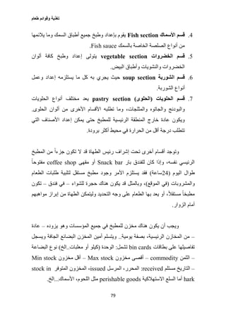 ‫طعام‬ ‫وقوائم‬ ‫تغذية‬
79
0.‫األسماك‬ ‫قسم‬Fish section‫يالئمها‬ ‫وما‬ ‫السمك‬ ‫أطباق‬ ‫جميع‬ ‫وطبخ‬ ‫بإعداد‬ ‫يقوم‬
‫بالسمك‬ ‫الخاصة‬ ‫الصلصة‬ ‫أنواع‬ ‫من‬Fish sauce.
2.‫الخضروات‬ ‫قسم‬vegetable section‫ألوان‬ ‫كافة‬ ‫وطبخ‬ ‫إعداد‬ ‫يتولى‬
‫البيض‬ ‫وأطباق‬ ‫والنشويات‬ ‫الخضروات‬.
6.‫الشوربة‬ ‫قسم‬soup section‫وعمل‬ ‫إعداد‬ ‫يستلزمه‬ ‫ما‬ ‫كل‬ ‫به‬ ‫يجري‬ ‫حيث‬
‫الشوربة‬ ‫أنواع‬.
0.‫الحلويات‬ ‫قسم‬(‫الحلوى‬)pastry section‫الحلويات‬ ‫أنواع‬ ‫مختلف‬ ‫يعد‬
‫األخرى‬ ‫األقسام‬ ‫تطلبه‬ ‫وما‬ ،‫والمثلجات‬ ‫والجاتوه‬ ‫والبودنج‬‫الحلوى‬ ‫ألوان‬ ‫من‬.
‫التي‬ ‫األصناف‬ ‫إعداد‬ ‫يمكن‬ ‫حتى‬ ‫للمطبخ‬ ‫الرئيسية‬ ‫المنطقة‬ ‫خارج‬ ‫عادة‬ ‫ويكون‬
‫برودة‬ ‫أكثر‬ ‫محيط‬ ‫في‬ ‫الحرارة‬ ‫من‬ ‫أقل‬ ‫درجة‬ ‫تتطلب‬.
‫المطبخ‬ ‫من‬ ً‫ا‬‫جزء‬ ‫تكون‬ ‫ال‬ ‫قد‬ ‫الطهاة‬ ‫رئيس‬ ‫إشراف‬ ‫تحت‬ ‫أخرى‬ ‫أقسام‬ ‫وتوجد‬
‫بار‬ ‫للفندق‬ ‫كان‬ ‫وإذا‬ ،‫نفسه‬ ‫الرئيسي‬Snack bar‫مقهى‬ ‫أو‬coffee shopً‫ا‬‫مفتوح‬
‫اليوم‬ ‫طوال‬(20‫ساعة‬)‫الطعام‬ ‫طلبات‬ ‫لتلبية‬ ‫مستقل‬ ‫مطبخ‬ ‫وجود‬ ‫األمر‬ ‫يستلزم‬ ‫فقد‬
‫والمشروبات‬(‫الموقع‬ ‫في‬)‫للشواء‬ ‫حجرة‬ ‫هناك‬ ‫يكون‬ ‫قد‬ ‫وبالمثل‬ ،–‫فندق‬ ‫في‬–‫تكون‬
‫مواهبهم‬ ‫إبراز‬ ‫من‬ ‫الطهاة‬ ‫وليتمكن‬ ‫التحديد‬ ‫وجه‬ ‫على‬ ‫الطعام‬ ‫بها‬ ‫يعد‬ ‫أو‬ ،ً‫ال‬‫مستق‬ ً‫ا‬‫مطبخ‬
‫الزوار‬ ‫أمام‬.
‫يزوده‬ ‫وهو‬ ‫المؤسسات‬ ‫جميع‬ ‫في‬ ‫للمطبخ‬ ‫مخزن‬ ‫هناك‬ ‫يكون‬ ‫أن‬ ‫ويجب‬–‫عادة‬
–‫يومية‬ ‫بصفة‬ ،‫الرئيسية‬ ‫المخازن‬ ‫من‬..‫ويسجل‬ ‫الجافة‬ ‫البضائع‬ ‫المخزن‬ ‫أمين‬ ‫ويتسلم‬
‫بطاقات‬ ‫على‬ ‫تفاصيلها‬bin cards‫تشمل‬:‫الوحدة‬(‫معلبات‬ ‫أو‬ ‫كيلو‬..‫الخ‬)‫البضاعة‬ ‫نوع‬
–‫الثمن‬commodity–‫مخزون‬ ‫أقصى‬Max stock–‫مخزون‬ ‫أقل‬Min stock
–‫مستلم‬ ‫التاريخ‬received:‫المرسل‬ ،‫المحرر‬issued‫المتوفر‬ ‫المخزون‬ ،stock in
hark‫االستهالكية‬ ‫السلع‬ ‫أما‬perishable goods‫األسماك‬ ،‫اللحوم‬ ‫مثل‬...‫الخ‬.
 