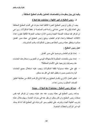 ‫طعام‬ ‫وقوائم‬ ‫تغذية‬
80
‫المختلفة‬ ‫المطبخ‬ ‫بأقسام‬ ‫العاملين‬ ‫واختصاصات‬ ‫بمقومات‬ ‫بيان‬ ‫يلي‬ ‫وفيما‬:
1.‫او‬ ‫المطبخ‬ ‫رئيس‬‫الطهاة‬ ‫كبير‬:Chef de cuisine
‫المختلفة‬ ‫المطبخ‬ ‫أقسام‬ ‫في‬ ‫سنوات‬ ‫لعدة‬ ‫الكافية‬ ‫الخبرة‬ ‫المطبخ‬ ‫لرئيس‬ ‫يكون‬ ‫ان‬ ‫يجب‬
‫المأكوالت‬ ‫حفظ‬ ‫او‬ ‫الصلصة‬ ‫قسم‬ ‫رئاسة‬ ‫في‬ ‫عدة‬ ‫امضي‬ ‫قد‬ ‫يكون‬ ‫العادة‬ ‫وفي‬.‫ويراعي‬
‫إ‬ ‫بفنون‬ ‫الكافية‬ ‫المعرفة‬ ‫بجانب‬ ‫اإلدارة‬ ‫وحسن‬ ‫الجيدة‬ ‫الصحة‬ ‫صفات‬ ‫فيه‬ ‫تتوافر‬ ‫ان‬‫عداد‬
‫الفندق‬ ‫مدير‬ ‫عمله‬ ‫في‬ ‫المطبخ‬ ‫رئيس‬ ‫ويتبع‬ ،‫الطعام‬ ‫قوائم‬ ‫وإعداد‬ ‫المختلفة‬ ‫االكالت‬
‫المشتريات‬ ‫وقسم‬ ‫المأكوالت‬ ‫ومخزن‬ ‫المطاعم‬ ‫برئيس‬ ‫عمله‬ ‫ويتعلق‬ ‫مباشرة‬.
‫المطبخ‬ ‫رئيس‬ ‫عمل‬:
-‫الفندق‬ ‫مدير‬ ‫علي‬ ‫وعرضها‬ ‫الطعام‬ ‫قوائم‬ ‫إعداد‬.
-‫او‬ ‫اليومي‬ ‫لالستهالك‬ ‫المطلوبة‬ ‫بالخامات‬ ‫بيان‬ ‫إعداد‬‫الخامات‬ ‫هذه‬ ‫واستالم‬ ‫للتخزين‬
‫المختلفة؟‬ ‫األقسام‬ ‫علي‬ ‫وتوزيعها‬ ‫وصولها‬ ‫عند‬
-‫الخامات‬ ‫جميع‬ ‫استغالل‬ ‫عليه‬ ‫ويجب‬ ‫المأكوالت‬ ‫تكلفة‬ ‫مسئولية‬ ‫عاتقه‬ ‫علي‬ ‫تقع‬
‫ممكن‬ ‫حد‬ ‫اقل‬ ‫الي‬ ‫النقد‬ ‫وتقليل‬ ‫صورة‬ ‫باحسن‬ ‫الواردة‬.
-‫مطا‬ ‫من‬ ‫التاكد‬ ‫قسم‬ ‫كل‬ ‫إنتاج‬ ‫ومراقبة‬ ‫المطبخ‬ ‫بأقسام‬ ‫االداري‬ ‫العمل‬ ‫تنظيم‬‫الطبق‬ ‫بقة‬
‫إعداده‬ ‫وحسن‬ ‫المطلوب‬ ‫للصنف‬.
2-‫المطبخ‬ ‫رئيس‬ ‫مساعد‬:Chef de Cuisine–Sous
‫نفس‬ ‫فيه‬ ‫تتوافر‬ ‫ان‬ ‫ويجب‬ ‫غيابه‬ ‫عند‬ ‫عنه‬ ‫وينوب‬ ‫عمله‬ ‫في‬ ‫المطبخ‬ ‫رئيس‬ ‫يساعد‬
‫الخدمة‬ ‫سنوات‬ ‫في‬ ‫عنه‬ ‫يقل‬ ‫ان‬ ‫يمكن‬ ‫كان‬ ‫وان‬ ‫المطبخ‬ ‫رئيس‬ ‫صفات‬.‫عمله‬ ‫خالل‬ ‫ويهتم‬
‫ت‬ ‫علي‬ ‫ويشرف‬ ‫الجدد‬ ‫الطهاة‬ ‫بتدريب‬‫يستند‬ ‫قد‬ ‫انه‬ ‫كما‬ ‫المطبخ‬ ‫في‬ ‫الورديات‬ ‫وسير‬ ‫نظيم‬
‫الخاصة‬ ‫والحفالت‬ ‫الوالئم‬ ‫امر‬ ‫اليه‬.
 