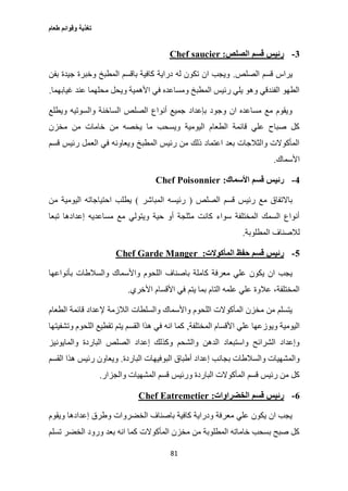 ‫طعام‬ ‫وقوائم‬ ‫تغذية‬
81
3-‫الصلص‬ ‫قسم‬ ‫رئيس‬:Chef saucier
‫الصلص‬ ‫قسم‬ ‫يراس‬.‫بفن‬ ‫جيدة‬ ‫وخبرة‬ ‫المطبخ‬ ‫باقسم‬ ‫كافية‬ ‫دراية‬ ‫له‬ ‫تكون‬ ‫ان‬ ‫ويجب‬
‫غي‬ ‫عند‬ ‫محلهما‬ ‫ويحل‬ ‫األهمية‬ ‫في‬ ‫ومساعده‬ ‫المطبخ‬ ‫رئيس‬ ‫يلي‬ ‫وهو‬ ‫الفندقي‬ ‫الطهو‬‫ابهما‬.
‫ويطلع‬ ‫والسوتيه‬ ‫الساخنة‬ ‫الصلص‬ ‫أنواع‬ ‫جميع‬ ‫بإعداد‬ ‫وجود‬ ‫ان‬ ‫مساعده‬ ‫مع‬ ‫ويقوم‬
‫مخزن‬ ‫من‬ ‫خامات‬ ‫من‬ ‫يخصه‬ ‫ما‬ ‫ويسحب‬ ‫اليومية‬ ‫الطعام‬ ‫قائمة‬ ‫علي‬ ‫صباح‬ ‫كل‬
‫قسم‬ ‫رئيس‬ ‫العمل‬ ‫في‬ ‫ويعاونه‬ ‫المطبخ‬ ‫رئيس‬ ‫من‬ ‫ذلك‬ ‫اعتماد‬ ‫بعد‬ ‫والثالجات‬ ‫المأكوالت‬
‫األسماك‬.
4-‫األسماك‬ ‫قسم‬ ‫رئيس‬:Chef Poisonnier
‫الصلص‬ ‫قسم‬ ‫رئيس‬ ‫مع‬ ‫باالتفاق‬(‫المباشر‬ ‫رئيسه‬)‫من‬ ‫اليومية‬ ‫احتياجاته‬ ‫يطلب‬
‫تبعا‬ ‫إعدادها‬ ‫مساعديه‬ ‫مع‬ ‫ويتولي‬ ‫حية‬ ‫أو‬ ‫مثلجة‬ ‫كانت‬ ‫سواء‬ ‫المختلفة‬ ‫السمك‬ ‫أنواع‬
‫المطلوبة‬ ‫لالصناف‬.
5-‫المأكوالت‬ ‫حفظ‬ ‫قسم‬ ‫رئيس‬:Chef Garde Manger
‫باصناف‬ ‫كاملة‬ ‫معرفة‬ ‫علي‬ ‫يكون‬ ‫ان‬ ‫يجب‬‫بأنواعها‬ ‫والسالطات‬ ‫واألسماك‬ ‫اللحوم‬
‫األخري‬ ‫األقسام‬ ‫في‬ ‫يتم‬ ‫بما‬ ‫التام‬ ‫علمه‬ ‫علي‬ ‫عالوة‬ ،‫المختلفة‬.
‫الطعام‬ ‫قائمة‬ ‫إلعداد‬ ‫الالزمة‬ ‫والسلطات‬ ‫واألسماك‬ ‫اللحوم‬ ‫المأكوالت‬ ‫مخزن‬ ‫من‬ ‫يتسلم‬
‫المختلفة‬ ‫األقسام‬ ‫علي‬ ‫ويوزعها‬ ‫اليومية‬,‫وتشفي‬ ‫اللحوم‬ ‫تقطيع‬ ‫يتم‬ ‫القسم‬ ‫هذا‬ ‫في‬ ‫انه‬ ‫كما‬‫تها‬
‫والمايونيز‬ ‫الباردة‬ ‫الصلص‬ ‫إعداد‬ ‫وكذلك‬ ‫والشحم‬ ‫الدهن‬ ‫واستبعاد‬ ‫الشرائح‬ ‫وإعداد‬
‫الباردة‬ ‫البوفيهات‬ ‫أطباق‬ ‫إعداد‬ ‫بجانب‬ ‫والسالطات‬ ‫والمشهيات‬.‫القسم‬ ‫هذا‬ ‫رئيس‬ ‫ويعاون‬
‫والجزار‬ ‫المشهيات‬ ‫قسم‬ ‫ورئيس‬ ‫الباردة‬ ‫المأكوالت‬ ‫قسم‬ ‫رئيس‬ ‫من‬ ‫كل‬.
6-‫الخضراوات‬ ‫قسم‬ ‫رئيس‬:Chef Eatremetier
‫ويقوم‬ ‫إعدادها‬ ‫وطرق‬ ‫الخضروات‬ ‫باصناف‬ ‫كافية‬ ‫ودراية‬ ‫معرفة‬ ‫علي‬ ‫يكون‬ ‫ان‬ ‫يجب‬
‫تسلم‬ ‫الخضر‬ ‫ورود‬ ‫بعد‬ ‫انه‬ ‫كما‬ ‫المأكوالت‬ ‫مخزن‬ ‫من‬ ‫المطلوبة‬ ‫خاماته‬ ‫بسحب‬ ‫صبح‬ ‫كل‬
 