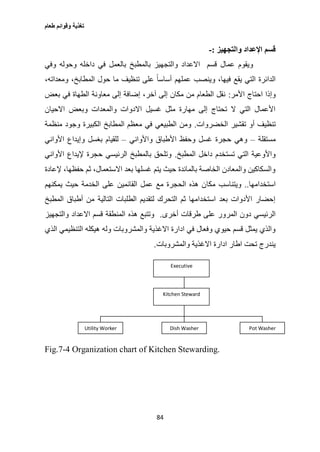 ‫طعام‬ ‫وقوائم‬ ‫تغذية‬
84
‫والتجهيز‬ ‫اإلعداد‬ ‫قسم‬:-
‫وفي‬ ‫وحوله‬ ‫داخله‬ ‫في‬ ‫بالعمل‬ ‫بالمطبخ‬ ‫والتجهيز‬ ‫االعداد‬ ‫قسم‬ ‫عمال‬ ‫ويقوم‬
‫أسا‬ ‫عملهم‬ ‫وينصب‬ ،‫فيها‬ ‫يقع‬ ‫التي‬ ‫الدائرة‬،‫ومعداته‬ ،‫المطابخ‬ ‫حول‬ ‫ما‬ ‫تنظيف‬ ‫على‬ ً‫ا‬‫س‬
‫األمر‬ ‫احتاج‬ ‫وإذا‬:‫بعض‬ ‫في‬ ‫الطهاة‬ ‫معاونة‬ ‫إلى‬ ‫إضافة‬ ،‫آخر‬ ‫إلى‬ ‫مكان‬ ‫من‬ ‫الطعام‬ ‫نقل‬
‫االحيان‬ ‫وبعض‬ ‫والمعدات‬ ‫االدوات‬ ‫غسيل‬ ‫مثل‬ ‫مهارة‬ ‫إلى‬ ‫تحتاج‬ ‫ال‬ ‫التي‬ ‫األعمال‬
‫الخضروات‬ ‫تقشير‬ ‫أو‬ ‫تنظيف‬.‫منظ‬ ‫وجود‬ ‫الكبيرة‬ ‫المطابخ‬ ‫معظم‬ ‫في‬ ‫الطبيعي‬ ‫ومن‬‫مة‬
‫مستقلة‬–‫واألواني‬ ‫األطباق‬ ‫وحفظ‬ ‫غسل‬ ‫حجرة‬ ‫وهي‬–‫األواني‬ ‫وإيداع‬ ‫بغسل‬ ‫للقيام‬
‫المطبخ‬ ‫داخل‬ ‫تستخدم‬ ‫التي‬ ‫واألوعية‬.‫األواني‬ ‫إليداع‬ ‫حجرة‬ ‫الرئيسي‬ ‫بالمطبخ‬ ‫وتلحق‬
‫إلعادة‬ ،‫حفظها‬ ‫ثم‬ ،‫االستعمال‬ ‫بعد‬ ‫غسلها‬ ‫يتم‬ ‫حيث‬ ‫بالمائدة‬ ‫الخاصة‬ ‫والمعادن‬ ‫والسكاكين‬
‫استخدامها‬..‫مكا‬ ‫ويتناسب‬‫يمكنهم‬ ‫حيث‬ ‫الخدمة‬ ‫على‬ ‫القائمين‬ ‫عمل‬ ‫مع‬ ‫الحجرة‬ ‫هذه‬ ‫ن‬
‫المطبخ‬ ‫أطباق‬ ‫من‬ ‫التالية‬ ‫الطلبات‬ ‫لتقديم‬ ‫التحرك‬ ‫ثم‬ ‫استخدامها‬ ‫بعد‬ ‫األدوات‬ ‫إحضار‬
‫أخرى‬ ‫طرقات‬ ‫على‬ ‫المرور‬ ‫دون‬ ‫الرئيسي‬.‫والتجهيز‬ ‫االعداد‬ ‫قسم‬ ‫المنطقة‬ ‫هذه‬ ‫وتتبع‬
‫والمشروبات‬ ‫االغذية‬ ‫ادارة‬ ‫في‬ ‫وفعال‬ ‫حيوي‬ ‫قسم‬ ‫يمثل‬ ‫والذي‬‫الذي‬ ‫التنظيمي‬ ‫هيكله‬ ‫وله‬
‫والمشروبات‬ ‫االغذية‬ ‫ادارة‬ ‫اطار‬ ‫تحت‬ ‫يندرج‬.
Fig.7-4 Organization chart of Kitchen Stewarding.
Executive
Kitchen Steward
Kitchen Steward
Utility Worker Dish Washer Pot Washer
 
