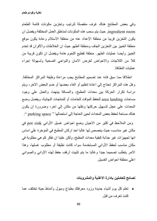 ‫طعام‬ ‫وقوائم‬ ‫تغذية‬
88
‫بعض‬ ‫وفي‬‫الطعام‬ ‫قائمة‬ ‫مكونات‬ ‫وتخزين‬ ‫لترتيب‬ ‫منفصلة‬ ‫غرف‬ ‫هناك‬ ‫المطابخ‬
ingredient room,‫ان‬ ‫ويفضل‬ ‫المختلفة‬ ‫العمل‬ ‫لمناطق‬ ‫المكونات‬ ‫هذه‬ ‫سحب‬ ‫يتم‬ ‫حيث‬
‫موقع‬ ‫يكون‬ ‫وعادة‬ ‫االستالم‬ ‫منطقة‬ ‫من‬ ‫عنه‬ ‫اإلعداد‬ ‫منطقة‬ ‫من‬ ‫قريبا‬ ‫التخزين‬ ‫يكون‬
‫ان‬ ‫حيث‬ ‫الطهو‬ ‫ومنطقة‬ ‫الجاف‬ ‫التخزين‬ ‫بين‬ ‫الخبيز‬ ‫منطقة‬‫تخدم‬ ‫قد‬ ‫واألفران‬ ‫الخالطات‬
‫الطهو‬ ‫عمليات‬ ‫وأيضا‬ ‫الخبيز‬.‫من‬ ‫قريبة‬ ‫تكون‬ ‫ان‬ ‫ويفضل‬ ‫هامة‬ ‫اللحوم‬ ‫تقطيع‬ ‫منطقة‬
‫إجراء‬ ‫ولسهولة‬ ‫الصحية‬ ‫والنواحي‬ ‫االمان‬ ‫لغرض‬ ‫واالحواض‬ ‫الثالجات‬ ‫من‬ ‫كال‬
‫النظافة‬ ‫عمليات‬.
‫المخت‬ ‫المراكز‬ ‫وظيفة‬ ‫مراعاة‬ ‫يجب‬ ‫المطابخ‬ ‫تصميم‬ ‫عند‬ ‫فانه‬ ‫سبق‬ ‫مما‬ ‫انطالقا‬‫لفة‬.
‫ويتم‬ ،‫االخر‬ ‫البعض‬ ‫ضم‬ ‫أو‬ ‫بعضها‬ ‫الغاء‬ ‫أو‬ ‫تنظيم‬ ‫اعادة‬ ‫إلي‬ ‫تحتاج‬ ‫المراكز‬ ‫هذه‬ ‫وهل‬
‫وجود‬ ‫علي‬ ‫والعمل‬ ،‫بينهما‬ ‫والمسافة‬ ،‫المطبخ‬ ‫معدات‬ ‫بين‬ ‫الحركة‬ ‫تكرار‬ ‫دراسة‬
‫مساحات‬area landing‫وضع‬ ‫ويفضل‬ ،‫النهائية‬ ‫للمنتجات‬ ‫أو‬ ‫للخامات‬ ‫المؤقت‬ ‫للحفظ‬
‫و‬ ‫حركتها‬ ‫لتسهيل‬ ‫عجل‬ ‫علي‬ ‫المعدات‬‫يكون‬ ‫ان‬ ‫وضرورة‬ ،‫اخر‬ ‫إلي‬ ‫مكان‬ ‫من‬ ‫نقلها‬
‫استعمالها‬ ‫إلي‬ ‫الحاجة‬ ‫لحين‬ ‫المعدات‬ ‫بعض‬ ‫لحفظ‬ ‫مساحة‬ ‫هناك‬“ parking space ”.
‫األواني‬ ‫غسيل‬ ‫احواض‬ ‫وضع‬ ‫االحيان‬ ‫من‬ ‫كثير‬ ‫في‬ ‫المالحظ‬ ‫ومن‬pot sink‫في‬
‫اساس‬ ‫علي‬ ‫المؤخرة‬ ‫في‬ ‫المطبخ‬ ‫اركان‬ ‫احد‬ ‫غالبا‬ ‫لها‬ ‫يخصص‬ ‫حيث‬ ،‫مناسب‬ ‫غير‬ ‫مكان‬
‫انها‬‫في‬ ‫مطلوبة‬ ‫هي‬ ‫كم‬ ‫نفكر‬ ‫ان‬ ‫علينا‬ ‫ولكن‬ ،‫المطبخ‬ ‫معدات‬ ‫كبقية‬ ‫جذابة‬ ‫غير‬ ‫تجهيزات‬
‫وهذا‬ ،‫غسلها‬ ‫مطلوب‬ ‫أو‬ ‫نظيفة‬ ‫كانت‬ ‫سواء‬ ‫المستخدمة‬ ‫األواني‬ ‫لحفظ‬ ‫مناسب‬ ‫مكان‬
‫والصواني‬ ‫األواني‬ ‫لهذه‬ ‫حفظ‬ ‫أرفف‬ ‫تثبيت‬ ‫يتم‬ ‫ما‬ ‫وغالبا‬ ‫جيدا‬ ‫تصميما‬ ‫يتطلب‬ ‫االمر‬
‫الغسيل‬ ‫احواض‬ ‫منطقة‬ ‫اعلي‬.
‫للعام‬ ‫نصائح‬‫والمشروبات‬ ‫االغذية‬ ‫بادارة‬ ‫لين‬
‫عما‬ ‫تختلف‬ ‫حياة‬ ‫وأنماط‬ ‫وميول‬ ‫بطباع‬ ‫معرفتك‬ ‫وزود‬ ‫جديدة‬ ‫أشياء‬ ‫يوم‬ ‫كل‬ ‫تعلم‬
‫قبل‬ ‫من‬ ‫تعرف‬ ‫كنت‬.
 