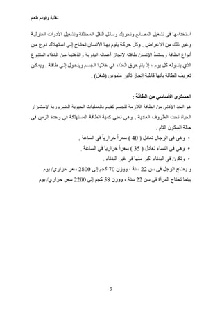 ‫طعام‬ ‫وقوائم‬ ‫تغذية‬
9
‫المنزليةة‬ ‫األدوات‬ ‫وتشغيل‬ ‫المختلفة‬ ‫النقل‬ ‫وسائل‬ ‫وتحريك‬ ‫المصانع‬ ‫تشغيل‬ ‫في‬ ‫استخدامها‬
‫األغراض‬ ‫من‬ ‫ذلك‬ ‫وغير‬.‫مةن‬ ‫نةوع‬ ‫اسةتهالك‬ ‫إلةى‬ ‫تحتةاج‬ ‫اإلنسةان‬ ‫بهةا‬ ‫يقوم‬ ‫حركة‬ ‫وكل‬
‫المتنةوع‬ ‫الغةذاء‬ ‫مةن‬ ‫والذهنيةة‬ ‫اليدويةة‬ ‫أعماله‬ ‫إلنجاز‬ ‫طاقته‬ ‫اإلنسان‬ َّ‫د‬‫ويستم‬ ‫الطاقة‬ ‫أنواع‬
‫يتنا‬ ‫الذي‬‫طاقةة‬ ‫إلةى‬ ‫ويتحةول‬ ‫الجسةم‬ ‫خاليةا‬ ‫في‬ ‫الغذاء‬ ‫حرق‬ ّ‫م‬‫يت‬ ‫إذ‬ ، ‫يوم‬ ‫كل‬ ‫وله‬.‫ويمكةن‬
‫ملموس‬ ‫تأثير‬ ‫إنجاز‬ ‫قابلية‬ ‫بأنها‬ ‫الطاقة‬ ‫تعريف‬(‫شغل‬. )
‫الطاقة‬ ‫من‬ ‫األساسي‬ ‫المستوى‬:
‫الستمرار‬ ‫الضرورية‬ ‫الحيوية‬ ‫بالعمليات‬ ‫للقيام‬ ‫للجسم‬ ‫الالزمة‬ ‫الطاقة‬ ‫من‬ ‫األدنى‬ ‫الحد‬ ‫هو‬
‫ال‬ ‫الظروف‬ ‫تحت‬ ‫الحياة‬‫عادية‬.‫في‬ ‫الزمن‬ ‫وحدة‬ ‫في‬ ‫المستهلكة‬ ‫الطاقة‬ ‫كمية‬ ‫تعني‬ ‫وهي‬
‫التام‬ ‫السكون‬ ‫حالة‬.
•‫تعادل‬ ‫الرجال‬ ‫في‬ ‫وهي‬(07)‫الساعة‬ ‫في‬ ً‫ا‬‫حراري‬ ً‫ا‬‫سعر‬.
•‫تعادل‬ ‫النساء‬ ‫في‬ ‫وهي‬(32)‫الساعة‬ ‫في‬ ً‫ا‬‫حراري‬ ً‫ا‬‫سعر‬.
•‫البدناء‬ ‫غير‬ ‫في‬ ‫منها‬ ‫أكبر‬ ‫البدناء‬ ‫في‬ ‫وتكون‬.
‫سن‬ ‫فى‬ ‫الرجل‬ ‫يحتاج‬ ‫و‬22‫ووزن‬ ، ‫سنة‬07‫إلى‬ ‫كجم‬2077‫حراري‬ ‫سعر‬/‫يوم‬
‫سن‬ ‫فى‬ ‫المرأة‬ ‫تحتاج‬ ‫بينما‬22‫ووزن‬ ، ‫سنة‬20‫إلى‬ ‫كجم‬2277‫حراري‬ ‫سعر‬/‫يوم‬
 
