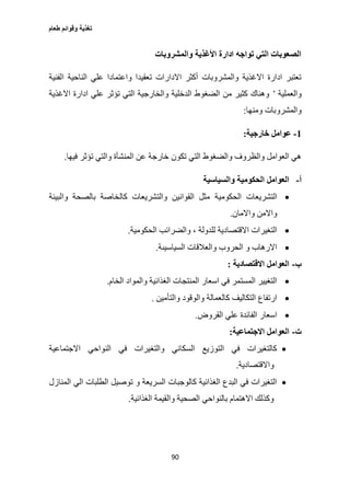 ‫طعام‬ ‫وقوائم‬ ‫تغذية‬
90
‫والمشروبات‬ ‫األغذية‬ ‫ادارة‬ ‫تواجه‬ ‫التي‬ ‫الصعوبات‬
‫الفنية‬ ‫الناحية‬ ‫علي‬ ‫واعتمادا‬ ‫تعقيدا‬ ‫االدارات‬ ‫أكثر‬ ‫والمشروبات‬ ‫االغذية‬ ‫ادارة‬ ‫تعتبر‬
‫والعملية‬’‫االغذية‬ ‫ادارة‬ ‫علي‬ ‫تؤثر‬ ‫التي‬ ‫والخارجية‬ ‫الدخلية‬ ‫الضغوط‬ ‫من‬ ‫كثير‬ ‫وهناك‬
‫والمش‬‫ومنها‬ ‫روبات‬:
1-‫خارجية‬ ‫عوامل‬:
‫فيها‬ ‫تؤثر‬ ‫والتي‬ ‫المنشأة‬ ‫عن‬ ‫خارجة‬ ‫تكون‬ ‫التي‬ ‫والضغوط‬ ‫والظروف‬ ‫العوامل‬ ‫هي‬.
‫أ‬-‫والسياسية‬ ‫الحكومية‬ ‫العوامل‬
‫الحكومية‬ ‫التشريعات‬‫والبيئة‬ ‫بالصحة‬ ‫كالخاصة‬ ‫والتشريعات‬ ‫القوانين‬ ‫مثل‬
‫واالمان‬ ‫واالمن‬.
‫الحكومي‬ ‫والضرائب‬ ، ‫للدولة‬ ‫االقتصادية‬ ‫التغيرات‬‫ة‬.
‫السياسيىة‬ ‫والعالقات‬ ‫الحروب‬ ‫و‬ ‫االرهاب‬.
‫ب‬-‫االقتصادية‬ ‫العوامل‬:
‫الخام‬ ‫والمواد‬ ‫الغذائية‬ ‫المنتجات‬ ‫اسعار‬ ‫في‬ ‫المستمر‬ ‫التغيير‬.
‫والتأمين‬ ‫والوقود‬ ‫كالعمالة‬ ‫التكاليف‬ ‫ارتفاع‬.
‫القروض‬ ‫علي‬ ‫الفائدة‬ ‫اسعار‬.
‫ت‬-‫االجتماعية‬ ‫العوامل‬:
‫النو‬ ‫في‬ ‫والتغيرات‬ ‫السكاني‬ ‫التوزيع‬ ‫في‬ ‫كالتغيرات‬‫االجتماعية‬ ‫احي‬
‫واالقتصادية‬.
‫المنازل‬ ‫الي‬ ‫الطلبات‬ ‫توصيل‬ ‫و‬ ‫السريعة‬ ‫كالوجبات‬ ‫الغذائية‬ ‫البدع‬ ‫في‬ ‫التغيرات‬
‫الغذائية‬ ‫والقيمة‬ ‫الصحية‬ ‫بالنواحي‬ ‫االهتمام‬ ‫وكذلك‬.
 