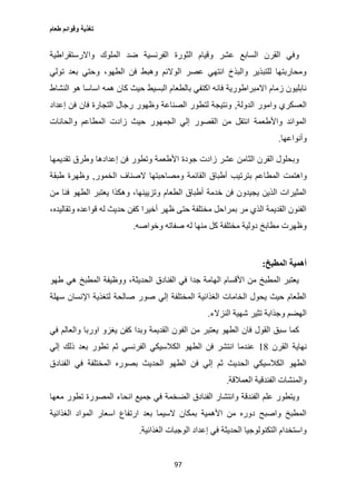 ‫طعام‬ ‫وقوائم‬ ‫تغذية‬
97
‫واالرستقراطية‬ ‫الملوك‬ ‫ضد‬ ‫الفرنسية‬ ‫الثورة‬ ‫وقيام‬ ‫عشر‬ ‫السابع‬ ‫القرن‬ ‫وفي‬
‫تولي‬ ‫بعد‬ ‫وحتي‬ ،‫الطهو‬ ‫فن‬ ‫وهبط‬ ‫الوالئم‬ ‫عصر‬ ‫انتهي‬ ‫والبذخ‬ ‫للتبذير‬ ‫ومحاربتها‬
‫اس‬ ‫همه‬ ‫كان‬ ‫حيث‬ ‫البسيط‬ ‫بالطعام‬ ‫اكتفي‬ ‫فانه‬ ‫االمبراطورية‬ ‫زمام‬ ‫نابليون‬‫النشاط‬ ‫هو‬ ‫اسا‬
‫الدولة‬ ‫وامور‬ ‫العسكري‬,‫إعداد‬ ‫فن‬ ‫فان‬ ‫التجارة‬ ‫رجال‬ ‫وظهور‬ ‫الصناعة‬ ‫لتطور‬ ‫ونتيجة‬
‫والحانات‬ ‫المطاعم‬ ‫زادت‬ ‫حيث‬ ‫الجمهور‬ ‫إلي‬ ‫القصور‬ ‫من‬ ‫انتقل‬ ‫واألطعمة‬ ‫الموائد‬
‫وأنواعها‬.
‫تقديمها‬ ‫وطرق‬ ‫إعدادها‬ ‫فن‬ ‫وتطور‬ ‫األطعمة‬ ‫جودة‬ ‫زادت‬ ‫عشر‬ ‫الثامن‬ ‫القرن‬ ‫وبحلول‬
‫المط‬ ‫واهتمت‬‫الخمور‬ ‫الصناف‬ ‫ومصاحبتها‬ ‫القائمة‬ ‫أطباق‬ ‫بترتيب‬ ‫اعم‬,‫طبقة‬ ‫وظهرة‬
‫من‬ ‫فنا‬ ‫الطهو‬ ‫يعتبر‬ ‫وهكذا‬ ،‫وتزيينها‬ ‫الطعام‬ ‫أطباق‬ ‫خدمة‬ ‫فن‬ ‫يجيدون‬ ‫الذين‬ ‫المثيرات‬
،‫وتقاليده‬ ‫قواعده‬ ‫له‬ ‫حديث‬ ‫كفن‬ ‫أخيرا‬ ‫ظهر‬ ‫حتى‬ ‫مختلفة‬ ‫بمراحل‬ ‫مر‬ ‫الذي‬ ‫القديمة‬ ‫الفنون‬
‫ص‬ ‫له‬ ‫منها‬ ‫كل‬ ‫مختلفة‬ ‫دولية‬ ‫مطابخ‬ ‫وظهرت‬‫وخواصه‬ ‫فاته‬.
‫المطبخ‬ ‫أهمية‬:
‫طهو‬ ‫هي‬ ‫المطبخ‬ ‫ووظيفة‬ ،‫الحديثة‬ ‫الفنادق‬ ‫في‬ ‫جدا‬ ‫الهامة‬ ‫األقسام‬ ‫من‬ ‫المطبخ‬ ‫يعتبر‬
‫سهلة‬ ‫اإلنسان‬ ‫لتغذية‬ ‫صالحة‬ ‫صور‬ ‫إلي‬ ‫المختلفة‬ ‫الغذائية‬ ‫الخامات‬ ‫يحول‬ ‫حيث‬ ‫الطعام‬
‫النزالء‬ ‫شهية‬ ‫تثير‬ ‫وجذابة‬ ‫الهضم‬.
‫الفو‬ ‫من‬ ‫يعتبر‬ ‫الطهو‬ ‫فان‬ ‫القول‬ ‫سبق‬ ‫كما‬‫في‬ ‫والعالم‬ ‫اوربا‬ ‫يغزو‬ ‫كفن‬ ‫وبدا‬ ‫القديمة‬ ‫ن‬
‫القرن‬ ‫نهاية‬10‫إلي‬ ‫ذلك‬ ‫بعد‬ ‫تطور‬ ‫ثم‬ ‫الفرنسي‬ ‫الكالسيكي‬ ‫الطهو‬ ‫فن‬ ‫انتشر‬ ‫عندما‬
‫الفنادق‬ ‫في‬ ‫المختلفة‬ ‫بصوره‬ ‫الحديث‬ ‫الطهو‬ ‫فن‬ ‫إلي‬ ‫ثم‬ ‫الحديث‬ ‫الكالسيكي‬ ‫الطهو‬
‫العمالقة‬ ‫الفندقية‬ ‫والمنشات‬.
‫الض‬ ‫الفنادق‬ ‫وانتشار‬ ‫الفندقة‬ ‫علم‬ ‫ويتطور‬‫معها‬ ‫تطور‬ ‫المصورة‬ ‫انحاء‬ ‫جميع‬ ‫في‬ ‫خمة‬
‫الغذائية‬ ‫المواد‬ ‫اسعار‬ ‫ارتفاع‬ ‫بعد‬ ‫السيما‬ ‫بمكان‬ ‫األهمية‬ ‫من‬ ‫دوره‬ ‫واصبح‬ ‫المطبخ‬
‫الغذائية‬ ‫الوجبات‬ ‫إعداد‬ ‫في‬ ‫الحديثة‬ ‫التكنولوجيا‬ ‫واستخدام‬.
 