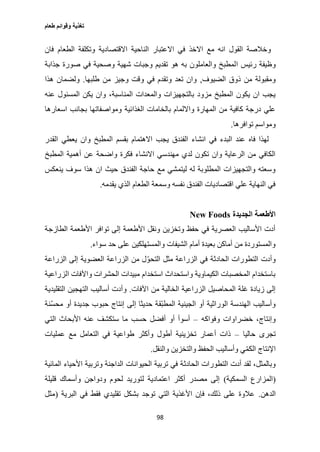 ‫طعام‬ ‫وقوائم‬ ‫تغذية‬
98
‫فان‬ ‫الطعام‬ ‫وتكلفة‬ ‫االقتصادية‬ ‫الناحية‬ ‫االعتبار‬ ‫في‬ ‫االخذ‬ ‫مع‬ ‫انه‬ ‫القول‬ ‫وخالصة‬
‫ا‬ ‫رئيس‬ ‫وظيفة‬‫جذابة‬ ‫صورة‬ ‫في‬ ‫وصحية‬ ‫شهية‬ ‫وجبات‬ ‫تقديم‬ ‫هو‬ ‫به‬ ‫والعاملون‬ ‫لمطبخ‬
‫الضيوف‬ ‫ذوق‬ ‫من‬ ‫ومقبولة‬,‫طلبها‬ ‫من‬ ‫وجيز‬ ‫وقت‬ ‫في‬ ‫وتقدم‬ ‫تعد‬ ‫وان‬.‫هذا‬ ‫ولضمان‬
‫عنه‬ ‫المسئول‬ ‫يكن‬ ‫وان‬ ،‫المناسبة‬ ‫والمعدات‬ ‫بالتجهيزات‬ ‫مزود‬ ‫المطبخ‬ ‫يكون‬ ‫ان‬ ‫يجب‬
‫الغذائية‬ ‫بالخامات‬ ‫وااللمام‬ ‫المهارة‬ ‫من‬ ‫كافية‬ ‫درجة‬ ‫علي‬‫اسعارها‬ ‫بجانب‬ ‫ومواصفاتها‬
‫توافرها‬ ‫ومواسم‬.
‫القدر‬ ‫يعطي‬ ‫وان‬ ‫المطبخ‬ ‫بقسم‬ ‫االهتمام‬ ‫يجب‬ ‫الفندق‬ ‫انشاء‬ ‫في‬ ‫البدء‬ ‫عند‬ ‫فاه‬ ‫لهذا‬
‫المطبخ‬ ‫أهمية‬ ‫عن‬ ‫واضحة‬ ‫فكرة‬ ‫االنشاء‬ ‫مهندسي‬ ‫لدي‬ ‫تكون‬ ‫وان‬ ‫الرعاية‬ ‫من‬ ‫الكافي‬
‫سو‬ ‫هذا‬ ‫ان‬ ‫حيث‬ ‫الفندق‬ ‫حاجة‬ ‫مع‬ ‫ليتمشي‬ ‫له‬ ‫المطلوبة‬ ‫والتجهيزات‬ ‫وسعته‬‫ينعكس‬ ‫ف‬
‫يقدمه‬ ‫الذي‬ ‫الطعام‬ ‫وسمعة‬ ‫نفسه‬ ‫الفندق‬ ‫اقتصاديات‬ ‫علي‬ ‫النهاية‬ ‫في‬.
‫الجديدة‬ ‫األطعمة‬New Foods
‫الطازجة‬ ‫األطعمة‬ ‫توافر‬ ‫إلى‬ ‫األطعمة‬ ‫ونقل‬ ‫وتخزين‬ ‫حفظ‬ ‫في‬ ‫العصرية‬ ‫األساليب‬ ‫أدت‬
‫سواء‬ ‫حد‬ ‫على‬ ‫والمستهلكين‬ ‫الشيفات‬ ‫أمام‬ ‫بعيدة‬ ‫أماكن‬ ‫من‬ ‫والمستوردة‬.
‫الحادثة‬ ‫التطورات‬ ‫وأدت‬‫الزراعة‬ ‫إلى‬ ‫العضوية‬ ‫الزراعة‬ ‫من‬ ‫ل‬ّ‫التحو‬ ‫مثل‬ ‫الزراعة‬ ‫في‬
‫الزراعية‬ ‫واآلفات‬ ‫الحشرات‬ ‫مبيدات‬ ‫استخدام‬ ‫واستحداث‬ ‫الكيماوية‬ ‫المخصبات‬ ‫باستخدام‬
‫اآلفات‬ ‫من‬ ‫الخالية‬ ‫الزراعية‬ ‫المحاصيل‬ ‫غلة‬ ‫زيادة‬ ‫إلى‬.‫التقليدية‬ ‫التهجين‬ ‫أساليب‬ ‫وأدت‬
‫ّق‬‫ب‬‫المط‬ ‫الجينية‬ ‫أو‬ ‫الوراثية‬ ‫الهندسة‬ ‫وأساليب‬‫ّنة‬‫س‬‫مح‬ ‫أو‬ ‫جديدة‬ ‫حبوب‬ ‫إنتاج‬ ‫إلى‬ ‫حديثا‬ ‫ة‬
‫وفواكه‬ ‫خضراوات‬ ،‫وإنتاج‬–‫التي‬ ‫األبحاث‬ ‫عنه‬ ‫ستكشف‬ ‫ما‬ ‫حسب‬ ‫أفضل‬ ‫أو‬ ‫أسوأ‬
‫حاليا‬ ‫تجرى‬–‫عمليات‬ ‫مع‬ ‫التعامل‬ ‫في‬ ‫طواعية‬ ‫وأكثر‬ ‫أطول‬ ‫تخزينية‬ ‫أعمار‬ ‫ذات‬
‫والنقل‬ ‫والتخزين‬ ‫الحفظ‬ ‫وأساليب‬ ‫ي‬ّ‫م‬‫الك‬ ‫اإلنتاج‬.
‫الحادث‬ ‫التطورات‬ ‫أدت‬ ‫لقد‬ ،‫وبالمثل‬‫المائية‬ ‫األحياء‬ ‫وتربية‬ ‫الداجنة‬ ‫الحيوانات‬ ‫تربية‬ ‫في‬ ‫ة‬
(‫السمكية‬ ‫المزارع‬)‫قليلة‬ ‫وأسماك‬ ‫ودواجن‬ ‫لحوم‬ ‫لتوريد‬ ‫اعتمادية‬ ‫أكثر‬ ‫مصدر‬ ‫إلى‬
‫الدهن‬.‫البرية‬ ‫في‬ ‫فقط‬ ‫تقليدي‬ ‫بشكل‬ ‫توجد‬ ‫التي‬ ‫األغذية‬ ‫فإن‬ ،‫ذلك‬ ‫على‬ ‫عالوة‬(‫مثل‬
 