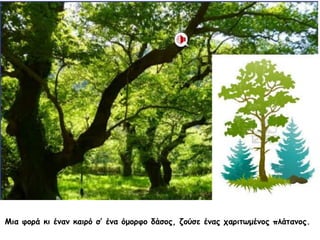 Μια φορά κι έναν καιρό σ’ ένα όμορφο δάσος, ζούσε ένας χαριτωμένος πλάτανος.
 