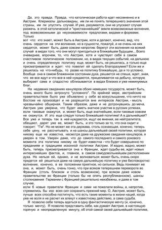 Да, это правда. Правда, что католическая работа идет несомненно и в 
Австрии. Клерикалы дальновидны, им ли не понять теперешнего значения этой 
страны, им ли упустить случай. И уже, разумеется, они не упускают случая 
разжечь в этой католической и "христианнейшей" земле всевозможные волнения, 
под всевозможными до неузнаваемости предлогами, видами и формами. 
Только 
вот что: кто знает, может быть в Австрии, хотя и делают, конечно, вид, что 
очень сердятся на эти волнения, но в сущности, пожалуй, и не очень на них 
сердятся, может быть, даже совсем напротив: берегут эти волнения на всякий 
случай в видах того, что они могут пригодиться в ближайшем будущем... Всего 
очевиднее, впрочем, то, что Австрия, хотя и чувствует себя в самом 
счастливом политическом положении, но, в видах текущих событий, на дальнюю 
и очень определенную политику еще, может быть, не решилась, а только еще 
присматривается и ждет: что повелит ей сделать благоразумие? Если же и 
решилась на что-нибудь, то разве на политику ближайшую, да и то условно. 
Вообще она в самом блаженном состоянии духа, решается не спеша, ждет, зная, 
что ее все ждут и что все в ней нуждаются, прицеливается на добычу, которую 
выбирает сама и сладостно облизывается в видах близких и уже неминуемых 
благ. 
На недавних свиданиях канцлеров обоих немецких государств, может быть, 
очень много было затронуто "условного". По крайней мере, австрийским 
правительством было уже объявлено у себя во всеуслышание, что ничто на 
Востоке не произойдет и не разрешится вне интересов Австрии, - мысль 
чрезвычайно обширная. Таким образом, даже и не дотронувшись до меча, 
Австрия уже уверена, что будет иметь знатное участие в русских успехах, 
если таковые окажутся, и, может быть, еще знатнейшее, если таковые совсем 
не окажутся. И это еще следуя только ближайшей политике! А в дальнейшей? 
Все уже и теперь так в ней нуждаются, ищут ее мнения, ее нейтралитета, 
обещают, дарят уже ее, может быть, и это только за то, что она сидит и 
говорит: "Гм". Но не может же эта держава, столь сознающая, конечно, теперь 
себе цену, не рассчитывать и на шансы дальнейшей своей политики, которая 
никому еще не известна, несмотря даже на дружеские свидания канцлеров, я 
уверен в том. Уверен даже, что до самого последнего и самого рокового 
момента эта политика никому не будет известна - что будет совершенно по 
преданиям и традициям исконной политики Австрии. И жадно, жадно, может 
быть, теперь присматривается она к Франции, ждет судьбы ее, ждет новых 
интереснейших фактов, и, главное, в самом самодовольнейшем расположении 
духа. Но нельзя ей, однако, и не волноваться: может быть, очень скоро 
придется ей решиться даже на самую дальнейшую политику и уже бесповоротно: 
волнение, конечно, в ее положении приятное, но сильное. Ведь понимает же 
она, и, может быть, очень тонко, что при всяком теперешнем перевороте во 
Франции (столь близком и столь возможном), при всяком даже новом 
правительстве во Франции (только бы не опять республиканском), шансы 
столкновения Германии с Францией решительно неизбежны, и даже в том 
случае, 
если б новые правители Франции и сами не пожелали войны, а, напротив, 
стремились бы изо всех сил сохранить прежний мир. О, Австрия, может быть, 
лучше всех способна постигнуть, что есть такие моменты в жизни наций, когда 
уже не воля и не расчет их влекут к известному действию, а сама судьба. 
Я позволю себе теперь вдаться в одну фантастическую мечту (и, конечно, 
только мечту). Я позволю представить себе, как думает Австрия, в настоящую 
горячую и неопределенную минуту, об этой самой своей дальнейшей политике, 
 