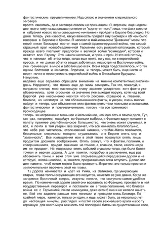 фантастическим преувеличением. Над силою и значением клерикального 
заговора 
просто смеялись, да и заговора совсем не признавали. Я, впрочем, еще недели 
две всего тому назад слышал мнение от "компетентного" лица, что факт смерти 
и избрания нового папы совершенно ничтожен и пройдет в Европе бесследно. Но 
даже теперь уже известно, какую важность придает ему Бисмарк и об чем было 
говорено в Берлине с Криспи. Я написал в май-июньском "Дневнике" моем, что 
гений князя Бисмарка постиг еще с самой франко-прусской войны, что самый 
страшный враг новообъединенной Германии есть римский католицизм, который 
прежде всего послужит предлогом к великой войне "возмездия", которая и 
охватит всю Европу. Это нашли нелепым, и проч. и проч. И это всё потому, 
что я написал об этом тогда, когда еще никто, ни у нас, ни в европейской 
прессе, и не думал об этих вещах заботиться, несмотря на Восточную войну, 
уже гремевшую в мире и заботившую всех. Всем тогда представлялось, что так 
одним Востоком и кончится. Впрочем, и теперь, может быть, еще никто не 
верит почти в неминуемость европейской войны в ближайшем будущем. 
Напротив, 
недавно еще серьезно обращали внимание на мнение компетентных англичан 
(речь Нордскота), что можно еще до зимы замирить. Так что, пожалуй, я 
напрасно считаю мою настоящую главу заранее устарелою: хотя факты уже 
обозначились, хотя огромное их значение уже выходит наружу, хотя над всей 
Европой уже несомненно носится что-то роковое, страшное и, главное, 
близкое, но несмотря на эти обозначившиеся факты, я уверен, очень многие 
найдут и теперь мои объяснения этих фактов опять-таки ложными и смешными, 
фантастическими и преувеличенными, потому что все принимают 
происходящее 
теперь за несравненно меньшее и мельчайшее, чем оно есть в самом дело. Тут, 
как раз, например, подойдут во Франции выборы, и Франция вдруг пришлет в 
палату прежнее республиканское большинство, что очень может случиться, и 
вот, я почти в том уверен, все закричат, что всё кончилось благополучно, 
что небо рас чистилось, столкновений никаких, что Мак-Магон повинился, 
бессильные клерикалы позорно стушевались и в Европе опять мир и 
"законность". Все измышления мои в этой главе покажутся опять лишь 
продуктом досужего воображения. Опять скажут, что я фактам, положим, и 
совершившимся, придал значение не точное, а, главное, такое, какого нигде 
им не придают. Но подождем опять событий и увидим тогда, где была более 
точная и верная дорога. А для памяти, попробую, в заключение, еще раз 
обозначить точки и вехи этой уже открывающейся перед всеми дороги и на 
которую, волей-неволей, а, кажется, предназначено всем вступить. Делаю это 
для памяти, чтоб потом можно было проверить. Впрочем, это только простая и 
заключительная перечень этой же главы. 
1) Дорога начинается и идет из Рима, из Ватикана, где умирающий 
старик, глава толпы окружающих его иезуитов, наметил ее уже давно. Когда же 
загорелся Восточный вопрос, иезуиты поняли, что наступило самое удобное 
время. По намеченной дороге своей они ворвались во Францию, произвели в ней 
государственный переворот и поставили ее в такое положение, что близкая 
война ее с Германией почти неминуема, даже если б она и не желала начать 
ее. Всё это задолго раньше того понимал и провидел князь Бисмарк. По 
крайней мере, кажется, только он один, и еще, может быть, за несколько лет 
до настоящей минуты, разглядел и постиг своего важнейшего врага и всю ту 
огромную для всего мира важность той последней битвы за существование свое, 
 
