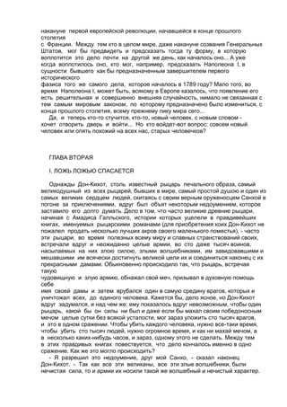 накануне первой европейской революции, начавшейся в конце прошлого 
столетия 
с Франции. Между тем кто в целом мире, даже накануне созвания Генеральных 
Штатов, мог бы предвидеть и предсказать тогда ту форму, в которую 
воплотится это дело почти на другой же день, как началось оно... А уже 
когда воплотилось оно, кто мог, например, предсказать Наполеона I, в 
сущности бывшего как бы предназначенным завершителем первого 
исторического 
фазиса того же самого дела, которое началось в 1789 году? Мало того, во 
время Наполеона I, может быть, всякому в Европе казалось, что появление его 
есть решительная и совершенно внешняя случайность, нимало не связанная с 
тем самым мировым законом, по которому предназначено было измениться, с 
конца прошлого столетия, всему прежнему лику мира сего... 
Да, и теперь кто-то стучится, кто-то, новый человек, с новым словом - 
хочет отворить дверь и войти... Но кто войдет-вот вопрос: совсем новый 
человек или опять похожий на всех нас, старых человечков? 
ГЛАВА ВТОРАЯ 
I. ЛОЖЬ ЛОЖЬЮ СПАСАЕТСЯ 
Однажды Дон-Кихот, столь известный рыцарь печального образа, самый 
великодушный из всех рыцарей, бывших в мире, самый простой душою и один из 
самых великих сердцем людей, скитаясь с своим верным оруженосцем Санхой в 
погоне за приключениями, вдруг был объят некоторым недоумением, которое 
заставило его долго думать. Дело в том, что часто великие древние рыцари, 
начиная с Амадиса Галльского, истории которых уцелели в правдивейших 
книгах, именуемых рыцарскими романами (для приобретения коих Дон-Кихот не 
пожалел продать несколько лучших акров своего маленького поместья), - часто 
эти рыцари, во время полезных всему миру и славных странствований своих, 
встречали вдруг и неожиданно целые армии, во сто даже тысяч воинов, 
насылаемых на них злою силою, злыми волшебниками, им завидовавшими и 
мешавшими им всячески достигнуть великой цели их и соединиться наконец с их 
прекрасными дамами. Обыкновенно происходило так, что рыцарь, встречая 
такую 
чудовищную и злую армию, обнажал свой меч, призывал в духовную помощь 
себе 
имя своей дамы и затем врубался один в самую средину врагов, которых и 
уничтожал всех, до единого человека. Кажется бы, дело ясное, но Дон-Кихот 
вдруг задумался, и над чем же: ему показалось вдруг невозможным, чтобы один 
рыцарь, какой бы он силы ни был и даже если бы махал своим победоносным 
мечом целые сутки без всякой усталости, мог зараз уложить сто тысяч врагов, 
и это в одном сражении. Чтобы убить каждого человека, нужно все-таки время, 
чтобы убить сто тысяч людей, нужно огромное время, и как ни махай мечом, а 
в несколько каких-нибудь часов, и зараз, одному этого не сделать. Между тем 
в этих правдивых книгах повествуется, что дело кончалось именно в одно 
сражение. Как же это могло происходить? 
- Я разрешил это недоумение, друг мой Санхо, - сказал наконец 
Дон-Кихот. - Так как все эти великаны, все эти злые волшебники, были 
нечистая сила, то и армии их носили такой же волшебный и нечистый характер. 
 